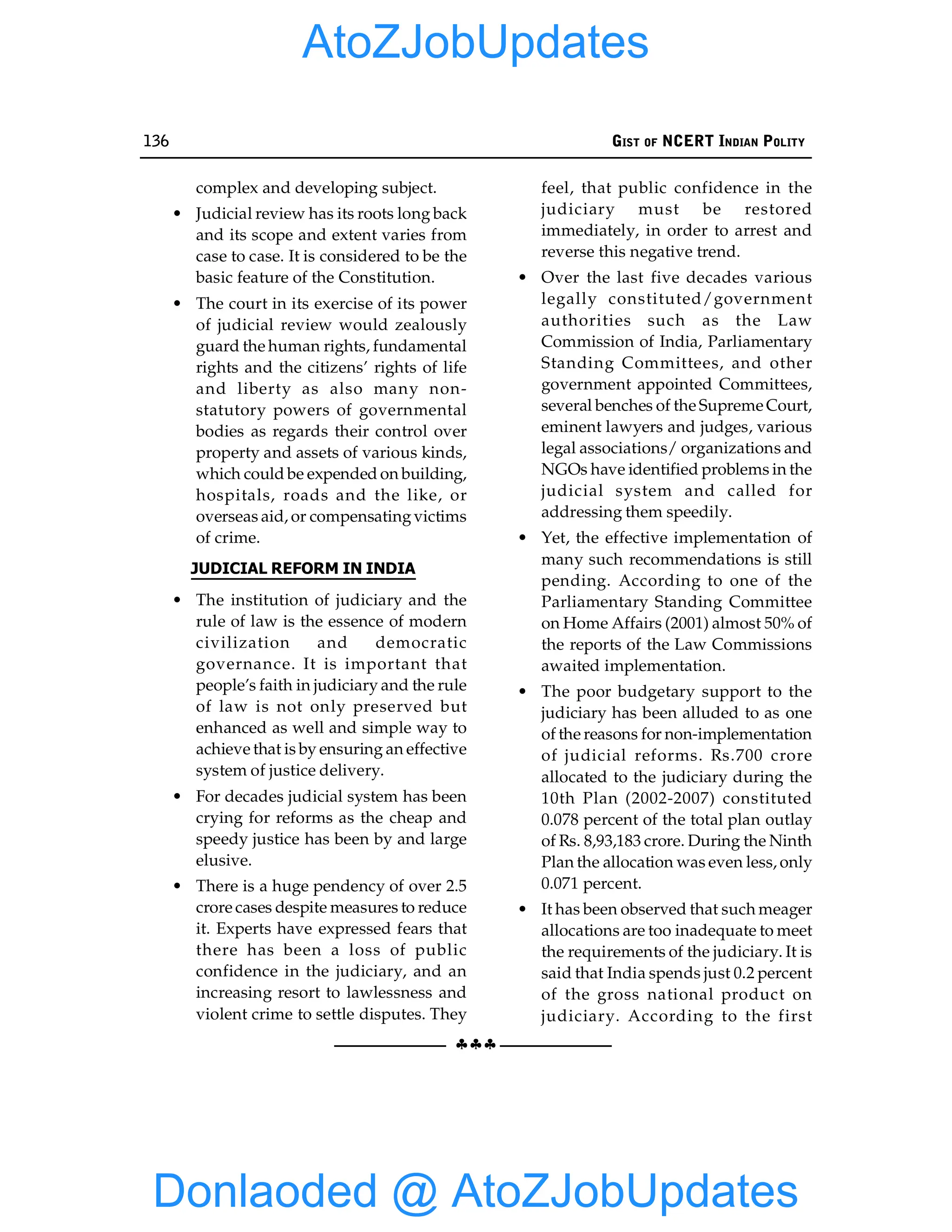 136 GIST OF NCERT INDIAN POLITY
§§§
complex and developing subject.
• Judicial review has its roots long back
and its scope and extent varies from
case to case. It is considered to be the
basic feature of the Constitution.
• The court in its exercise of its power
of judicial review would zealously
guard the human rights, fundamental
rights and the citizens’ rights of life
and liberty as also many non-
statutory powers of governmental
bodies as regards their control over
property and assets of various kinds,
which could be expended on building,
hospitals, roads and the like, or
overseas aid, or compensatingvictims
of crime.
JUDICIAL REFORM IN INDIA
• The institution of judiciary and the
rule of law is the essence of modern
civilization and democratic
governance. It is important that
people’s faith in judiciary and the rule
of law is not only preserved but
enhanced as well and simple way to
achieve that is by ensuring an effective
system of justice delivery.
• For decades judicial system has been
crying for reforms as the cheap and
speedy justice has been by and large
elusive.
• There is a huge pendency of over 2.5
crore cases despite measures to reduce
it. Experts have expressed fears that
there has been a loss of public
confidence in the judiciary, and an
increasing resort to lawlessness and
violent crime to settle disputes. They
feel, that public confidence in the
judiciary must be restored
immediately, in order to arrest and
reverse this negative trend.
• Over the last five decades various
legally constituted/government
authorities such as the Law
Commission of India, Parliamentary
Standing Committees, and other
government appointed Committees,
several benches of the Supreme Court,
eminent lawyers and judges, various
legal associations/ organizations and
NGOs have identified problems in the
judicial system and called for
addressing them speedily.
• Yet, the effective implementation of
many such recommendations is still
pending. According to one of the
Parliamentary Standing Committee
on Home Affairs (2001) almost 50% of
the reports of the Law Commissions
awaited implementation.
• The poor budgetary support to the
judiciary has been alluded to as one
of the reasons for non-implementation
of judicial reforms. Rs.700 crore
allocated to the judiciary during the
10th Plan (2002-2007) constituted
0.078 percent of the total plan outlay
of Rs. 8,93,183 crore. During the Ninth
Plan the allocation was even less, only
0.071 percent.
• It has been observed that such meager
allocations are too inadequate to meet
the requirements of the judiciary. It is
said that India spends just 0.2 percent
of the gross national product on
judiciary. According to the first
Donlaoded @ AtoZJobUpdates
AtoZJobUpdates
 