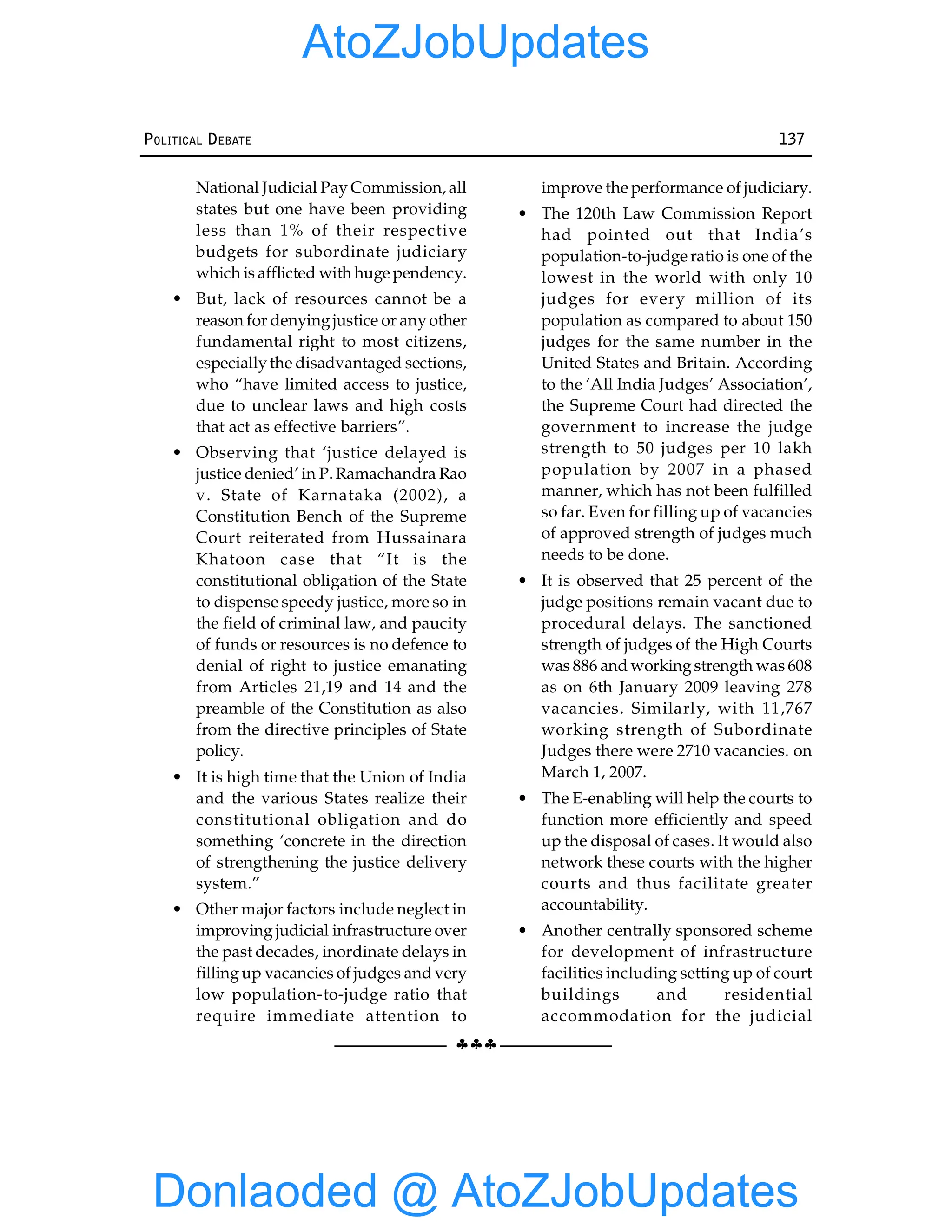 §§§
POLITICAL DEBATE 137
National Judicial Pay Commission, all
states but one have been providing
less than 1% of their respective
budgets for subordinate judiciary
which is afflicted with huge pendency.
• But, lack of resources cannot be a
reason for denyingjustice or anyother
fundamental right to most citizens,
especiallythe disadvantaged sections,
who “have limited access to justice,
due to unclear laws and high costs
that act as effective barriers”.
• Observing that ‘justice delayed is
justice denied’ in P. Ramachandra Rao
v. State of Karnataka (2002), a
Constitution Bench of the Supreme
Court reiterated from Hussainara
Khatoon case that “It is the
constitutional obligation of the State
to dispense speedy justice, more so in
the field of criminal law, and paucity
of funds or resources is no defence to
denial of right to justice emanating
from Articles 21,19 and 14 and the
preamble of the Constitution as also
from the directive principles of State
policy.
• It is high time that the Union of India
and the various States realize their
constitutional obligation and do
something ‘concrete in the direction
of strengthening the justice delivery
system.”
• Other major factors include neglect in
improving judicial infrastructure over
the past decades, inordinate delays in
fillingup vacancies of judges and very
low population-to-judge ratio that
require immediate attention to
improve the performance of judiciary.
• The 120th Law Commission Report
had pointed out that India’s
population-to-judge ratio is one of the
lowest in the world with only 10
judges for every million of its
population as compared to about 150
judges for the same number in the
United States and Britain. According
to the ‘All India Judges’ Association’,
the Supreme Court had directed the
government to increase the judge
strength to 50 judges per 10 lakh
population by 2007 in a phased
manner, which has not been fulfilled
so far. Even for filling up of vacancies
of approved strength of judges much
needs to be done.
• It is observed that 25 percent of the
judge positions remain vacant due to
procedural delays. The sanctioned
strength of judges of the High Courts
was 886 and workingstrength was 608
as on 6th January 2009 leaving 278
vacancies. Similarly, with 11,767
working strength of Subordinate
Judges there were 2710 vacancies. on
March 1, 2007.
• The E-enabling will help the courts to
function more efficiently and speed
up the disposal of cases. It would also
network these courts with the higher
courts and thus facilitate greater
accountability.
• Another centrally sponsored scheme
for development of infrastructure
facilities including setting up of court
buildings and residential
accommodation for the judicial
Donlaoded @ AtoZJobUpdates
AtoZJobUpdates
 
