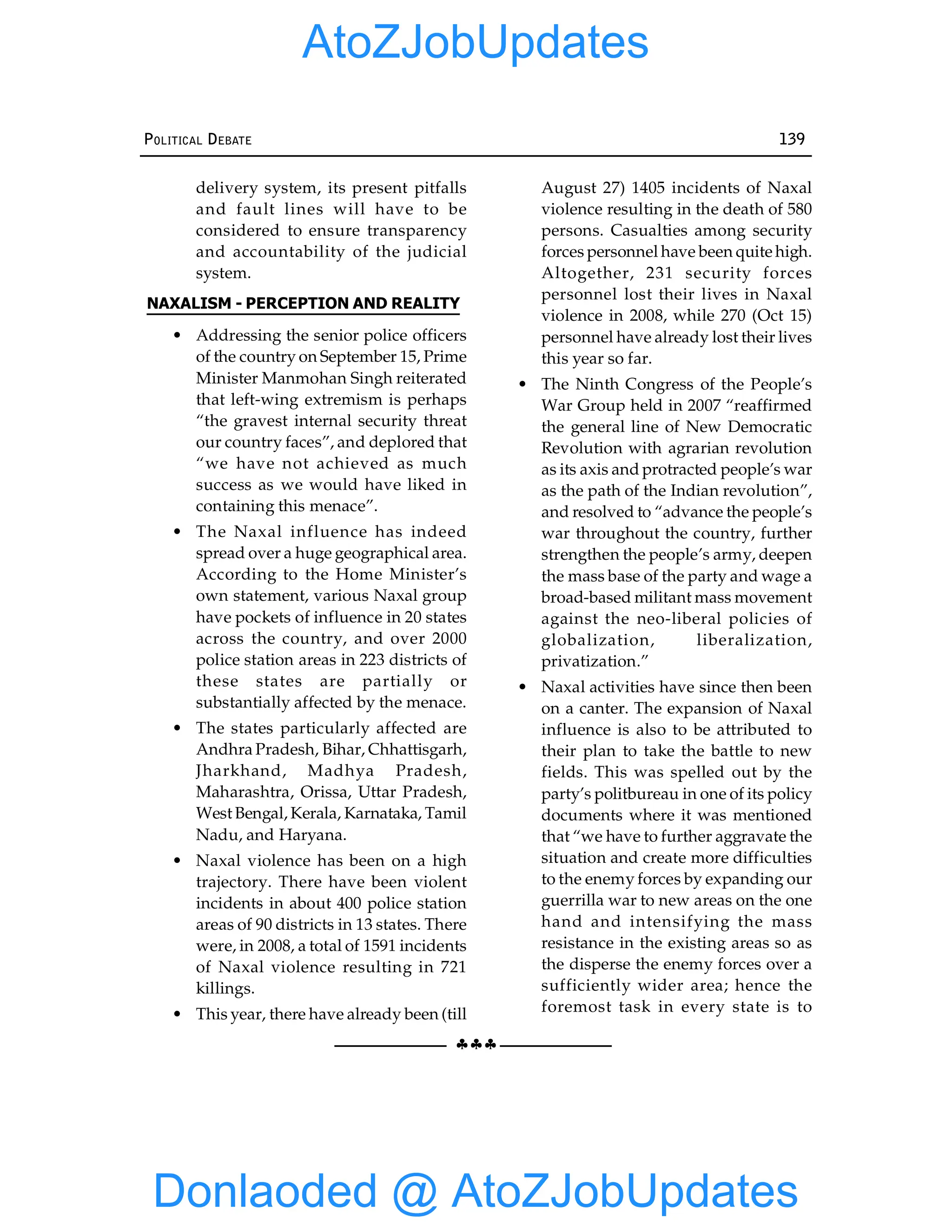 §§§
POLITICAL DEBATE 139
delivery system, its present pitfalls
and fault lines will have to be
considered to ensure transparency
and accountability of the judicial
system.
NAXALISM - PERCEPTION AND REALITY
• Addressing the senior police officers
of the country on September 15, Prime
Minister Manmohan Singh reiterated
that left-wing extremism is perhaps
“the gravest internal security threat
our country faces”, and deplored that
“we have not achieved as much
success as we would have liked in
containing this menace”.
• The Naxal influence has indeed
spread over a huge geographical area.
According to the Home Minister’s
own statement, various Naxal group
have pockets of influence in 20 states
across the country, and over 2000
police station areas in 223 districts of
these states are partially or
substantially affected by the menace.
• The states particularly affected are
Andhra Pradesh, Bihar, Chhattisgarh,
Jharkhand, Madhya Pradesh,
Maharashtra, Orissa, Uttar Pradesh,
West Bengal, Kerala, Karnataka, Tamil
Nadu, and Haryana.
• Naxal violence has been on a high
trajectory. There have been violent
incidents in about 400 police station
areas of 90 districts in 13 states. There
were, in 2008, a total of 1591 incidents
of Naxal violence resulting in 721
killings.
• This year, there have already been (till
August 27) 1405 incidents of Naxal
violence resulting in the death of 580
persons. Casualties among security
forces personnel have been quite high.
Altogether, 231 security forces
personnel lost their lives in Naxal
violence in 2008, while 270 (Oct 15)
personnel have already lost their lives
this year so far.
• The Ninth Congress of the People’s
War Group held in 2007 “reaffirmed
the general line of New Democratic
Revolution with agrarian revolution
as its axis and protracted people’s war
as the path of the Indian revolution”,
and resolved to “advance the people’s
war throughout the country, further
strengthen the people’s army, deepen
the mass base of the party and wage a
broad-based militant mass movement
against the neo-liberal policies of
globalization, liberalization,
privatization.”
• Naxal activities have since then been
on a canter. The expansion of Naxal
influence is also to be attributed to
their plan to take the battle to new
fields. This was spelled out by the
party’s politbureau in one of its policy
documents where it was mentioned
that “we have to further aggravate the
situation and create more difficulties
to the enemy forces by expanding our
guerrilla war to new areas on the one
hand and intensifying the mass
resistance in the existing areas so as
the disperse the enemy forces over a
sufficiently wider area; hence the
foremost task in every state is to
Donlaoded @ AtoZJobUpdates
AtoZJobUpdates
 