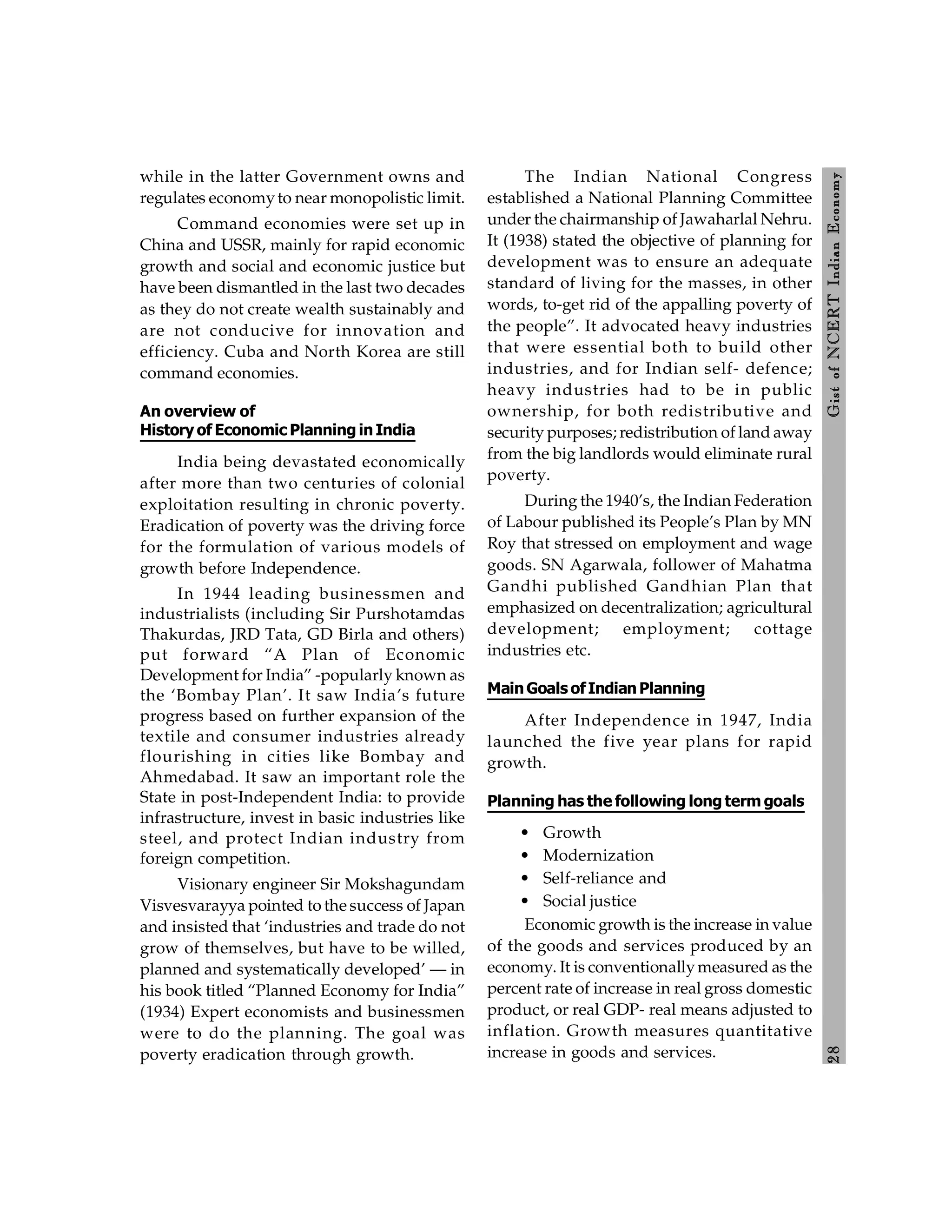 2
8
Gist
of
NCERT
Indian
Economy
while in the latter Government owns and
regulates economyto near monopolistic limit.
Command economies were set up in
China and USSR, mainly for rapid economic
growth and social and economic justice but
have been dismantled in the last two decades
as they do not create wealth sustainably and
are not conducive for innovation and
efficiency. Cuba and North Korea are still
command economies.
An overview of
History of Economic Planning inIndia
India being devastated economically
after more than two centuries of colonial
exploitation resulting in chronic poverty.
Eradication of poverty was the driving force
for the formulation of various models of
growth before Independence.
In 1944 leading businessmen and
industrialists (including Sir Purshotamdas
Thakurdas, JRD Tata, GD Birla and others)
put forward “A Plan of Economic
Development for India” -popularly known as
the ‘Bombay Plan’. It saw India’s future
progress based on further expansion of the
textile and consumer industries already
flourishing in cities like Bombay and
Ahmedabad. It saw an important role the
State in post-Independent India: to provide
infrastructure, invest in basic industries like
steel, and protect Indian industry from
foreign competition.
Visionary engineer Sir Mokshagundam
Visvesvarayya pointed to the success of Japan
and insisted that ‘industries and trade do not
grow of themselves, but have to be willed,
planned and systematically developed’ — in
his book titled “Planned Economy for India”
(1934) Expert economists and businessmen
were to do the planning. The goal was
poverty eradication through growth.
The Indian National Congress
established a National Planning Committee
under the chairmanship of Jawaharlal Nehru.
It (1938) stated the objective of planning for
development was to ensure an adequate
standard of living for the masses, in other
words, to-get rid of the appalling poverty of
the people”. It advocated heavy industries
that were essential both to build other
industries, and for Indian self- defence;
heavy industries had to be in public
ownership, for both redistributive and
security purposes; redistribution of land away
from the big landlords would eliminate rural
poverty.
During the 1940’s, the Indian Federation
of Labour published its People’s Plan by MN
Roy that stressed on employment and wage
goods. SN Agarwala, follower of Mahatma
Gandhi published Gandhian Plan that
emphasized on decentralization; agricultural
development; employment; cottage
industries etc.
MainGoals ofIndianPlanning
After Independence in 1947, India
launched the five year plans for rapid
growth.
Planning has the following long term goals
• Growth
• Modernization
• Self-reliance and
• Social justice
Economic growth is the increase in value
of the goods and services produced by an
economy. It is conventionallymeasured as the
percent rate of increase in real gross domestic
product, or real GDP- real means adjusted to
inflation. Growth measures quantitative
increase in goods and services.
 