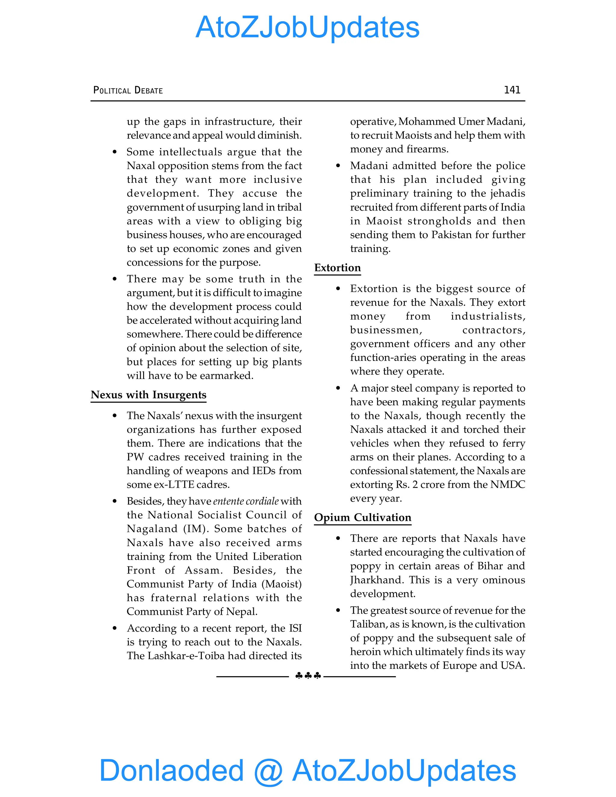 §§§
POLITICAL DEBATE 141
up the gaps in infrastructure, their
relevance and appeal would diminish.
• Some intellectuals argue that the
Naxal opposition stems from the fact
that they want more inclusive
development. They accuse the
government of usurping land in tribal
areas with a view to obliging big
business houses, who are encouraged
to set up economic zones and given
concessions for the purpose.
• There may be some truth in the
argument, but it is difficult to imagine
how the development process could
be accelerated without acquiring land
somewhere. There could be difference
of opinion about the selection of site,
but places for setting up big plants
will have to be earmarked.
Nexus with Insurgents
• The Naxals’ nexus with the insurgent
organizations has further exposed
them. There are indications that the
PW cadres received training in the
handling of weapons and IEDs from
some ex-LTTE cadres.
• Besides, theyhave entente cordiale with
the National Socialist Council of
Nagaland (IM). Some batches of
Naxals have also received arms
training from the United Liberation
Front of Assam. Besides, the
Communist Party of India (Maoist)
has fraternal relations with the
Communist Party of Nepal.
• According to a recent report, the ISI
is trying to reach out to the Naxals.
The Lashkar-e-Toiba had directed its
operative, Mohammed Umer Madani,
to recruit Maoists and help them with
money and firearms.
• Madani admitted before the police
that his plan included giving
preliminary training to the jehadis
recruited from different parts of India
in Maoist strongholds and then
sending them to Pakistan for further
training.
Extortion
• Extortion is the biggest source of
revenue for the Naxals. They extort
money from industrialists,
businessmen, contractors,
government officers and any other
function-aries operating in the areas
where they operate.
• A major steel company is reported to
have been making regular payments
to the Naxals, though recently the
Naxals attacked it and torched their
vehicles when they refused to ferry
arms on their planes. According to a
confessional statement, the Naxals are
extorting Rs. 2 crore from the NMDC
every year.
Opium Cultivation
• There are reports that Naxals have
started encouraging the cultivation of
poppy in certain areas of Bihar and
Jharkhand. This is a very ominous
development.
• The greatest source of revenue for the
Taliban, as is known, is the cultivation
of poppy and the subsequent sale of
heroin which ultimately finds its way
into the markets of Europe and USA.
Donlaoded @ AtoZJobUpdates
AtoZJobUpdates
 