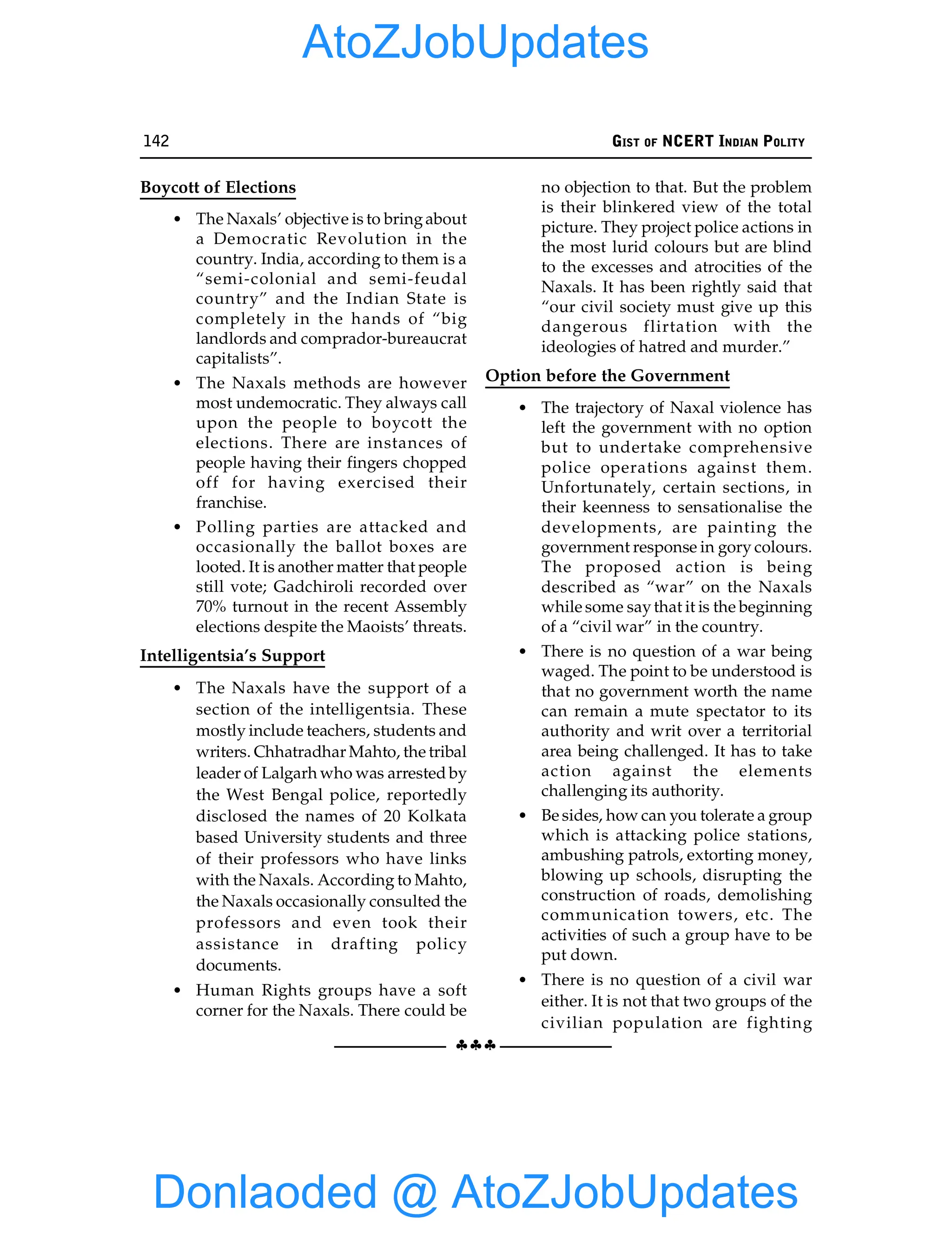 142 GIST OF NCERT INDIAN POLITY
§§§
Boycott of Elections
• The Naxals’ objective is to bringabout
a Democratic Revolution in the
country. India, according to them is a
“semi-colonial and semi-feudal
country” and the Indian State is
completely in the hands of “big
landlords and comprador-bureaucrat
capitalists”.
• The Naxals methods are however
most undemocratic. They always call
upon the people to boycott the
elections. There are instances of
people having their fingers chopped
off for having exercised their
franchise.
• Polling parties are attacked and
occasionally the ballot boxes are
looted. It is another matter that people
still vote; Gadchiroli recorded over
70% turnout in the recent Assembly
elections despite the Maoists’ threats.
Intelligentsia’s Support
• The Naxals have the support of a
section of the intelligentsia. These
mostly include teachers, students and
writers. Chhatradhar Mahto, the tribal
leader of Lalgarh who was arrested by
the West Bengal police, reportedly
disclosed the names of 20 Kolkata
based University students and three
of their professors who have links
with the Naxals. According to Mahto,
the Naxals occasionally consulted the
professors and even took their
assistance in drafting policy
documents.
• Human Rights groups have a soft
corner for the Naxals. There could be
no objection to that. But the problem
is their blinkered view of the total
picture. They project police actions in
the most lurid colours but are blind
to the excesses and atrocities of the
Naxals. It has been rightly said that
“our civil society must give up this
dangerous flirtation with the
ideologies of hatred and murder.”
Option before the Government
• The trajectory of Naxal violence has
left the government with no option
but to undertake comprehensive
police operations against them.
Unfortunately, certain sections, in
their keenness to sensationalise the
developments, are painting the
government response in gory colours.
The proposed action is being
described as “war” on the Naxals
while some saythat it is the beginning
of a “civil war” in the country.
• There is no question of a war being
waged. The point to be understood is
that no government worth the name
can remain a mute spectator to its
authority and writ over a territorial
area being challenged. It has to take
action against the elements
challenging its authority.
• Be sides, how can you tolerate a group
which is attacking police stations,
ambushing patrols, extorting money,
blowing up schools, disrupting the
construction of roads, demolishing
communication towers, etc. The
activities of such a group have to be
put down.
• There is no question of a civil war
either. It is not that two groups of the
civilian population are fighting
Donlaoded @ AtoZJobUpdates
AtoZJobUpdates
 
