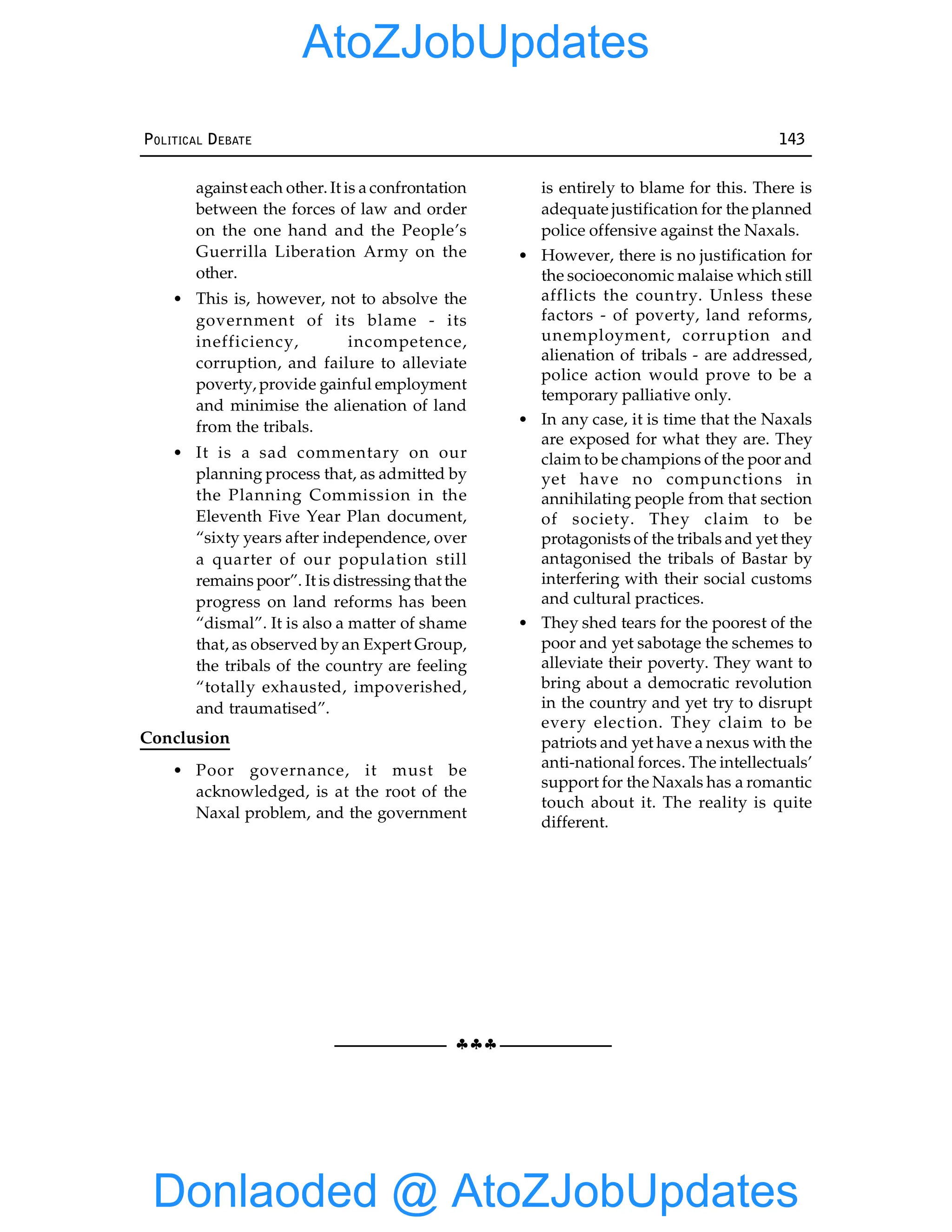 §§§
POLITICAL DEBATE 143
against each other. It is a confrontation
between the forces of law and order
on the one hand and the People’s
Guerrilla Liberation Army on the
other.
• This is, however, not to absolve the
government of its blame - its
inefficiency, incompetence,
corruption, and failure to alleviate
poverty, provide gainful employment
and minimise the alienation of land
from the tribals.
• It is a sad commentary on our
planning process that, as admitted by
the Planning Commission in the
Eleventh Five Year Plan document,
“sixty years after independence, over
a quarter of our population still
remains poor”. It is distressing that the
progress on land reforms has been
“dismal”. It is also a matter of shame
that, as observed by an Expert Group,
the tribals of the country are feeling
“totally exhausted, impoverished,
and traumatised”.
Conclusion
• Poor governance, it must be
acknowledged, is at the root of the
Naxal problem, and the government
is entirely to blame for this. There is
adequate justification for the planned
police offensive against the Naxals.
• However, there is no justification for
the socioeconomic malaise which still
afflicts the country. Unless these
factors - of poverty, land reforms,
unemployment, corruption and
alienation of tribals - are addressed,
police action would prove to be a
temporary palliative only.
• In any case, it is time that the Naxals
are exposed for what they are. They
claim to be champions of the poor and
yet have no compunctions in
annihilating people from that section
of society. They claim to be
protagonists of the tribals and yet they
antagonised the tribals of Bastar by
interfering with their social customs
and cultural practices.
• They shed tears for the poorest of the
poor and yet sabotage the schemes to
alleviate their poverty. They want to
bring about a democratic revolution
in the country and yet try to disrupt
every election. They claim to be
patriots and yet have a nexus with the
anti-national forces. The intellectuals’
support for the Naxals has a romantic
touch about it. The reality is quite
different.
Donlaoded @ AtoZJobUpdates
AtoZJobUpdates
 