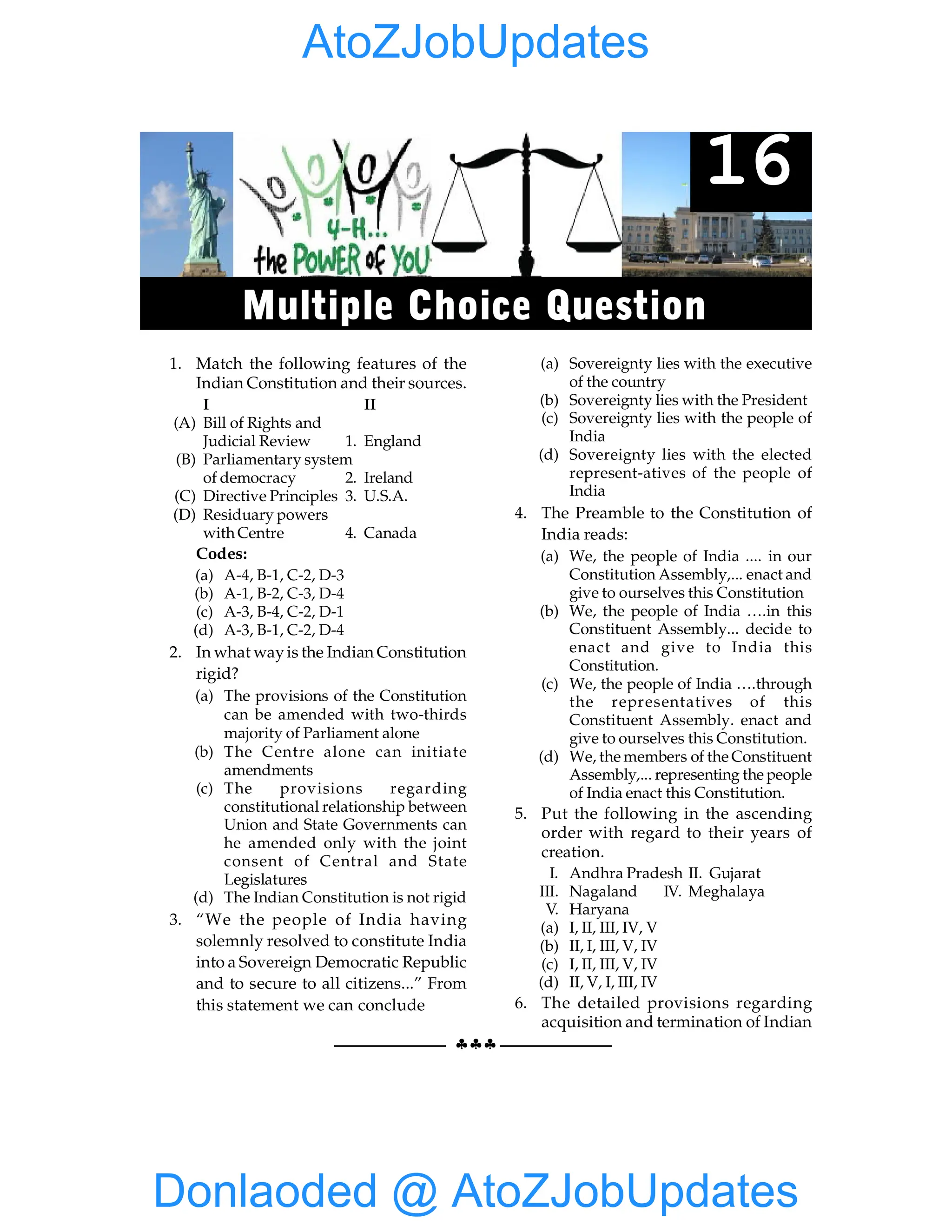 144 GIST OF NCERT INDIAN POLITY
§§§
1. Match the following features of the
Indian Constitution and their sources.
I II
(A) Bill of Rights and
Judicial Review 1. England
(B) Parliamentary system
of democracy 2. Ireland
(C) Directive Principles 3. U.S.A.
(D) Residuary powers
with Centre 4. Canada
Codes:
(a) A-4, B-1, C-2, D-3
(b) A-1, B-2, C-3, D-4
(c) A-3, B-4, C-2, D-1
(d) A-3, B-1, C-2, D-4
2. In what wayis the Indian Constitution
rigid?
(a) The provisions of the Constitution
can be amended with two-thirds
majority of Parliament alone
(b) The Centre alone can initiate
amendments
(c) The provisions regarding
constitutional relationship between
Union and State Governments can
he amended only with the joint
consent of Central and State
Legislatures
(d) The Indian Constitution is not rigid
3. “We the people of India having
solemnly resolved to constitute India
into a Sovereign Democratic Republic
and to secure to all citizens...” From
this statement we can conclude
(a) Sovereignty lies with the executive
of the country
(b) Sovereignty lies with the President
(c) Sovereignty lies with the people of
India
(d) Sovereignty lies with the elected
represent-atives of the people of
India
4. The Preamble to the Constitution of
India reads:
(a) We, the people of India .... in our
Constitution Assembly,... enact and
give to ourselves this Constitution
(b) We, the people of India ….in this
Constituent Assembly... decide to
enact and give to India this
Constitution.
(c) We, the people of India ….through
the representatives of this
Constituent Assembly. enact and
give to ourselves this Constitution.
(d) We, the members of the Constituent
Assembly,... representing the people
of India enact this Constitution.
5. Put the following in the ascending
order with regard to their years of
creation.
I. Andhra Pradesh II. Gujarat
III. Nagaland IV. Meghalaya
V. Haryana
(a) I, II, III, IV, V
(b) II, I, III, V, IV
(c) I, II, III, V, IV
(d) II, V, I, III, IV
6. The detailed provisions regarding
acquisition and termination of Indian
16
Multiple Choice Question
Donlaoded @ AtoZJobUpdates
AtoZJobUpdates
 