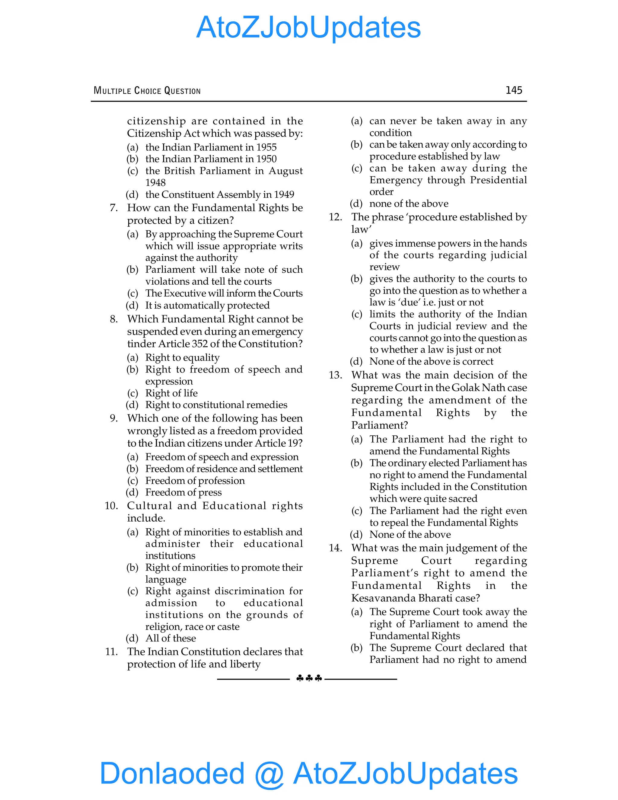§§§
MULTIPLE CHOICE QUESTION 145
citizenship are contained in the
Citizenship Act which was passed by:
(a) the Indian Parliament in 1955
(b) the Indian Parliament in 1950
(c) the British Parliament in August
1948
(d) the Constituent Assembly in 1949
7. How can the Fundamental Rights be
protected by a citizen?
(a) By approaching the Supreme Court
which will issue appropriate writs
against the authority
(b) Parliament will take note of such
violations and tell the courts
(c) TheExecutive will inform the Courts
(d) It is automatically protected
8. Which Fundamental Right cannot be
suspended even during an emergency
tinder Article 352 of the Constitution?
(a) Right to equality
(b) Right to freedom of speech and
expression
(c) Right of life
(d) Right to constitutional remedies
9. Which one of the following has been
wrongly listed as a freedom provided
to the Indian citizens under Article 19?
(a) Freedom of speech and expression
(b) Freedom of residence and settlement
(c) Freedom of profession
(d) Freedom of press
10. Cultural and Educational rights
include.
(a) Right of minorities to establish and
administer their educational
institutions
(b) Right of minorities to promote their
language
(c) Right against discrimination for
admission to educational
institutions on the grounds of
religion, race or caste
(d) All of these
11. The Indian Constitution declares that
protection of life and liberty
(a) can never be taken away in any
condition
(b) can be taken away only according to
procedure established by law
(c) can be taken away during the
Emergency through Presidential
order
(d) none of the above
12. The phrase ‘procedure established by
law’
(a) gives immense powers in the hands
of the courts regarding judicial
review
(b) gives the authority to the courts to
go into the question as to whether a
law is ‘due’ i.e. just or not
(c) limits the authority of the Indian
Courts in judicial review and the
courts cannot go into the question as
to whether a law is just or not
(d) None of the above is correct
13. What was the main decision of the
Supreme Court in the Golak Nath case
regarding the amendment of the
Fundamental Rights by the
Parliament?
(a) The Parliament had the right to
amend the Fundamental Rights
(b) The ordinary elected Parliament has
no right to amend the Fundamental
Rights included in the Constitution
which were quite sacred
(c) The Parliament had the right even
to repeal the Fundamental Rights
(d) None of the above
14. What was the main judgement of the
Supreme Court regarding
Parliament’s right to amend the
Fundamental Rights in the
Kesavananda Bharati case?
(a) The Supreme Court took away the
right of Parliament to amend the
Fundamental Rights
(b) The Supreme Court declared that
Parliament had no right to amend
Donlaoded @ AtoZJobUpdates
AtoZJobUpdates
 