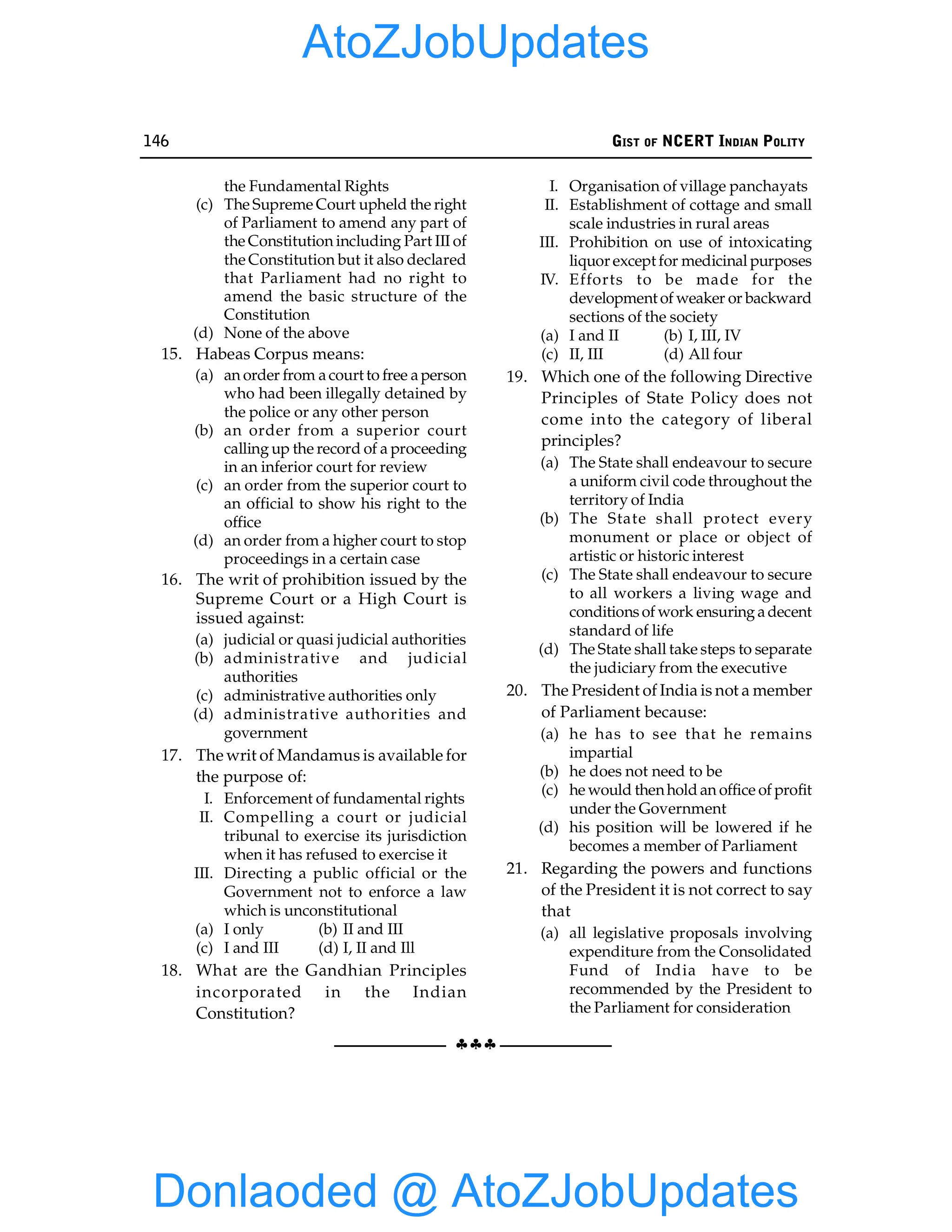 146 GIST OF NCERT INDIAN POLITY
§§§
the Fundamental Rights
(c) The Supreme Court upheld the right
of Parliament to amend any part of
the Constitution including Part III of
the Constitution but it also declared
that Parliament had no right to
amend the basic structure of the
Constitution
(d) None of the above
15. Habeas Corpus means:
(a) an order from acourt to free aperson
who had been illegally detained by
the police or any other person
(b) an order from a superior court
calling up the record of a proceeding
in an inferior court for review
(c) an order from the superior court to
an official to show his right to the
office
(d) an order from a higher court to stop
proceedings in a certain case
16. The writ of prohibition issued by the
Supreme Court or a High Court is
issued against:
(a) judicial or quasi judicial authorities
(b) administrative and judicial
authorities
(c) administrative authorities only
(d) administrative authorities and
government
17. The writ of Mandamus is available for
the purpose of:
I. Enforcement of fundamental rights
II. Compelling a court or judicial
tribunal to exercise its jurisdiction
when it has refused to exercise it
III. Directing a public official or the
Government not to enforce a law
which is unconstitutional
(a) I only (b) II and III
(c) I and III (d) I, II and Ill
18. What are the Gandhian Principles
incorporated in the Indian
Constitution?
I. Organisation of village panchayats
II. Establishment of cottage and small
scale industries in rural areas
III. Prohibition on use of intoxicating
liquor except for medicinal purposes
IV. Efforts to be made for the
development of weaker or backward
sections of the society
(a) I and II (b) I, III, IV
(c) II, III (d) All four
19. Which one of the following Directive
Principles of State Policy does not
come into the category of liberal
principles?
(a) The State shall endeavour to secure
a uniform civil code throughout the
territory of India
(b) The State shall protect every
monument or place or object of
artistic or historic interest
(c) The State shall endeavour to secure
to all workers a living wage and
conditionsof work ensuring adecent
standard of life
(d) The State shall take steps to separate
the judiciary from the executive
20. The President of India is not a member
of Parliament because:
(a) he has to see that he remains
impartial
(b) he does not need to be
(c) he would thenhold an office of profit
under the Government
(d) his position will be lowered if he
becomes a member of Parliament
21. Regarding the powers and functions
of the President it is not correct to say
that
(a) all legislative proposals involving
expenditure from the Consolidated
Fund of India have to be
recommended by the President to
the Parliament for consideration
Donlaoded @ AtoZJobUpdates
AtoZJobUpdates
 