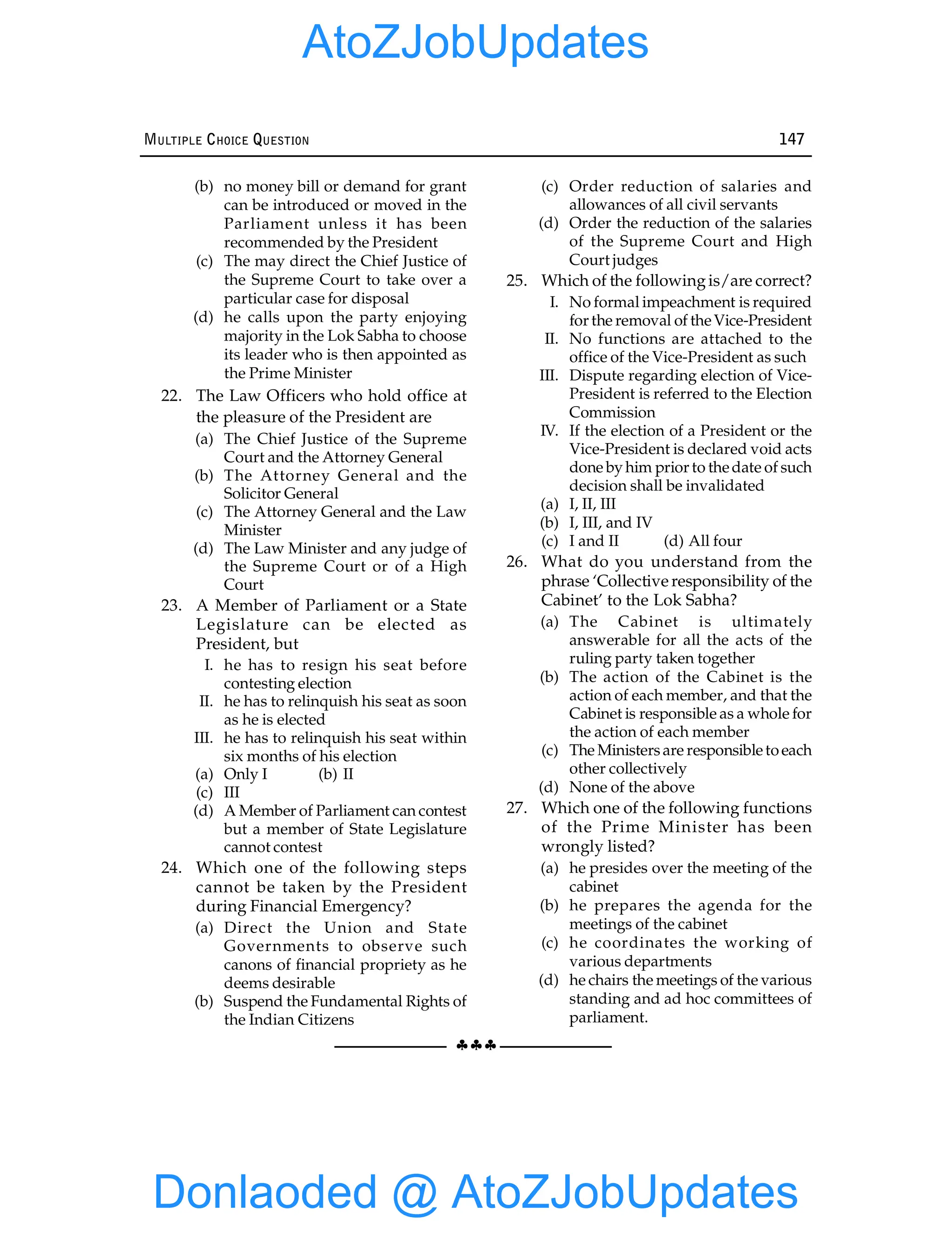 §§§
MULTIPLE CHOICE QUESTION 147
(b) no money bill or demand for grant
can be introduced or moved in the
Parliament unless it has been
recommended by the President
(c) The may direct the Chief Justice of
the Supreme Court to take over a
particular case for disposal
(d) he calls upon the party enjoying
majority in the Lok Sabha to choose
its leader who is then appointed as
the Prime Minister
22. The Law Officers who hold office at
the pleasure of the President are
(a) The Chief Justice of the Supreme
Court and the Attorney General
(b) The Attorney General and the
Solicitor General
(c) The Attorney General and the Law
Minister
(d) The Law Minister and any judge of
the Supreme Court or of a High
Court
23. A Member of Parliament or a State
Legislature can be elected as
President, but
I. he has to resign his seat before
contesting election
II. he has to relinquish his seat as soon
as he is elected
III. he has to relinquish his seat within
six months of his election
(a) Only I (b) II
(c) III
(d) A Member of Parliament can contest
but a member of State Legislature
cannot contest
24. Which one of the following steps
cannot be taken by the President
during Financial Emergency?
(a) Direct the Union and State
Governments to observe such
canons of financial propriety as he
deems desirable
(b) Suspend the Fundamental Rights of
the Indian Citizens
(c) Order reduction of salaries and
allowances of all civil servants
(d) Order the reduction of the salaries
of the Supreme Court and High
Court judges
25. Which of the followingis/are correct?
I. No formal impeachment is required
for the removal of theVice-President
II. No functions are attached to the
office of the Vice-President as such
III. Dispute regarding election of Vice-
President is referred to the Election
Commission
IV. If the election of a President or the
Vice-President is declared void acts
done by him prior to thedate of such
decision shall be invalidated
(a) I, II, III
(b) I, III, and IV
(c) I and II (d) All four
26. What do you understand from the
phrase ‘Collective responsibility of the
Cabinet’ to the Lok Sabha?
(a) The Cabinet is ultimately
answerable for all the acts of the
ruling party taken together
(b) The action of the Cabinet is the
action of each member, and that the
Cabinet is responsible as a whole for
the action of each member
(c) The Ministersare responsibletoeach
other collectively
(d) None of the above
27. Which one of the following functions
of the Prime Minister has been
wrongly listed?
(a) he presides over the meeting of the
cabinet
(b) he prepares the agenda for the
meetings of the cabinet
(c) he coordinates the working of
various departments
(d) he chairs the meetings of the various
standing and ad hoc committees of
parliament.
Donlaoded @ AtoZJobUpdates
AtoZJobUpdates
 