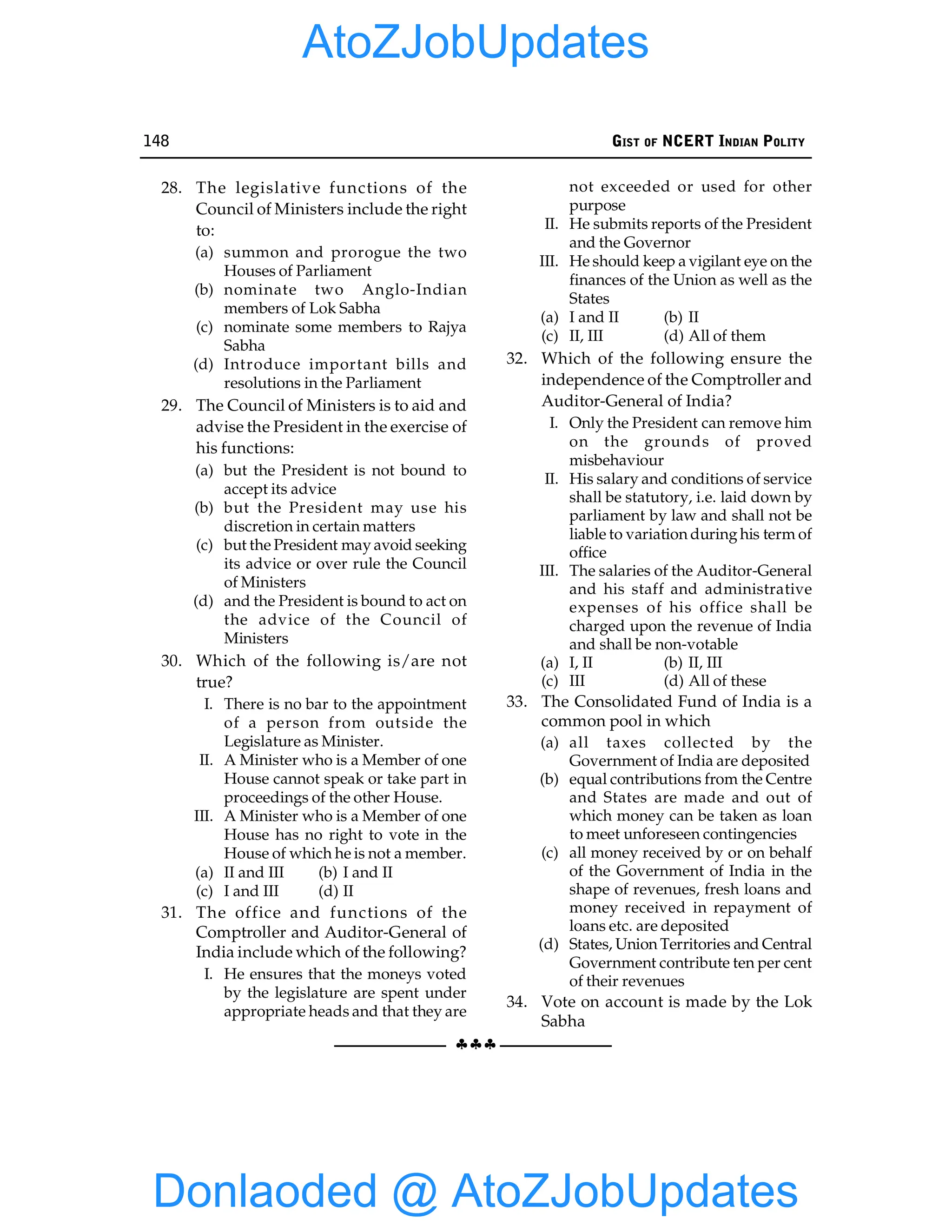 148 GIST OF NCERT INDIAN POLITY
§§§
28. The legislative functions of the
Council of Ministers include the right
to:
(a) summon and prorogue the two
Houses of Parliament
(b) nominate two Anglo-Indian
members of Lok Sabha
(c) nominate some members to Rajya
Sabha
(d) Introduce important bills and
resolutions in the Parliament
29. The Council of Ministers is to aid and
advise the President in the exercise of
his functions:
(a) but the President is not bound to
accept its advice
(b) but the President may use his
discretion in certain matters
(c) but the President may avoid seeking
its advice or over rule the Council
of Ministers
(d) and the President is bound to act on
the advice of the Council of
Ministers
30. Which of the following is/are not
true?
I. There is no bar to the appointment
of a person from outside the
Legislature as Minister.
II. A Minister who is a Member of one
House cannot speak or take part in
proceedings of the other House.
III. A Minister who is a Member of one
House has no right to vote in the
House of which he is not a member.
(a) II and III (b) I and II
(c) I and III (d) II
31. The office and functions of the
Comptroller and Auditor-General of
India include which of the following?
I. He ensures that the moneys voted
by the legislature are spent under
appropriate heads and that they are
not exceeded or used for other
purpose
II. He submits reports of the President
and the Governor
III. He should keep a vigilant eye on the
finances of the Union as well as the
States
(a) I and II (b) II
(c) II, III (d) All of them
32. Which of the following ensure the
independence of the Comptroller and
Auditor-General of India?
I. Only the President can remove him
on the grounds of proved
misbehaviour
II. His salary and conditions of service
shall be statutory, i.e. laid down by
parliament by law and shall not be
liable to variation during his term of
office
III. The salaries of the Auditor-General
and his staff and administrative
expenses of his office shall be
charged upon the revenue of India
and shall be non-votable
(a) I, II (b) II, III
(c) III (d) All of these
33. The Consolidated Fund of India is a
common pool in which
(a) all taxes collected by the
Government of India are deposited
(b) equal contributions from the Centre
and States are made and out of
which money can be taken as loan
to meet unforeseen contingencies
(c) all money received by or on behalf
of the Government of India in the
shape of revenues, fresh loans and
money received in repayment of
loans etc. are deposited
(d) States, Union Territories and Central
Government contribute ten per cent
of their revenues
34. Vote on account is made by the Lok
Sabha
Donlaoded @ AtoZJobUpdates
AtoZJobUpdates
 