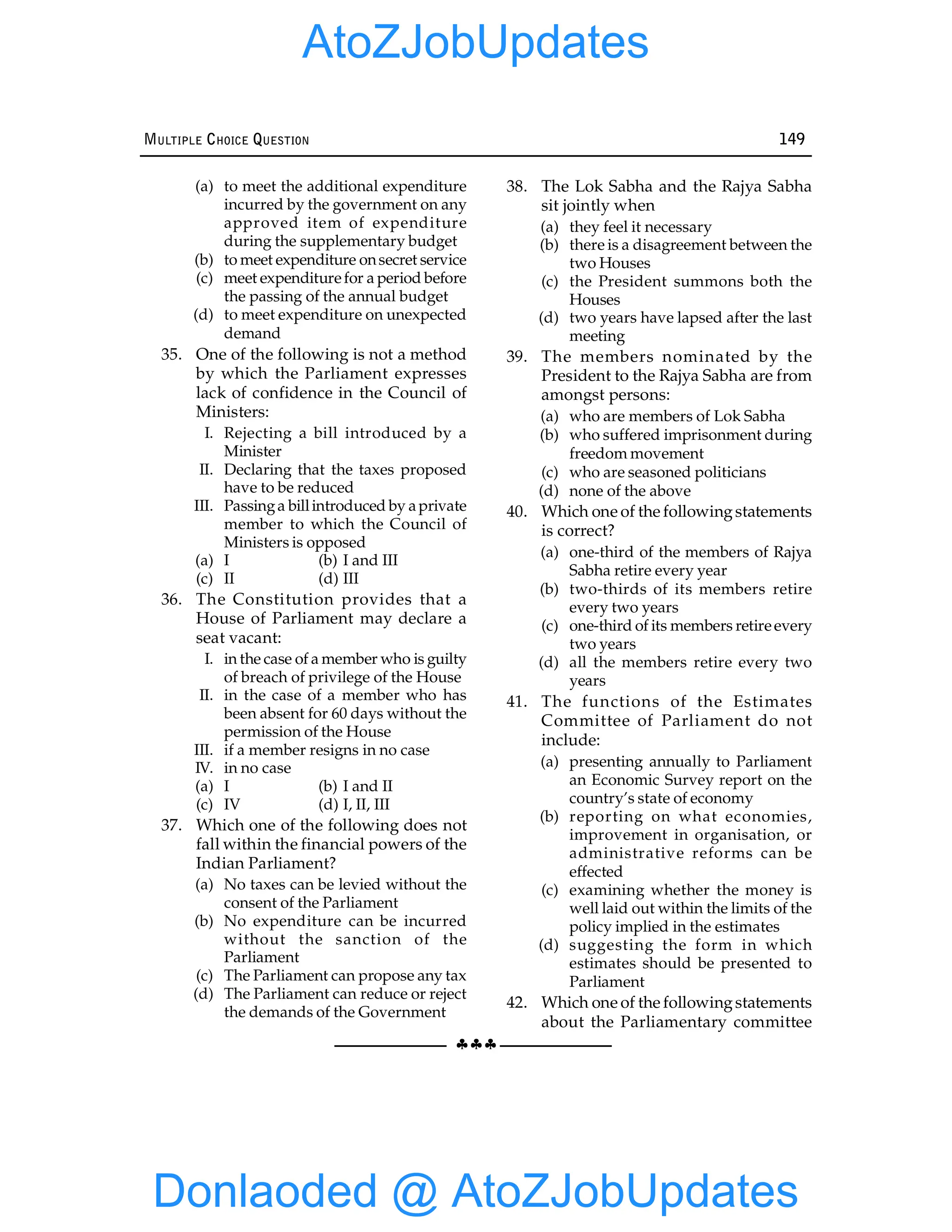 §§§
MULTIPLE CHOICE QUESTION 149
(a) to meet the additional expenditure
incurred by the government on any
approved item of expenditure
during the supplementary budget
(b) to meet expenditure onsecret service
(c) meet expenditurefor a period before
the passing of the annual budget
(d) to meet expenditure on unexpected
demand
35. One of the following is not a method
by which the Parliament expresses
lack of confidence in the Council of
Ministers:
I. Rejecting a bill introduced by a
Minister
II. Declaring that the taxes proposed
have to be reduced
III. Passinga billintroduced by aprivate
member to which the Council of
Ministers is opposed
(a) I (b) I and III
(c) II (d) III
36. The Constitution provides that a
House of Parliament may declare a
seat vacant:
I. in the case of a member who is guilty
of breach of privilege of the House
II. in the case of a member who has
been absent for 60 days without the
permission of the House
III. if a member resigns in no case
IV. in no case
(a) I (b) I and II
(c) IV (d) I, II, III
37. Which one of the following does not
fall within the financial powers of the
Indian Parliament?
(a) No taxes can be levied without the
consent of the Parliament
(b) No expenditure can be incurred
without the sanction of the
Parliament
(c) The Parliament can propose any tax
(d) The Parliament can reduce or reject
the demands of the Government
38. The Lok Sabha and the Rajya Sabha
sit jointly when
(a) they feel it necessary
(b) there is a disagreement between the
two Houses
(c) the President summons both the
Houses
(d) two years have lapsed after the last
meeting
39. The members nominated by the
President to the Rajya Sabha are from
amongst persons:
(a) who are members of Lok Sabha
(b) who suffered imprisonment during
freedom movement
(c) who are seasoned politicians
(d) none of the above
40. Which one of the followingstatements
is correct?
(a) one-third of the members of Rajya
Sabha retire every year
(b) two-thirds of its members retire
every two years
(c) one-third of its members retireevery
two years
(d) all the members retire every two
years
41. The functions of the Estimates
Committee of Parliament do not
include:
(a) presenting annually to Parliament
an Economic Survey report on the
country’s state of economy
(b) reporting on what economies,
improvement in organisation, or
administrative reforms can be
effected
(c) examining whether the money is
well laid out within the limits of the
policy implied in the estimates
(d) suggesting the form in which
estimates should be presented to
Parliament
42. Which one of the followingstatements
about the Parliamentary committee
Donlaoded @ AtoZJobUpdates
AtoZJobUpdates
 
