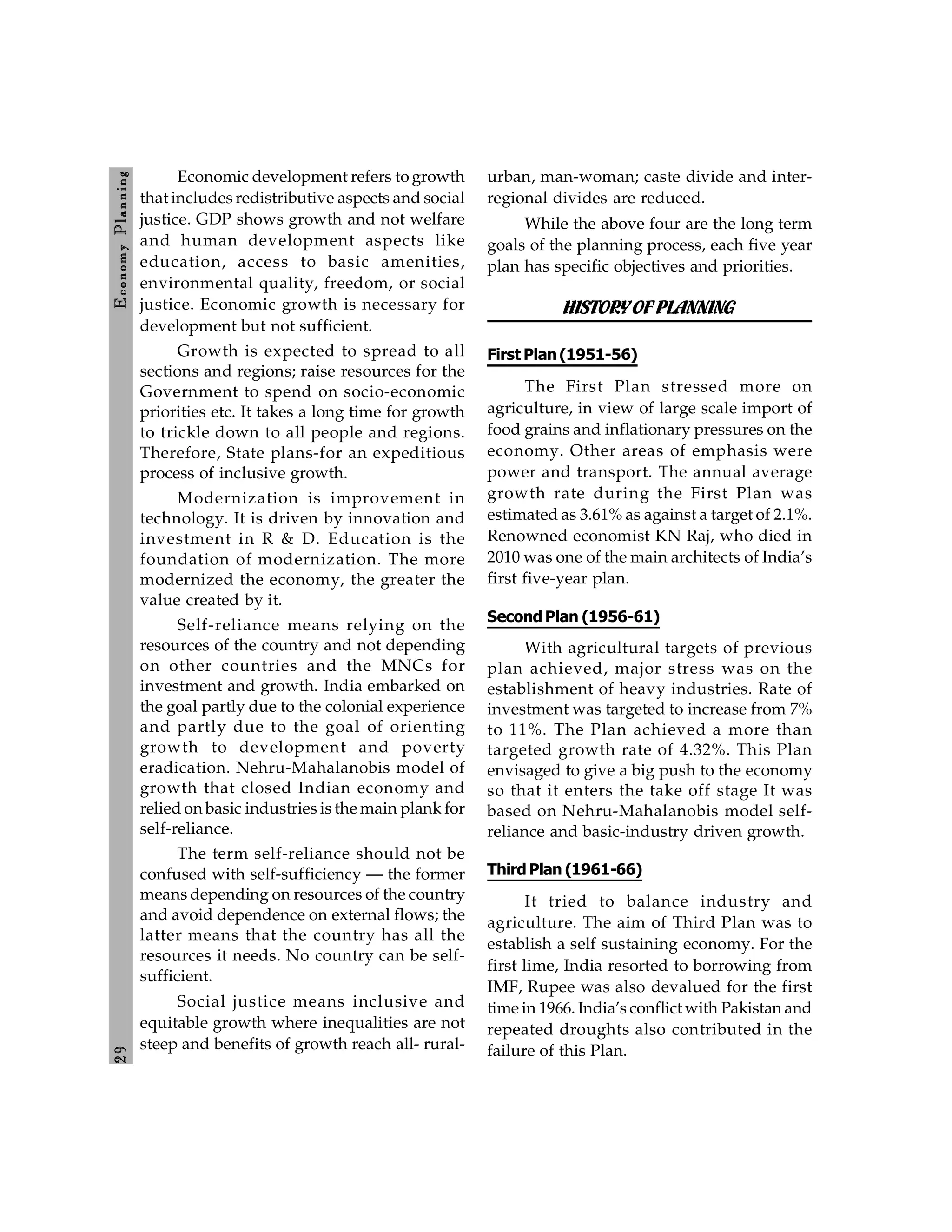 2
9
E
conom
y
P
lanning
Economic development refers to growth
that includes redistributive aspects and social
justice. GDP shows growth and not welfare
and human development aspects like
education, access to basic amenities,
environmental quality, freedom, or social
justice. Economic growth is necessary for
development but not sufficient.
Growth is expected to spread to all
sections and regions; raise resources for the
Government to spend on socio-economic
priorities etc. It takes a long time for growth
to trickle down to all people and regions.
Therefore, State plans-for an expeditious
process of inclusive growth.
Modernization is improvement in
technology. It is driven by innovation and
investment in R & D. Education is the
foundation of modernization. The more
modernized the economy, the greater the
value created by it.
Self-reliance means relying on the
resources of the country and not depending
on other countries and the MNCs for
investment and growth. India embarked on
the goal partly due to the colonial experience
and partly due to the goal of orienting
growth to development and poverty
eradication. Nehru-Mahalanobis model of
growth that closed Indian economy and
relied on basic industries is the main plank for
self-reliance.
The term self-reliance should not be
confused with self-sufficiency — the former
means depending on resources of the country
and avoid dependence on external flows; the
latter means that the country has all the
resources it needs. No country can be self-
sufficient.
Social justice means inclusive and
equitable growth where inequalities are not
steep and benefits of growth reach all- rural-
urban, man-woman; caste divide and inter-
regional divides are reduced.
While the above four are the long term
goals of the planning process, each five year
plan has specific objectives and priorities.
HISTORYOFPLANNING
First Plan(1951-56)
The First Plan stressed more on
agriculture, in view of large scale import of
food grains and inflationary pressures on the
economy. Other areas of emphasis were
power and transport. The annual average
growth rate during the First Plan was
estimated as 3.61% as against a target of 2.1%.
Renowned economist KN Raj, who died in
2010 was one of the main architects of India’s
first five-year plan.
Second Plan (1956-61)
With agricultural targets of previous
plan achieved, major stress was on the
establishment of heavy industries. Rate of
investment was targeted to increase from 7%
to 11%. The Plan achieved a more than
targeted growth rate of 4.32%. This Plan
envisaged to give a big push to the economy
so that it enters the take off stage It was
based on Nehru-Mahalanobis model self-
reliance and basic-industry driven growth.
Third Plan (1961-66)
It tried to balance industry and
agriculture. The aim of Third Plan was to
establish a self sustaining economy. For the
first lime, India resorted to borrowing from
IMF, Rupee was also devalued for the first
time in 1966. India’s conflict with Pakistan and
repeated droughts also contributed in the
failure of this Plan.
 
