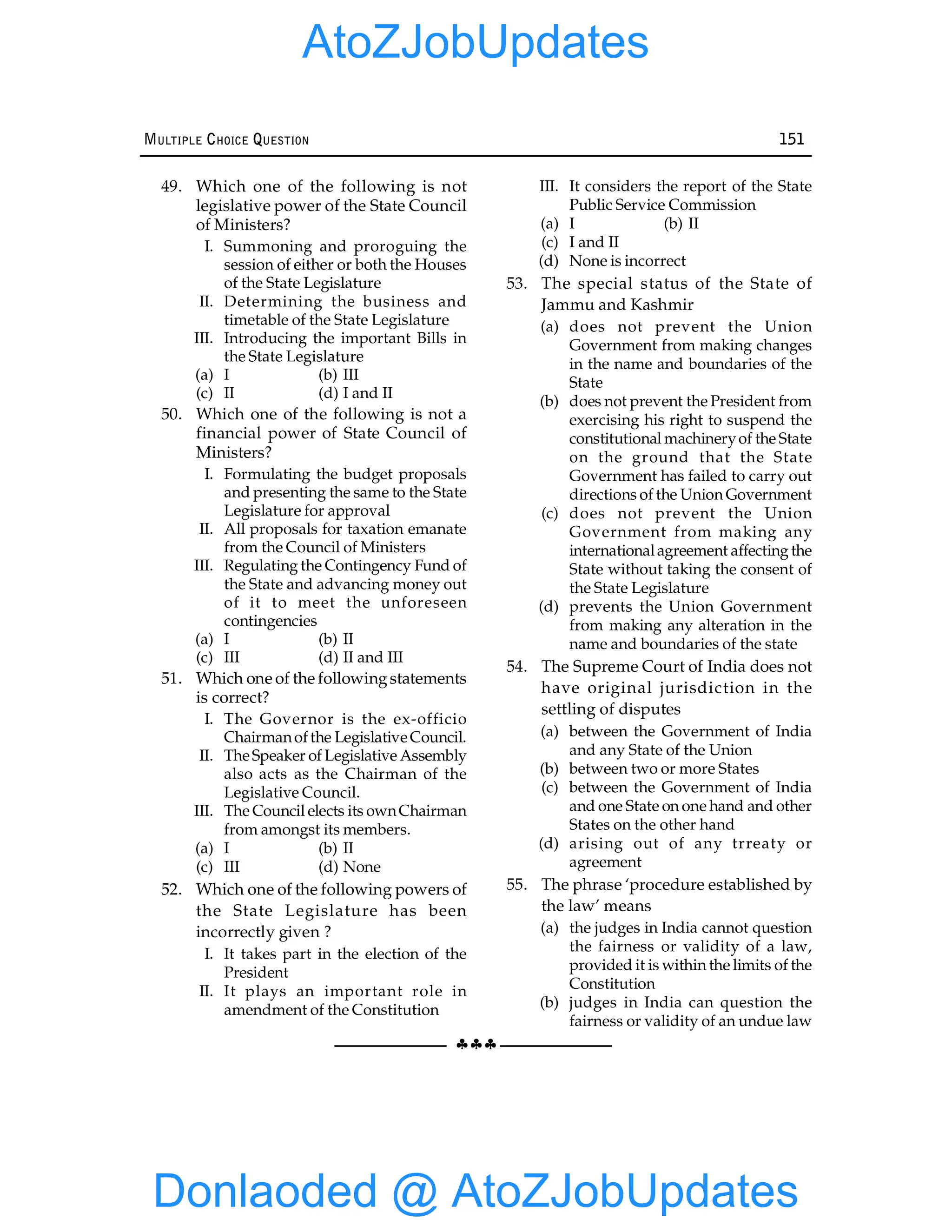 §§§
MULTIPLE CHOICE QUESTION 151
49. Which one of the following is not
legislative power of the State Council
of Ministers?
I. Summoning and proroguing the
session of either or both the Houses
of the State Legislature
II. Determining the business and
timetable of the State Legislature
III. Introducing the important Bills in
the State Legislature
(a) I (b) III
(c) II (d) I and II
50. Which one of the following is not a
financial power of State Council of
Ministers?
I. Formulating the budget proposals
and presenting the same to the State
Legislature for approval
II. All proposals for taxation emanate
from the Council of Ministers
III. Regulating the Contingency Fund of
the State and advancing money out
of it to meet the unforeseen
contingencies
(a) I (b) II
(c) III (d) II and III
51. Which one of the followingstatements
is correct?
I. The Governor is the ex-officio
Chairmanofthe LegislativeCouncil.
II. TheSpeaker of Legislative Assembly
also acts as the Chairman of the
Legislative Council.
III. The Council elects its ownChairman
from amongst its members.
(a) I (b) II
(c) III (d) None
52. Which one of the following powers of
the State Legislature has been
incorrectly given ?
I. It takes part in the election of the
President
II. It plays an important role in
amendment of the Constitution
III. It considers the report of the State
Public Service Commission
(a) I (b) II
(c) I and II
(d) None is incorrect
53. The special status of the State of
Jammu and Kashmir
(a) does not prevent the Union
Government from making changes
in the name and boundaries of the
State
(b) does not prevent the President from
exercising his right to suspend the
constitutional machineryof the State
on the ground that the State
Government has failed to carry out
directions of the Union Government
(c) does not prevent the Union
Government from making any
internationalagreement affecting the
State without taking the consent of
the State Legislature
(d) prevents the Union Government
from making any alteration in the
name and boundaries of the state
54. The Supreme Court of India does not
have original jurisdiction in the
settling of disputes
(a) between the Government of India
and any State of the Union
(b) between two or more States
(c) between the Government of India
and one State on one hand and other
States on the other hand
(d) arising out of any trreaty or
agreement
55. The phrase ‘procedure established by
the law’ means
(a) the judges in India cannot question
the fairness or validity of a law,
provided it is within the limits of the
Constitution
(b) judges in India can question the
fairness or validity of an undue law
Donlaoded @ AtoZJobUpdates
AtoZJobUpdates
 