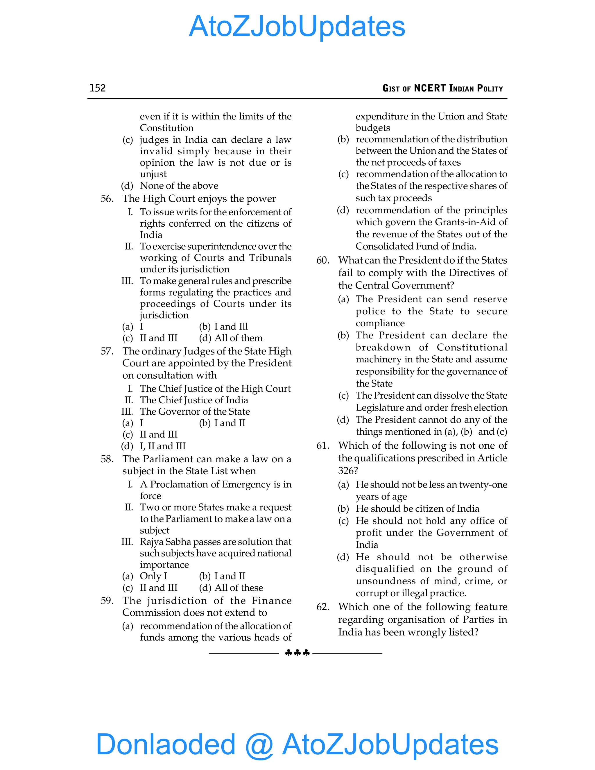 152 GIST OF NCERT INDIAN POLITY
§§§
even if it is within the limits of the
Constitution
(c) judges in India can declare a law
invalid simply because in their
opinion the law is not due or is
unjust
(d) None of the above
56. The High Court enjoys the power
I. To issue writs for the enforcement of
rights conferred on the citizens of
India
II. Toexercise superintendence over the
working of Courts and Tribunals
under its jurisdiction
III. To make general rules and prescribe
forms regulating the practices and
proceedings of Courts under its
jurisdiction
(a) I (b) I and Ill
(c) II and III (d) All of them
57. The ordinary Judges of the State High
Court are appointed by the President
on consultation with
I. The Chief Justice of the High Court
II. The Chief Justice of India
III. The Governor of the State
(a) I (b) I and II
(c) II and III
(d) I, II and III
58. The Parliament can make a law on a
subject in the State List when
I. A Proclamation of Emergency is in
force
II. Two or more States make a request
to the Parliament to make a law on a
subject
III. Rajya Sabha passes are solution that
such subjects have acquired national
importance
(a) Only I (b) I and II
(c) II and III (d) All of these
59. The jurisdiction of the Finance
Commission does not extend to
(a) recommendation of the allocation of
funds among the various heads of
expenditure in the Union and State
budgets
(b) recommendation of the distribution
between the Union and the States of
the net proceeds of taxes
(c) recommendation of the allocation to
the States of the respective shares of
such tax proceeds
(d) recommendation of the principles
which govern the Grants-in-Aid of
the revenue of the States out of the
Consolidated Fund of India.
60. What can the President do if the States
fail to comply with the Directives of
the Central Government?
(a) The President can send reserve
police to the State to secure
compliance
(b) The President can declare the
breakdown of Constitutional
machinery in the State and assume
responsibility for the governance of
the State
(c) The President can dissolve the State
Legislature and order fresh election
(d) The President cannot do any of the
things mentioned in (a), (b) and (c)
61. Which of the following is not one of
the qualifications prescribed in Article
326?
(a) He should not be less an twenty-one
years of age
(b) He should be citizen of India
(c) He should not hold any office of
profit under the Government of
India
(d) He should not be otherwise
disqualified on the ground of
unsoundness of mind, crime, or
corrupt or illegal practice.
62. Which one of the following feature
regarding organisation of Parties in
India has been wrongly listed?
Donlaoded @ AtoZJobUpdates
AtoZJobUpdates
 