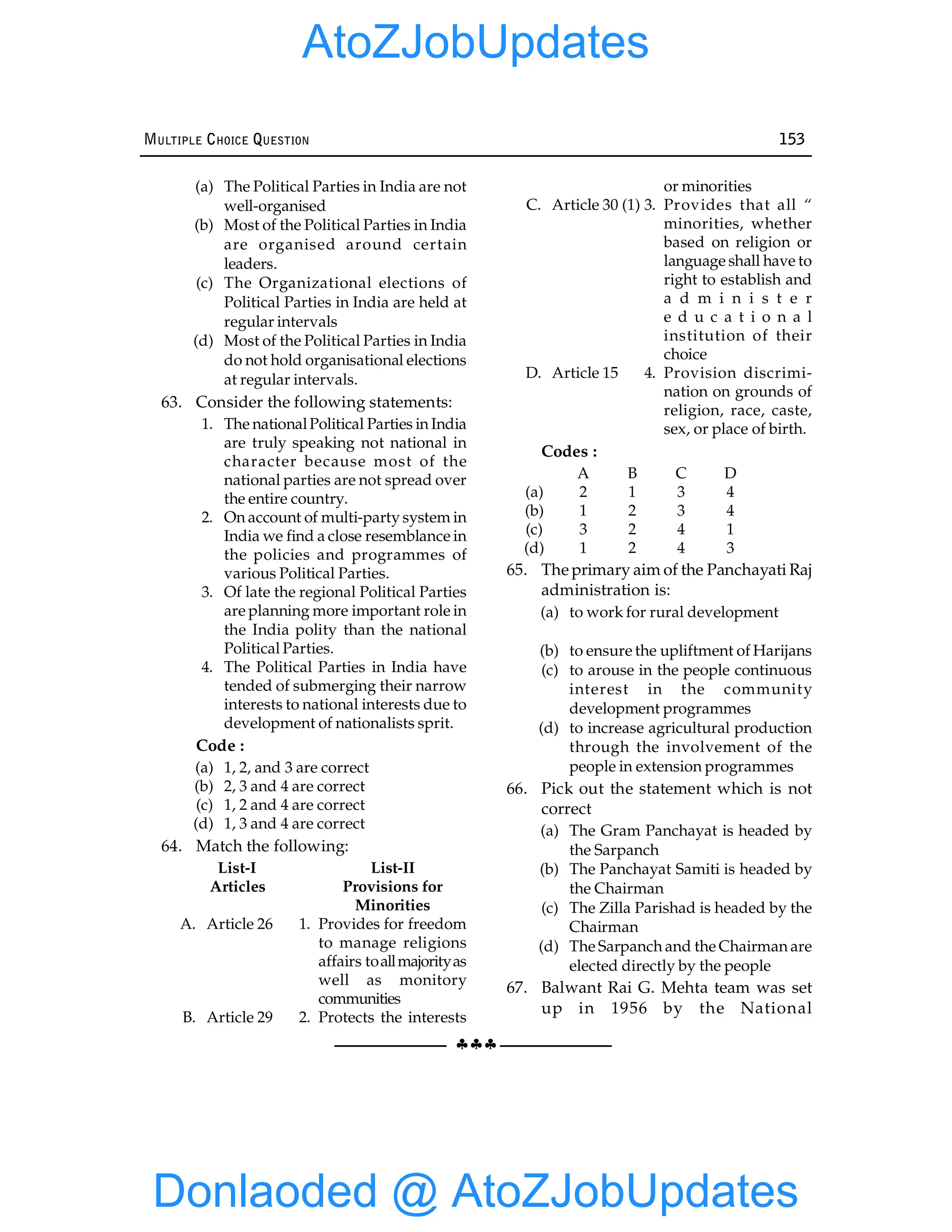 §§§
MULTIPLE CHOICE QUESTION 153
(a) The Political Parties in India are not
well-organised
(b) Most of the Political Parties in India
are organised around certain
leaders.
(c) The Organizational elections of
Political Parties in India are held at
regular intervals
(d) Most of the Political Parties in India
do not hold organisational elections
at regular intervals.
63. Consider the following statements:
1. The nationalPolitical Parties in India
are truly speaking not national in
character because most of the
national parties are not spread over
the entire country.
2. On account of multi-party system in
India we find a close resemblance in
the policies and programmes of
various Political Parties.
3. Of late the regional Political Parties
are planning more important role in
the India polity than the national
Political Parties.
4. The Political Parties in India have
tended of submerging their narrow
interests to national interests due to
development of nationalists sprit.
Code :
(a) 1, 2, and 3 are correct
(b) 2, 3 and 4 are correct
(c) 1, 2 and 4 are correct
(d) 1, 3 and 4 are correct
64. Match the following:
List-I List-II
Articles Provisions for
Minorities
A. Article 26 1. Provides for freedom
to manage religions
affairs toallmajorityas
well as monitory
communities
B. Article 29 2. Protects the interests
or minorities
C. Article 30 (1) 3. Provides that all “
minorities, whether
based on religion or
language shall have to
right to establish and
a d m i n i s t e r
e d u c a t i o n a l
institution of their
choice
D. Article 15 4. Provision discrimi-
nation on grounds of
religion, race, caste,
sex, or place of birth.
Codes :
A B C D
(a) 2 1 3 4
(b) 1 2 3 4
(c) 3 2 4 1
(d) 1 2 4 3
65. The primary aim of the Panchayati Raj
administration is:
(a) to work for rural development
(b) to ensure the upliftment of Harijans
(c) to arouse in the people continuous
interest in the community
development programmes
(d) to increase agricultural production
through the involvement of the
people in extension programmes
66. Pick out the statement which is not
correct
(a) The Gram Panchayat is headed by
the Sarpanch
(b) The Panchayat Samiti is headed by
the Chairman
(c) The Zilla Parishad is headed by the
Chairman
(d) The Sarpanch and the Chairman are
elected directly by the people
67. Balwant Rai G. Mehta team was set
up in 1956 by the National
Donlaoded @ AtoZJobUpdates
AtoZJobUpdates
 