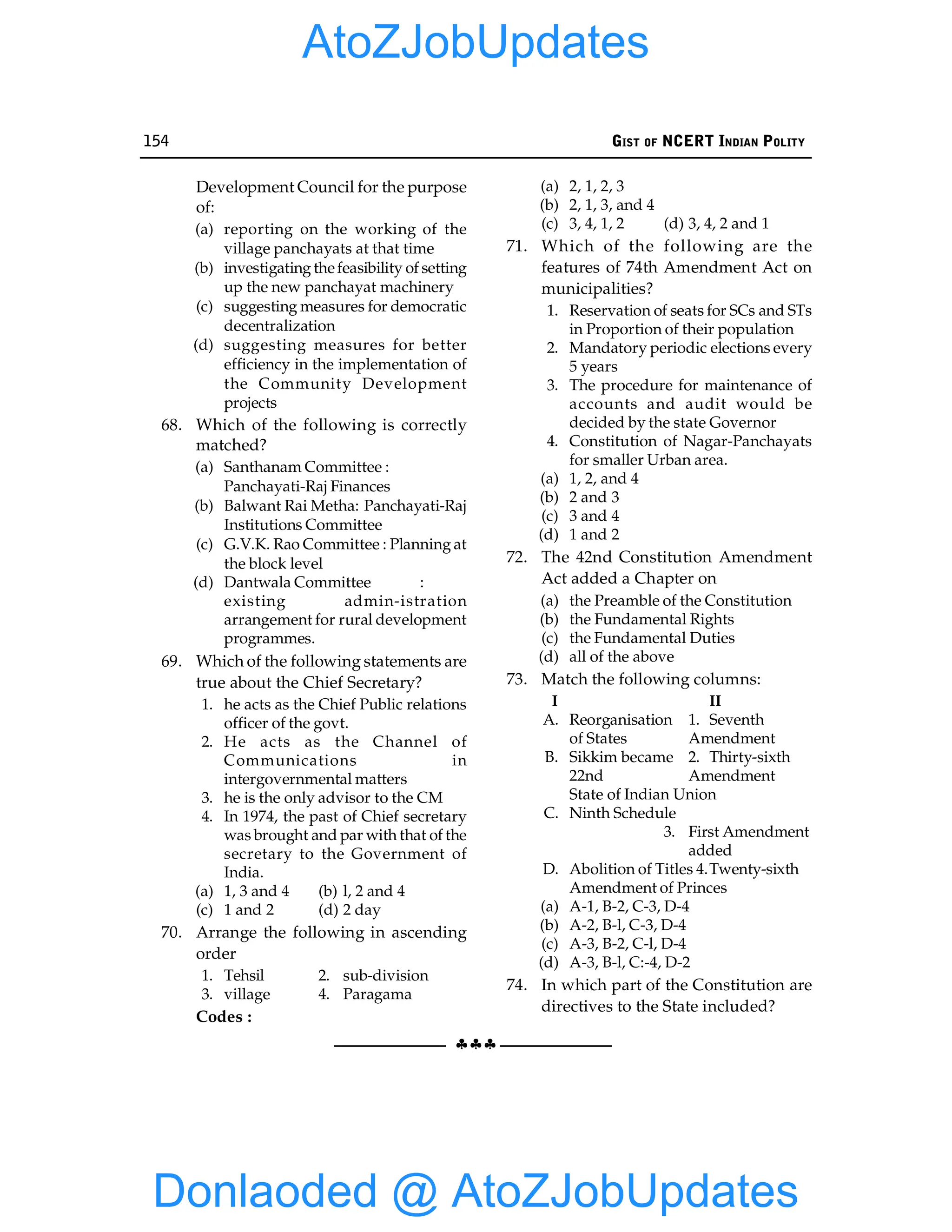154 GIST OF NCERT INDIAN POLITY
§§§
Development Council for the purpose
of:
(a) reporting on the working of the
village panchayats at that time
(b) investigating thefeasibility of setting
up the new panchayat machinery
(c) suggesting measures for democratic
decentralization
(d) suggesting measures for better
efficiency in the implementation of
the Community Development
projects
68. Which of the following is correctly
matched?
(a) Santhanam Committee :
Panchayati-Raj Finances
(b) Balwant Rai Metha: Panchayati-Raj
Institutions Committee
(c) G.V.K. Rao Committee : Planning at
the block level
(d) Dantwala Committee :
existing admin-istration
arrangement for rural development
programmes.
69. Which of the following statements are
true about the Chief Secretary?
1. he acts as the Chief Public relations
officer of the govt.
2. He acts as the Channel of
Communications in
intergovernmental matters
3. he is the only advisor to the CM
4. In 1974, the past of Chief secretary
was brought and par with that of the
secretary to the Government of
India.
(a) 1, 3 and 4 (b) l, 2 and 4
(c) 1 and 2 (d) 2 day
70. Arrange the following in ascending
order
1. Tehsil 2. sub-division
3. village 4. Paragama
Codes :
(a) 2, 1, 2, 3
(b) 2, 1, 3, and 4
(c) 3, 4, 1, 2 (d) 3, 4, 2 and 1
71. Which of the following are the
features of 74th Amendment Act on
municipalities?
1. Reservation of seats for SCs and STs
in Proportion of their population
2. Mandatory periodic elections every
5 years
3. The procedure for maintenance of
accounts and audit would be
decided by the state Governor
4. Constitution of Nagar-Panchayats
for smaller Urban area.
(a) 1, 2, and 4
(b) 2 and 3
(c) 3 and 4
(d) 1 and 2
72. The 42nd Constitution Amendment
Act added a Chapter on
(a) the Preamble of the Constitution
(b) the Fundamental Rights
(c) the Fundamental Duties
(d) all of the above
73. Match the following columns:
I II
A. Reorganisation 1. Seventh
of States Amendment
B. Sikkim became 2. Thirty-sixth
22nd Amendment
State of Indian Union
C. Ninth Schedule
3. First Amendment
added
D. Abolition of Titles 4.Twenty-sixth
Amendment of Princes
(a) A-1, B-2, C-3, D-4
(b) A-2, B-l, C-3, D-4
(c) A-3, B-2, C-l, D-4
(d) A-3, B-l, C:-4, D-2
74. In which part of the Constitution are
directives to the State included?
Donlaoded @ AtoZJobUpdates
AtoZJobUpdates
 