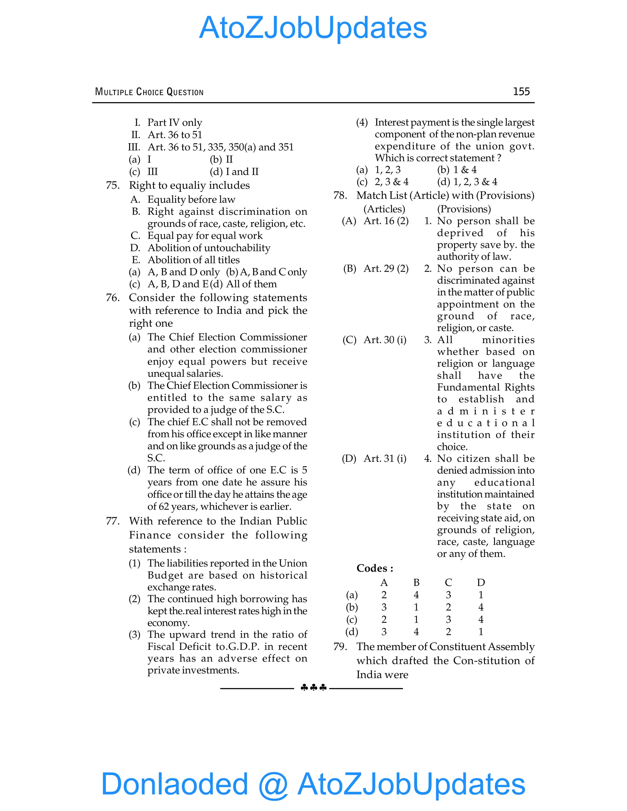 §§§
MULTIPLE CHOICE QUESTION 155
I. Part IV only
II. Art. 36 to 51
III. Art. 36 to 51, 335, 350(a) and 351
(a) I (b) II
(c) III (d) I and II
75. Right to equaliy includes
A. Equality before law
B. Right against discrimination on
grounds of race, caste, religion, etc.
C. Equal pay for equal work
D. Abolition of untouchability
E. Abolition of all titles
(a) A, B and D only (b)A, B and Conly
(c) A, B, D and E(d) All of them
76. Consider the following statements
with reference to India and pick the
right one
(a) The Chief Election Commissioner
and other election commissioner
enjoy equal powers but receive
unequal salaries.
(b) The Chief Election Commissioner is
entitled to the same salary as
provided to a judge of the S.C.
(c) The chief E.C shall not be removed
from his office except in like manner
and on like grounds as a judge of the
S.C.
(d) The term of office of one E.C is 5
years from one date he assure his
officeor till the day he attains theage
of 62 years, whichever is earlier.
77. With reference to the Indian Public
Finance consider the following
statements :
(1) The liabilities reported in the Union
Budget are based on historical
exchange rates.
(2) The continued high borrowing has
kept the.real interest rates high inthe
economy.
(3) The upward trend in the ratio of
Fiscal Deficit to.G.D.P. in recent
years has an adverse effect on
private investments.
(4) Interest payment is the single largest
component of the non-plan revenue
expenditure of the union govt.
Which is correct statement ?
(a) 1, 2, 3 (b) 1 & 4
(c) 2, 3 & 4 (d) 1, 2, 3 & 4
78. Match List (Article) with (Provisions)
(Articles) (Provisions)
(A) Art. 16 (2) 1. No person shall be
deprived of his
property save by. the
authority of law.
(B) Art. 29 (2) 2. No person can be
discriminated against
in the matter of public
appointment on the
ground of race,
religion, or caste.
(C) Art. 30 (i) 3. All minorities
whether based on
religion or language
shall have the
Fundamental Rights
to establish and
a d m i n i s t e r
e d u c a t i o n a l
institution of their
choice.
(D) Art. 31 (i) 4. No citizen shall be
denied admission into
any educational
institution maintained
by the state on
receiving state aid, on
grounds of religion,
race, caste, language
or any of them.
Codes :
A B C D
(a) 2 4 3 1
(b) 3 1 2 4
(c) 2 1 3 4
(d) 3 4 2 1
79. The member of Constituent Assembly
which drafted the Con-stitution of
India were
Donlaoded @ AtoZJobUpdates
AtoZJobUpdates
 