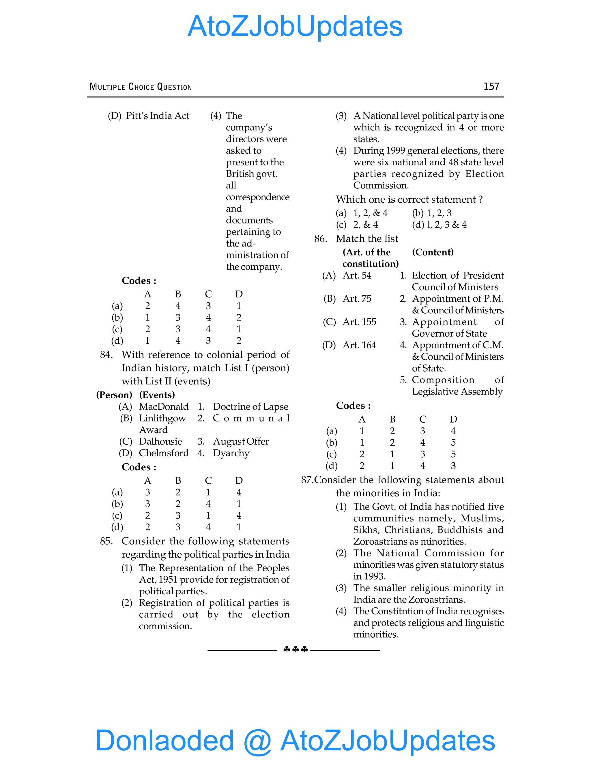 §§§
MULTIPLE CHOICE QUESTION 157
(D) Pitt’s India Act (4) The
company’s
directors were
asked to
present to the
British govt.
all
correspondence
and
documents
pertaining to
the ad-
ministration of
the company.
Codes :
A B C D
(a) 2 4 3 1
(b) 1 3 4 2
(c) 2 3 4 1
(d) I 4 3 2
84. With reference to colonial period of
Indian history, match List I (person)
with List II (events)
(Person) (Events)
(A) MacDonald 1. Doctrine of Lapse
(B) Linlithgow 2. C o m m u n a l
Award
(C) Dalhousie 3. August Offer
(D) Chelmsford 4. Dyarchy
Codes :
A B C D
(a) 3 2 1 4
(b) 3 2 4 1
(c) 2 3 1 4
(d) 2 3 4 1
85. Consider the following statements
regarding the political parties in India
(1) The Representation of the Peoples
Act, 1951 provide for registration of
political parties.
(2) Registration of political parties is
carried out by the election
commission.
(3) A National level political party is one
which is recognized in 4 or more
states.
(4) During 1999 general elections, there
were six national and 48 state level
parties recognized by Election
Commission.
Which one is correct statement ?
(a) 1, 2, & 4 (b) 1, 2, 3
(c) 2, & 4 (d) l, 2, 3 & 4
86. Match the list
(Art. of the (Content)
constitution)
(A) Art. 54 1. Election of President
Council of Ministers
(B) Art. 75 2. Appointment of P.M.
& Council ofMinisters
(C) Art. 155 3. Appointment of
Governor of State
(D) Art. 164 4. Appointment of C.M.
& Council ofMinisters
of State.
5. Composition of
Legislative Assembly
Codes :
A B C D
(a) 1 2 3 4
(b) 1 2 4 5
(c) 2 1 3 5
(d) 2 1 4 3
87.Consider the following statements about
the minorities in India:
(1) The Govt. of India has notified five
communities namely, Muslims,
Sikhs, Christians, Buddhists and
Zoroastrians as minorities.
(2) The National Commission for
minoritieswasgiven statutory status
in 1993.
(3) The smaller religious minority in
India are the Zoroastrians.
(4) The Constitntion of India recognises
and protects religious and linguistic
minorities.
Donlaoded @ AtoZJobUpdates
AtoZJobUpdates
 