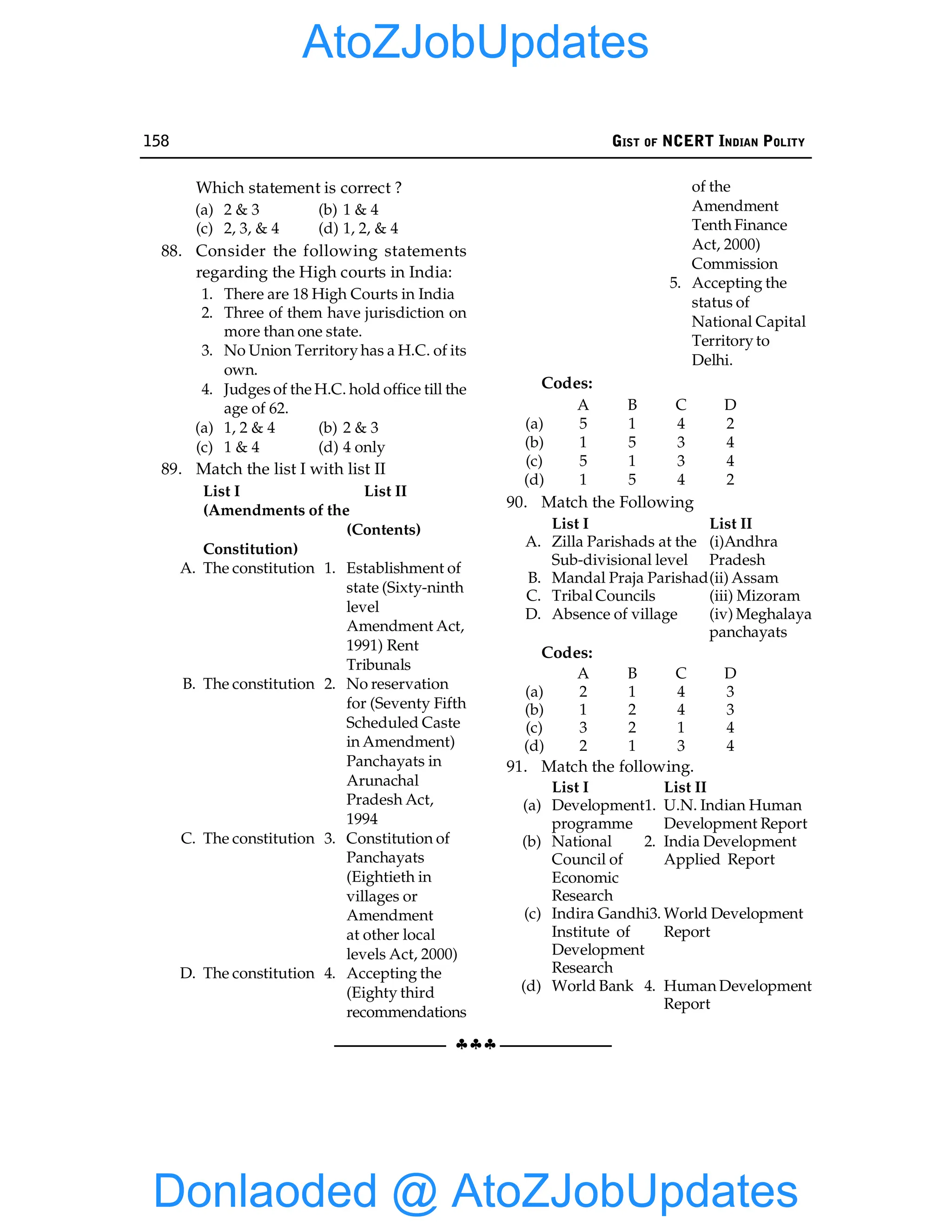 158 GIST OF NCERT INDIAN POLITY
§§§
Which statement is correct ?
(a) 2 & 3 (b) 1 & 4
(c) 2, 3, & 4 (d) 1, 2, & 4
88. Consider the following statements
regarding the High courts in India:
1. There are 18 High Courts in India
2. Three of them have jurisdiction on
more than one state.
3. No Union Territory has a H.C. of its
own.
4. Judges of the H.C. hold office till the
age of 62.
(a) 1, 2 & 4 (b) 2 & 3
(c) 1 & 4 (d) 4 only
89. Match the list I with list II
List I List II
(Amendments of the
(Contents)
Constitution)
A. The constitution 1. Establishment of
state (Sixty-ninth
level
Amendment Act,
1991) Rent
Tribunals
B. The constitution 2. No reservation
for (Seventy Fifth
Scheduled Caste
in Amendment)
Panchayats in
Arunachal
Pradesh Act,
1994
C. The constitution 3. Constitution of
Panchayats
(Eightieth in
villages or
Amendment
at other local
levels Act, 2000)
D. The constitution 4. Accepting the
(Eighty third
recommendations
of the
Amendment
Tenth Finance
Act, 2000)
Commission
5. Accepting the
status of
National Capital
Territory to
Delhi.
Codes:
A B C D
(a) 5 1 4 2
(b) 1 5 3 4
(c) 5 1 3 4
(d) 1 5 4 2
90. Match the Following
List I List II
A. Zilla Parishads at the (i)Andhra
Sub-divisional level Pradesh
B. Mandal Praja Parishad(ii) Assam
C. Tribal Councils (iii) Mizoram
D. Absence of village (iv) Meghalaya
panchayats
Codes:
A B C D
(a) 2 1 4 3
(b) 1 2 4 3
(c) 3 2 1 4
(d) 2 1 3 4
91. Match the following.
List I List II
(a) Development1. U.N. Indian Human
programme Development Report
(b) National 2. India Development
Council of Applied Report
Economic
Research
(c) Indira Gandhi3. World Development
Institute of Report
Development
Research
(d) World Bank 4. Human Development
Report
Donlaoded @ AtoZJobUpdates
AtoZJobUpdates
 