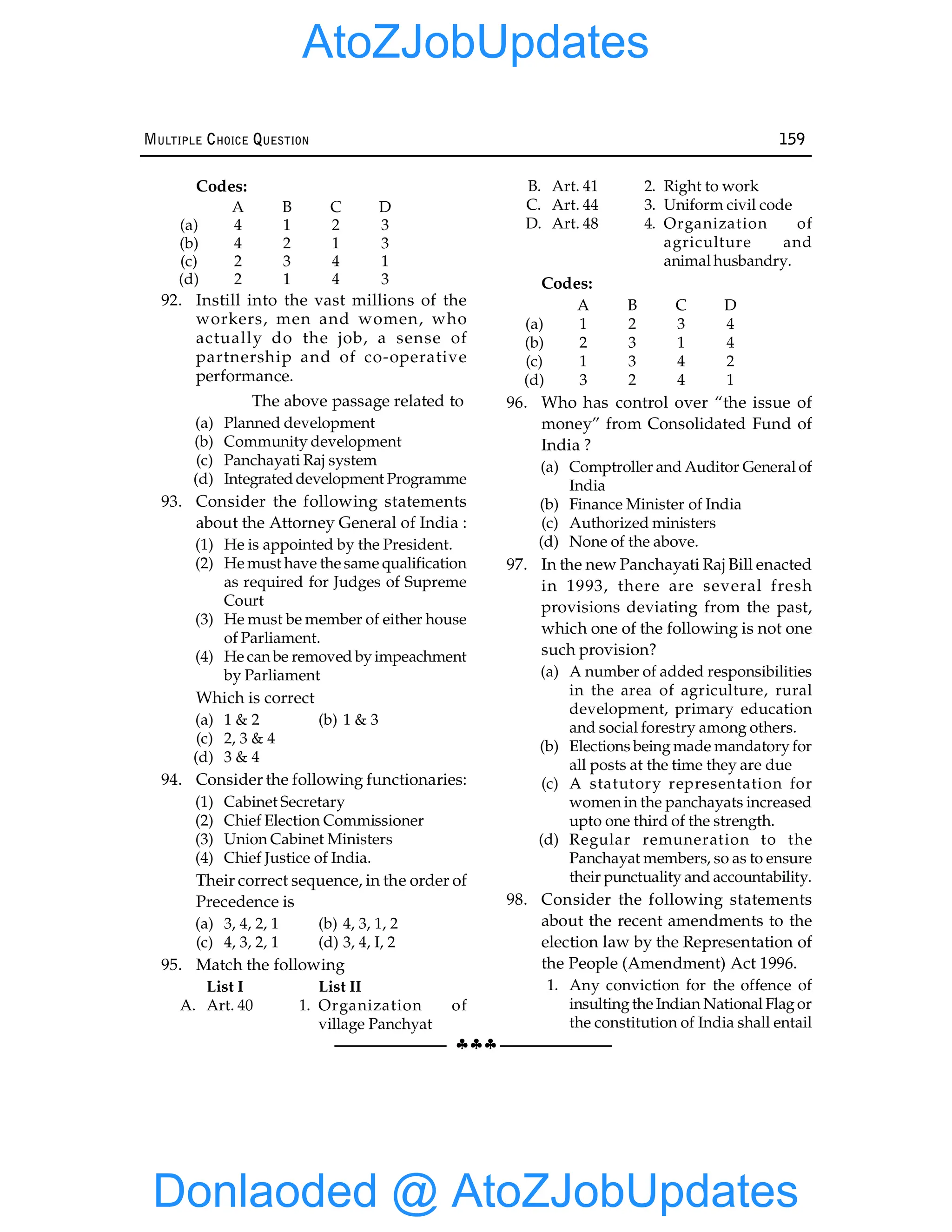§§§
MULTIPLE CHOICE QUESTION 159
Codes:
A B C D
(a) 4 1 2 3
(b) 4 2 1 3
(c) 2 3 4 1
(d) 2 1 4 3
92. Instill into the vast millions of the
workers, men and women, who
actually do the job, a sense of
partnership and of co-operative
performance.
The above passage related to
(a) Planned development
(b) Community development
(c) Panchayati Raj system
(d) Integrated development Programme
93. Consider the following statements
about the Attorney General of India :
(1) He is appointed by the President.
(2) He must have the same qualification
as required for Judges of Supreme
Court
(3) He must be member of either house
of Parliament.
(4) He can be removed by impeachment
by Parliament
Which is correct
(a) 1 & 2 (b) 1 & 3
(c) 2, 3 & 4
(d) 3 & 4
94. Consider the following functionaries:
(1) Cabinet Secretary
(2) Chief Election Commissioner
(3) Union Cabinet Ministers
(4) Chief Justice of India.
Their correct sequence, in the order of
Precedence is
(a) 3, 4, 2, 1 (b) 4, 3, 1, 2
(c) 4, 3, 2, 1 (d) 3, 4, I, 2
95. Match the following
List I List II
A. Art. 40 1. Organization of
village Panchyat
B. Art. 41 2. Right to work
C. Art. 44 3. Uniform civil code
D. Art. 48 4. Organization of
agriculture and
animal husbandry.
Codes:
A B C D
(a) 1 2 3 4
(b) 2 3 1 4
(c) 1 3 4 2
(d) 3 2 4 1
96. Who has control over “the issue of
money” from Consolidated Fund of
India ?
(a) Comptroller and Auditor General of
India
(b) Finance Minister of India
(c) Authorized ministers
(d) None of the above.
97. In the new Panchayati Raj Bill enacted
in 1993, there are several fresh
provisions deviating from the past,
which one of the following is not one
such provision?
(a) A number of added responsibilities
in the area of agriculture, rural
development, primary education
and social forestry among others.
(b) Elections being made mandatory for
all posts at the time they are due
(c) A statutory representation for
women in the panchayats increased
upto one third of the strength.
(d) Regular remuneration to the
Panchayat members, so as to ensure
their punctuality and accountability.
98. Consider the following statements
about the recent amendments to the
election law by the Representation of
the People (Amendment) Act 1996.
1. Any conviction for the offence of
insulting the Indian National Flag or
the constitution of India shall entail
Donlaoded @ AtoZJobUpdates
AtoZJobUpdates
 