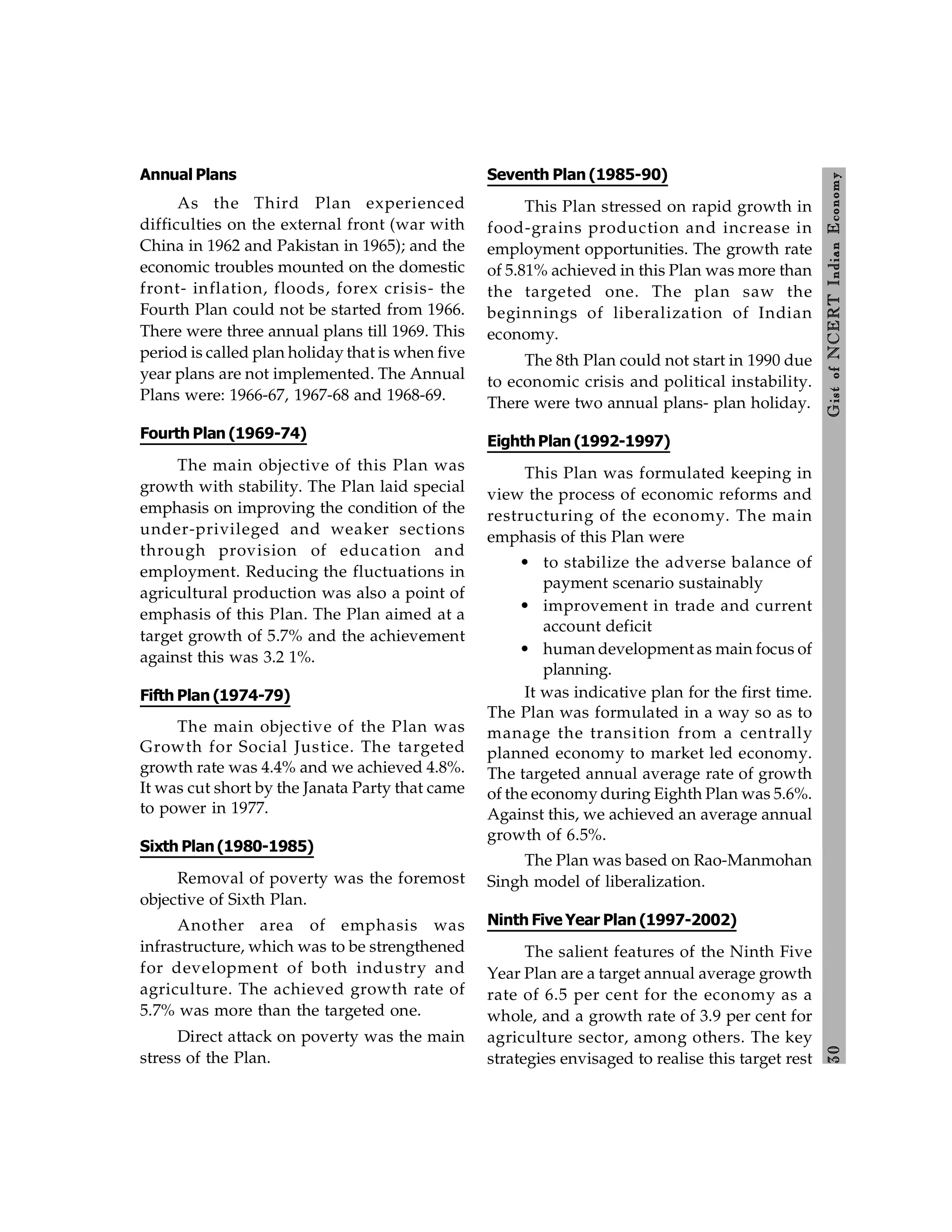 3
0
Gist
of
NCERT
Indian
Economy
Annual Plans
As the Third Plan experienced
difficulties on the external front (war with
China in 1962 and Pakistan in 1965); and the
economic troubles mounted on the domestic
front- inflation, floods, forex crisis- the
Fourth Plan could not be started from 1966.
There were three annual plans till 1969. This
period is called plan holiday that is when five
year plans are not implemented. The Annual
Plans were: 1966-67, 1967-68 and 1968-69.
Fourth Plan (1969-74)
The main objective of this Plan was
growth with stability. The Plan laid special
emphasis on improving the condition of the
under-privileged and weaker sections
through provision of education and
employment. Reducing the fluctuations in
agricultural production was also a point of
emphasis of this Plan. The Plan aimed at a
target growth of 5.7% and the achievement
against this was 3.2 1%.
Fifth Plan (1974-79)
The main objective of the Plan was
Growth for Social Justice. The targeted
growth rate was 4.4% and we achieved 4.8%.
It was cut short by the Janata Party that came
to power in 1977.
Sixth Plan(1980-1985)
Removal of poverty was the foremost
objective of Sixth Plan.
Another area of emphasis was
infrastructure, which was to be strengthened
for development of both industry and
agriculture. The achieved growth rate of
5.7% was more than the targeted one.
Direct attack on poverty was the main
stress of the Plan.
Seventh Plan (1985-90)
This Plan stressed on rapid growth in
food-grains production and increase in
employment opportunities. The growth rate
of 5.81% achieved in this Plan was more than
the targeted one. The plan saw the
beginnings of liberalization of Indian
economy.
The 8th Plan could not start in 1990 due
to economic crisis and political instability.
There were two annual plans- plan holiday.
EighthPlan (1992-1997)
This Plan was formulated keeping in
view the process of economic reforms and
restructuring of the economy. The main
emphasis of this Plan were
• to stabilize the adverse balance of
payment scenario sustainably
• improvement in trade and current
account deficit
• human development as main focus of
planning.
It was indicative plan for the first time.
The Plan was formulated in a way so as to
manage the transition from a centrally
planned economy to market led economy.
The targeted annual average rate of growth
of the economy during Eighth Plan was 5.6%.
Against this, we achieved an average annual
growth of 6.5%.
The Plan was based on Rao-Manmohan
Singh model of liberalization.
Ninth Five Year Plan (1997-2002)
The salient features of the Ninth Five
Year Plan are a target annual average growth
rate of 6.5 per cent for the economy as a
whole, and a growth rate of 3.9 per cent for
agriculture sector, among others. The key
strategies envisaged to realise this target rest
 