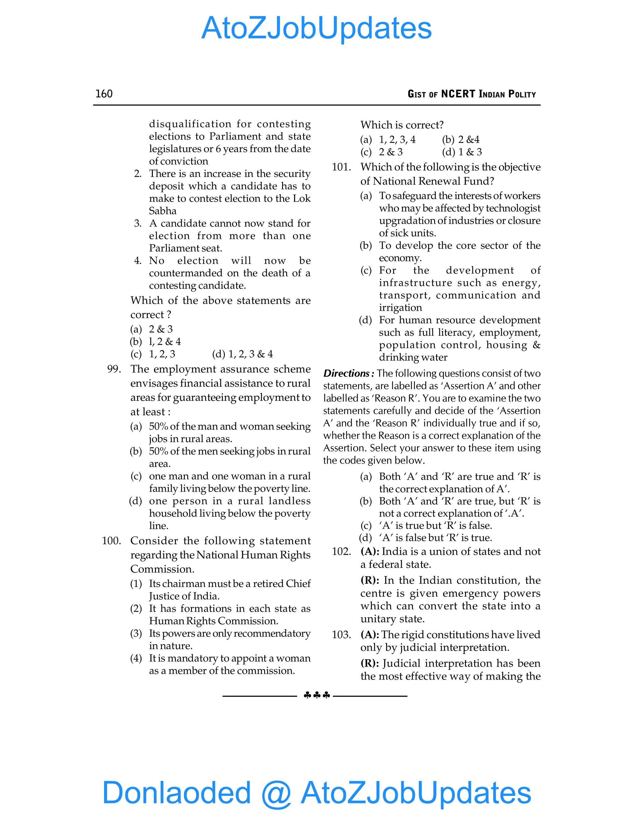 160 GIST OF NCERT INDIAN POLITY
§§§
disqualification for contesting
elections to Parliament and state
legislatures or 6 years from the date
of conviction
2. There is an increase in the security
deposit which a candidate has to
make to contest election to the Lok
Sabha
3. A candidate cannot now stand for
election from more than one
Parliament seat.
4. No election will now be
countermanded on the death of a
contesting candidate.
Which of the above statements are
correct ?
(a) 2 & 3
(b) l, 2 & 4
(c) 1, 2, 3 (d) 1, 2, 3 & 4
99. The employment assurance scheme
envisages financial assistance to rural
areas for guaranteeing employment to
at least :
(a) 50% of the man and woman seeking
jobs in rural areas.
(b) 50% of the men seeking jobs in rural
area.
(c) one man and one woman in a rural
family living below the poverty line.
(d) one person in a rural landless
household living below the poverty
line.
100. Consider the following statement
regarding the National Human Rights
Commission.
(1) Its chairman must be a retired Chief
Justice of India.
(2) It has formations in each state as
Human Rights Commission.
(3) Its powersare onlyrecommendatory
in nature.
(4) It is mandatory to appoint a woman
as a member of the commission.
Which is correct?
(a) 1, 2, 3, 4 (b) 2 &4
(c) 2 & 3 (d) 1 & 3
101. Which of the followingis the objective
of National Renewal Fund?
(a) Tosafeguard the interestsofworkers
who may be affected by technologist
upgradation of industries or closure
of sick units.
(b) To develop the core sector of the
economy.
(c) For the development of
infrastructure such as energy,
transport, communication and
irrigation
(d) For human resource development
such as full literacy, employment,
population control, housing &
drinking water
Directions : The following questions consist of two
statements, are labelled as ‘Assertion A’ and other
labelled as ‘Reason R’. You are to examine the two
statements carefully and decide of the ‘Assertion
A’ and the ‘Reason R’ individually true and if so,
whether the Reason is a correct explanation of the
Assertion. Select your answer to these item using
the codes given below.
(a) Both ‘A’ and ‘R’ are true and ‘R’ is
the correct explanation of A’.
(b) Both ‘A’ and ‘R’ are true, but ‘R’ is
not a correct explanation of ‘.A’.
(c) ‘A’ is true but ‘R’ is false.
(d) ‘A’ is false but ‘R’ is true.
102. (A): India is a union of states and not
a federal state.
(R): In the Indian constitution, the
centre is given emergency powers
which can convert the state into a
unitary state.
103. (A): The rigid constitutions have lived
only by judicial interpretation.
(R): Judicial interpretation has been
the most effective way of making the
Donlaoded @ AtoZJobUpdates
AtoZJobUpdates
 