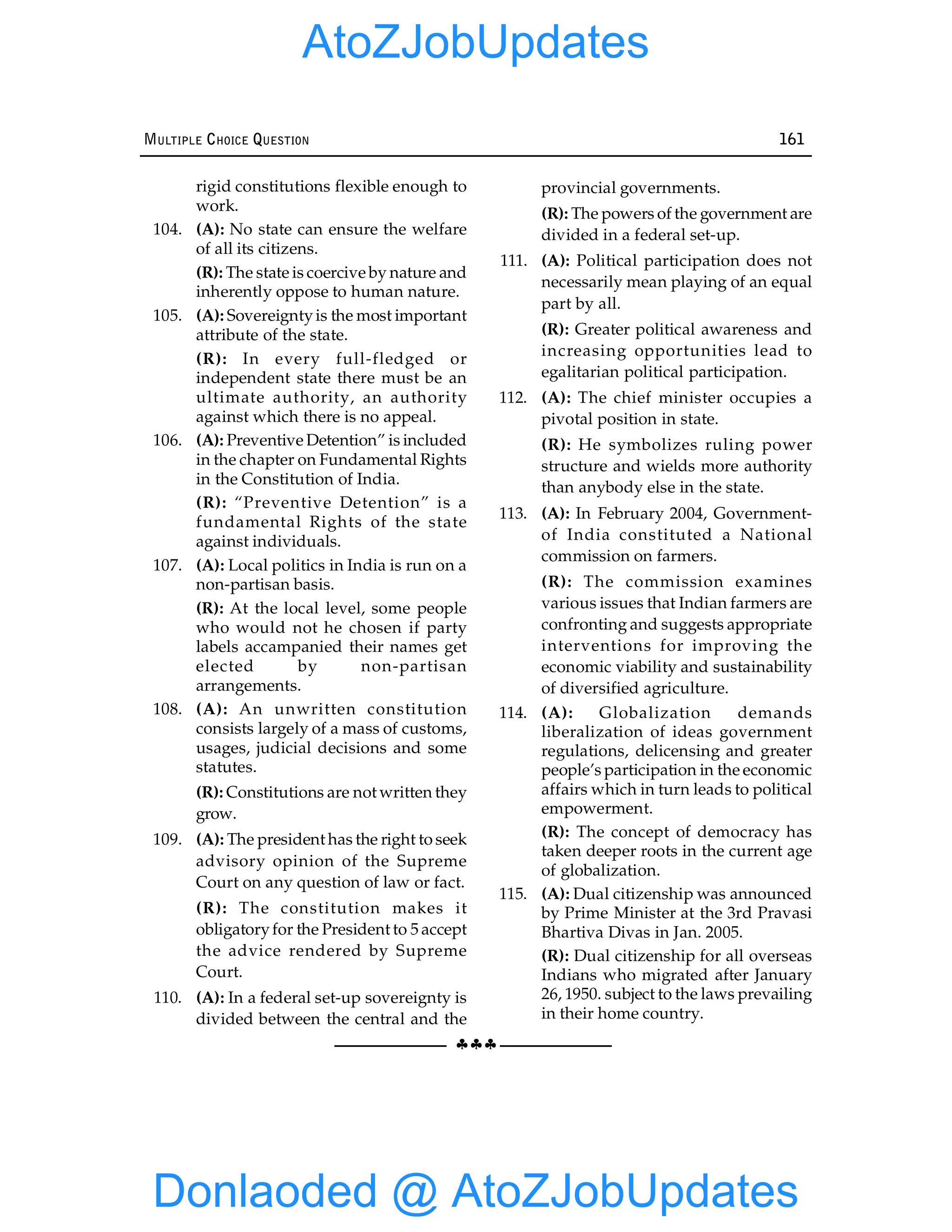 §§§
MULTIPLE CHOICE QUESTION 161
rigid constitutions flexible enough to
work.
104. (A): No state can ensure the welfare
of all its citizens.
(R): The state is coercive by nature and
inherently oppose to human nature.
105. (A): Sovereigntyis the most important
attribute of the state.
(R): In every full-fledged or
independent state there must be an
ultimate authority, an authority
against which there is no appeal.
106. (A): Preventive Detention” is included
in the chapter on Fundamental Rights
in the Constitution of India.
(R): “Preventive Detention” is a
fundamental Rights of the state
against individuals.
107. (A): Local politics in India is run on a
non-partisan basis.
(R): At the local level, some people
who would not he chosen if party
labels accampanied their names get
elected by non-partisan
arrangements.
108. (A): An unwritten constitution
consists largely of a mass of customs,
usages, judicial decisions and some
statutes.
(R): Constitutions are not written they
grow.
109. (A): The president has the right to seek
advisory opinion of the Supreme
Court on any question of law or fact.
(R): The constitution makes it
obligatoryfor the President to 5 accept
the advice rendered by Supreme
Court.
110. (A): In a federal set-up sovereignty is
divided between the central and the
provincial governments.
(R): The powers of the government are
divided in a federal set-up.
111. (A): Political participation does not
necessarily mean playing of an equal
part by all.
(R): Greater political awareness and
increasing opportunities lead to
egalitarian political participation.
112. (A): The chief minister occupies a
pivotal position in state.
(R): He symbolizes ruling power
structure and wields more authority
than anybody else in the state.
113. (A): In February 2004, Government-
of India constituted a National
commission on farmers.
(R): The commission examines
various issues that Indian farmers are
confronting and suggests appropriate
interventions for improving the
economic viability and sustainability
of diversified agriculture.
114. (A): Globalization demands
liberalization of ideas government
regulations, delicensing and greater
people’s participation in the economic
affairs which in turn leads to political
empowerment.
(R): The concept of democracy has
taken deeper roots in the current age
of globalization.
115. (A): Dual citizenship was announced
by Prime Minister at the 3rd Pravasi
Bhartiva Divas in Jan. 2005.
(R): Dual citizenship for all overseas
Indians who migrated after January
26, 1950. subject to the laws prevailing
in their home country.
Donlaoded @ AtoZJobUpdates
AtoZJobUpdates
 