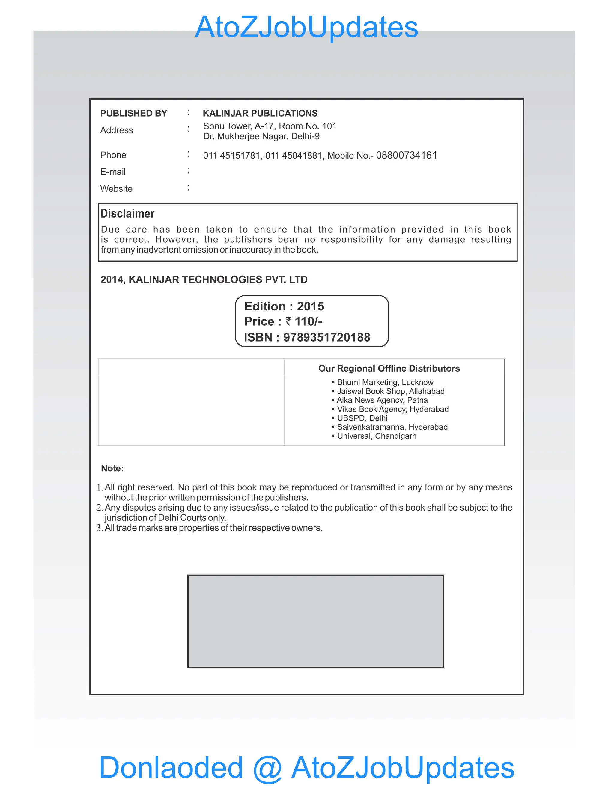 Due care has been taken to ensure that the information provided in this book
is correct. However, the publishers bear no responsibility for any damage resulting
fromany inadvertent omission or inaccuracy in the book.
2014, KALINJAR TECHNOLOGIES PVT. LTD
Note:
Price : 110/-
`
Edition : 2015
Our Regional Offline Distributors
s Bhumi Marketing, Lucknow
Jaiswal Book Shop, Allahabad
s
Alka News Agency, Patna
s
Vikas Book Agency, Hyderabad
s
UBSPD, Delhi
s
Saivenkatramanna, Hyderabad
s
Universal, Chandigarh
s
All right reserved. No part of this book may be reproduced or transmitted in any form or by any means
without the prior written permission of the publishers.
Any disputes arising due to any issues/issue related to the publication of this book shall be subject to the
jurisdiction of Delhi Courts only.
All trade marks are properties of their respective owners.
1.
2.
3.
PUBLISHED BY
Address
Phone
KALINJAR PUBLICATIONS
:
:
:
E-mail :
Website :
Sonu Tower, A-17, Room No. 101
Dr. Mukherjee Nagar. Delhi-9
011 45151781, 011 45041881, Mobile No.- 08800734161
ISBN : 9789351720188
Donlaoded @ AtoZJobUpdates
AtoZJobUpdates
 