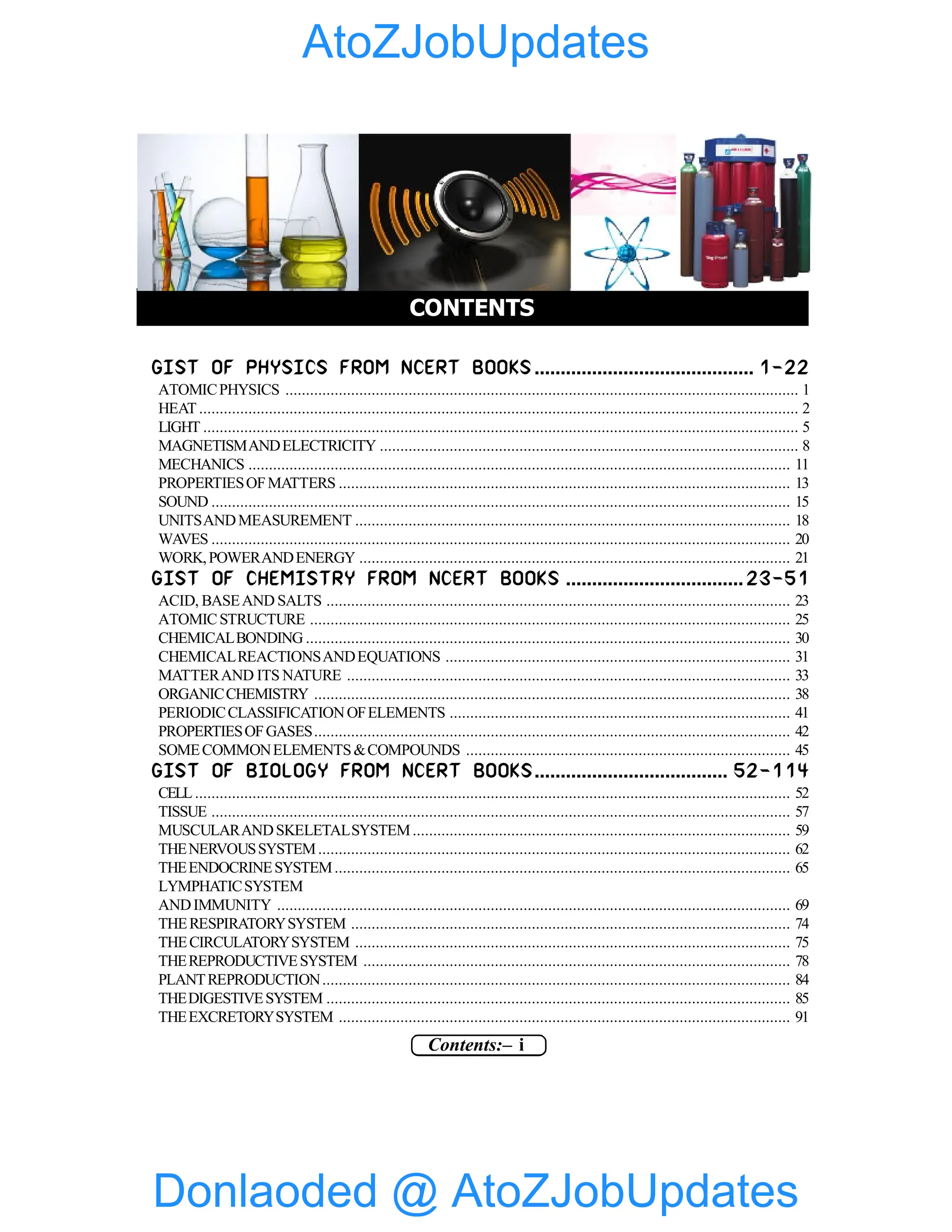 Contents:– i
GIST OF PHYSICS FROM NCERT BOOKS .......................................... 1-22
ATOMICPHYSICS ............................................................................................................................. 1
HEAT .................................................................................................................................................. 2
LIGHT ................................................................................................................................................. 5
MAGNETISMANDELECTRICITY ...................................................................................................... 8
MECHANICS .................................................................................................................................... 11
PROPERTIESOFMATTERS .............................................................................................................. 13
SOUND ............................................................................................................................................. 15
UNITSANDMEASUREMENT .......................................................................................................... 18
WAVES ............................................................................................................................................. 20
WORK,POWERANDENERGY ......................................................................................................... 21
GIST OF CHEMISTRY FROM NCERT BOOKS .................................. 23-51
ACID, BASEAND SALTS ................................................................................................................. 23
ATOMICSTRUCTURE ..................................................................................................................... 25
CHEMICALBONDING ...................................................................................................................... 30
CHEMICALREACTIONSANDEQUATIONS .................................................................................... 31
MATTERAND ITS NATURE ............................................................................................................ 33
ORGANICCHEMISTRY .................................................................................................................... 38
PERIODICCLASSIFICATIONOFELEMENTS ................................................................................... 41
PROPERTIESOFGASES.................................................................................................................... 42
SOMECOMMONELEMENTS&COMPOUNDS ............................................................................... 45
GIST OF BIOLOGY FROM NCERT BOOKS..................................... 52-114
CELL ................................................................................................................................................. 52
TISSUE ............................................................................................................................................. 57
MUSCULARANDSKELETALSYSTEM............................................................................................ 59
THENERVOUSSYSTEM................................................................................................................... 62
THEENDOCRINESYSTEM............................................................................................................... 65
LYMPHATICSYSTEM
ANDIMMUNITY ............................................................................................................................. 69
THERESPIRATORYSYSTEM ........................................................................................................... 74
THECIRCULATORYSYSTEM .......................................................................................................... 75
THEREPRODUCTIVESYSTEM ........................................................................................................ 78
PLANTREPRODUCTION.................................................................................................................. 84
THEDIGESTIVESYSTEM ................................................................................................................. 85
THEEXCRETORYSYSTEM .............................................................................................................. 91
CONTENTS
Donlaoded @ AtoZJobUpdates
AtoZJobUpdates
 
