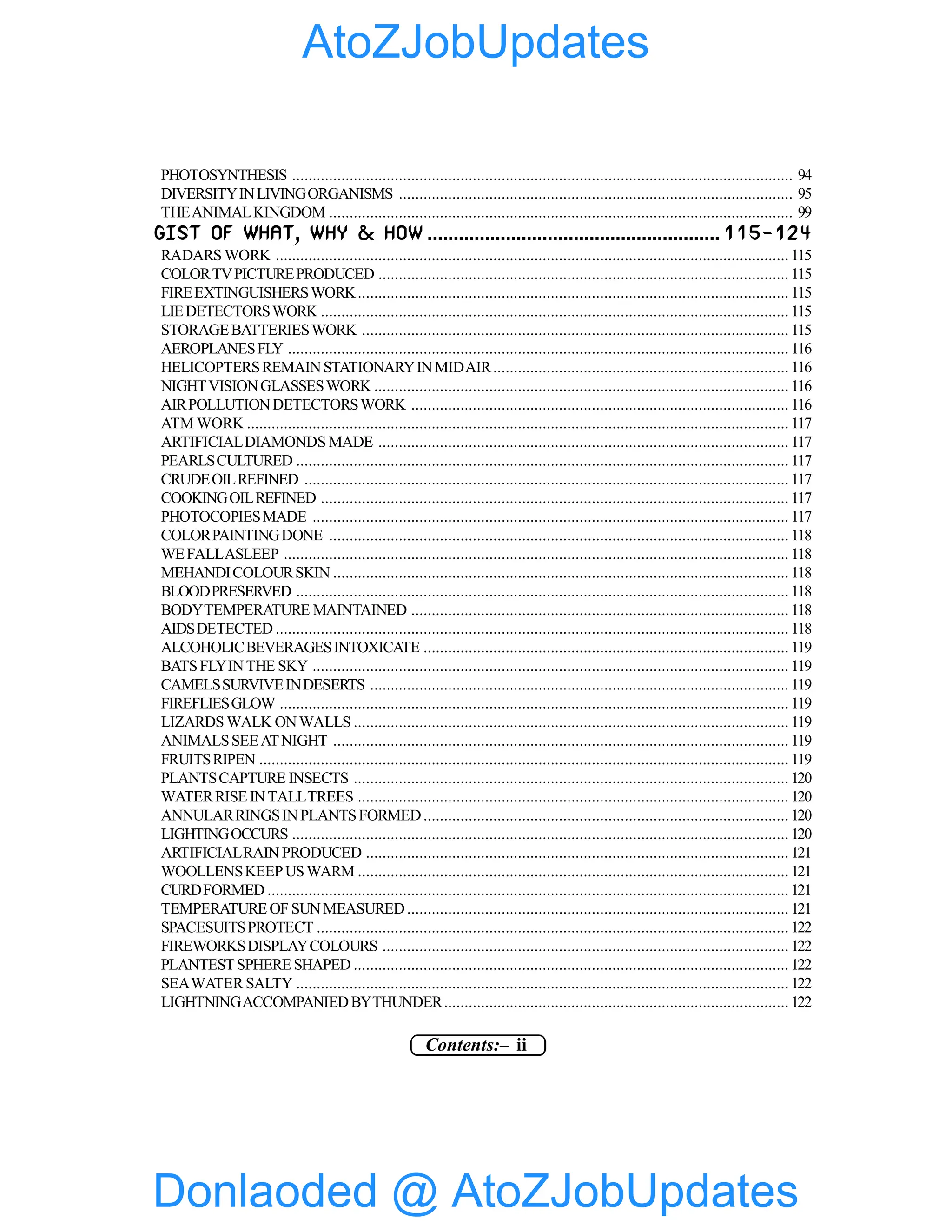 Contents:– ii
PHOTOSYNTHESIS .......................................................................................................................... 94
DIVERSITYINLIVINGORGANISMS ................................................................................................ 95
THEANIMALKINGDOM ................................................................................................................. 99
GIST OF WHAT, WHY & HOW ........................................................ 115-124
RADARS WORK ............................................................................................................................. 115
COLORTVPICTUREPRODUCED .................................................................................................... 115
FIREEXTINGUISHERSWORK......................................................................................................... 115
LIEDETECTORSWORK .................................................................................................................. 115
STORAGEBATTERIESWORK ........................................................................................................ 115
AEROPLANESFLY .......................................................................................................................... 116
HELICOPTERSREMAINSTATIONARYINMIDAIR........................................................................ 116
NIGHTVISIONGLASSESWORK ..................................................................................................... 116
AIRPOLLUTIONDETECTORSWORK ............................................................................................ 116
ATM WORK .................................................................................................................................... 117
ARTIFICIALDIAMONDS MADE .................................................................................................... 117
PEARLSCULTURED ........................................................................................................................ 117
CRUDEOILREFINED ...................................................................................................................... 117
COOKINGOILREFINED .................................................................................................................. 117
PHOTOCOPIESMADE .................................................................................................................... 117
COLORPAINTINGDONE ................................................................................................................ 118
WEFALLASLEEP ........................................................................................................................... 118
MEHANDICOLOURSKIN ............................................................................................................... 118
BLOODPRESERVED ........................................................................................................................ 118
BODYTEMPERATURE MAINTAINED ............................................................................................ 118
AIDSDETECTED ............................................................................................................................. 118
ALCOHOLICBEVERAGESINTOXICATE ......................................................................................... 119
BATSFLYINTHE SKY .................................................................................................................... 119
CAMELSSURVIVEINDESERTS ...................................................................................................... 119
FIREFLIESGLOW ............................................................................................................................ 119
LIZARDS WALK ONWALLS .......................................................................................................... 119
ANIMALSSEEATNIGHT ............................................................................................................... 119
FRUITSRIPEN ................................................................................................................................. 119
PLANTSCAPTURE INSECTS .......................................................................................................... 120
WATERRISE INTALLTREES ......................................................................................................... 120
ANNULARRINGSINPLANTSFORMED......................................................................................... 120
LIGHTINGOCCURS ......................................................................................................................... 120
ARTIFICIALRAIN PRODUCED ....................................................................................................... 121
WOOLLENSKEEPUSWARM ......................................................................................................... 121
CURDFORMED ............................................................................................................................... 121
TEMPERATURE OF SUNMEASURED............................................................................................. 121
SPACESUITSPROTECT ................................................................................................................... 122
FIREWORKSDISPLAYCOLOURS ................................................................................................... 122
PLANTESTSPHERE SHAPED .......................................................................................................... 122
SEAWATERSALTY ........................................................................................................................ 122
LIGHTNINGACCOMPANIEDBYTHUNDER.................................................................................... 122
Donlaoded @ AtoZJobUpdates
AtoZJobUpdates
 