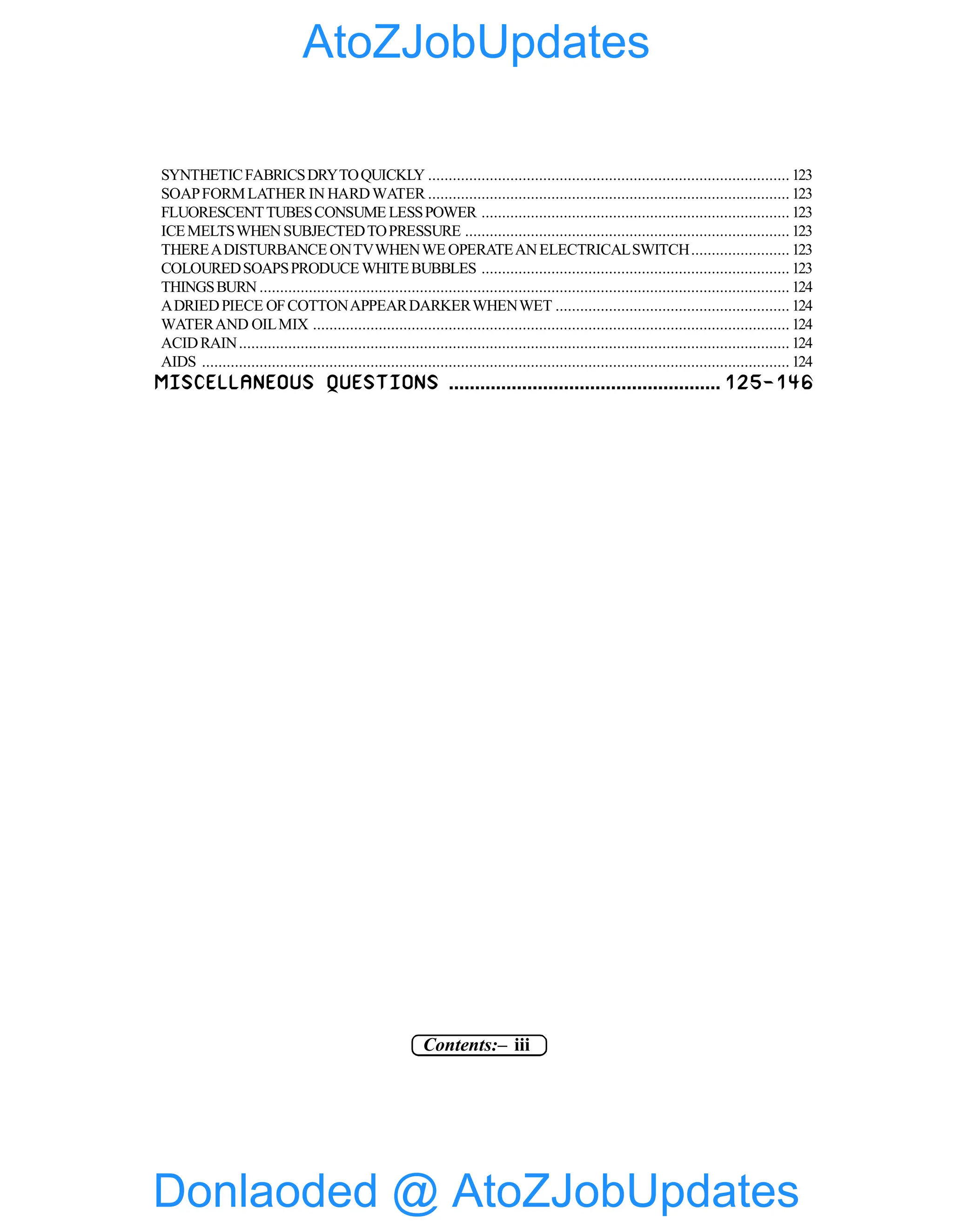 Contents:– iii
SYNTHETICFABRICSDRYTOQUICKLY ........................................................................................ 123
SOAPFORMLATHER IN HARDWATER ........................................................................................ 123
FLUORESCENTTUBESCONSUME LESSPOWER ........................................................................... 123
ICEMELTSWHENSUBJECTEDTOPRESSURE ............................................................................... 123
THEREADISTURBANCE ONTVWHENWE OPERATEANELECTRICALSWITCH........................ 123
COLOUREDSOAPSPRODUCE WHITEBUBBLES ........................................................................... 123
THINGSBURN ................................................................................................................................. 124
ADRIEDPIECE OFCOTTONAPPEARDARKERWHENWET ......................................................... 124
WATERAND OILMIX .................................................................................................................... 124
ACIDRAIN...................................................................................................................................... 124
AIDS ............................................................................................................................................... 124
MISCELLANEOUS QUESTIONS .................................................... 125-146
Donlaoded @ AtoZJobUpdates
AtoZJobUpdates
 