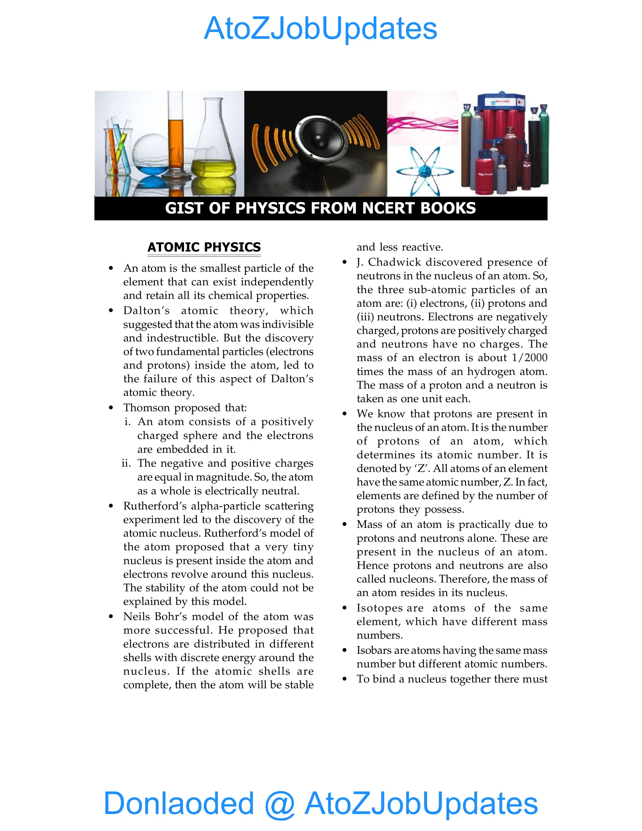 1 Gist of Physics from NCERT Books
ATOMIC PHYSICS
• An atom is the smallest particle of the
element that can exist independently
and retain all its chemical properties.
• Dalton’s atomic theory, which
suggested that the atom was indivisible
and indestructible. But the discovery
of two fundamental particles (electrons
and protons) inside the atom, led to
the failure of this aspect of Dalton’s
atomic theory.
• Thomson proposed that:
i. An atom consists of a positively
charged sphere and the electrons
are embedded in it.
ii. The negative and positive charges
are equal in magnitude. So, the atom
as a whole is electrically neutral.
• Rutherford’s alpha-particle scattering
experiment led to the discovery of the
atomic nucleus. Rutherford’s model of
the atom proposed that a very tiny
nucleus is present inside the atom and
electrons revolve around this nucleus.
The stability of the atom could not be
explained by this model.
• Neils Bohr’s model of the atom was
more successful. He proposed that
electrons are distributed in different
shells with discrete energy around the
nucleus. If the atomic shells are
complete, then the atom will be stable
GIST OF PHYSICS FROM NCERT BOOKS
and less reactive.
• J. Chadwick discovered presence of
neutrons in the nucleus of an atom. So,
the three sub-atomic particles of an
atom are: (i) electrons, (ii) protons and
(iii) neutrons. Electrons are negatively
charged, protons are positively charged
and neutrons have no charges. The
mass of an electron is about 1/2000
times the mass of an hydrogen atom.
The mass of a proton and a neutron is
taken as one unit each.
• We know that protons are present in
the nucleus of an atom. It is the number
of protons of an atom, which
determines its atomic number. It is
denoted by ‘Z’. All atoms of an element
have the same atomic number, Z. In fact,
elements are defined by the number of
protons they possess.
• Mass of an atom is practically due to
protons and neutrons alone. These are
present in the nucleus of an atom.
Hence protons and neutrons are also
called nucleons. Therefore, the mass of
an atom resides in its nucleus.
• Isotopes are atoms of the same
element, which have different mass
numbers.
• Isobars are atoms having the same mass
number but different atomic numbers.
• To bind a nucleus together there must
Donlaoded @ AtoZJobUpdates
AtoZJobUpdates
 