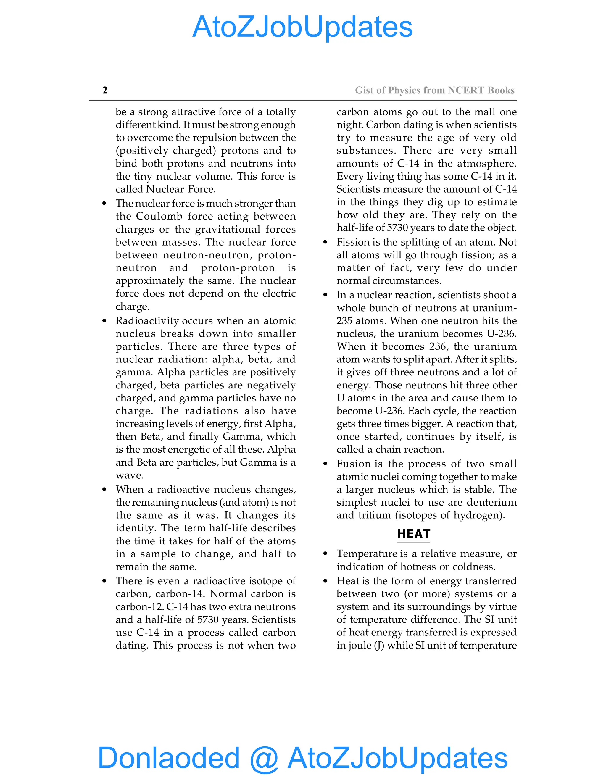 2 Gist of Physics from NCERT Books
be a strong attractive force of a totally
different kind. It must be strong enough
to overcome the repulsion between the
(positively charged) protons and to
bind both protons and neutrons into
the tiny nuclear volume. This force is
called Nuclear Force.
• The nuclear force is much stronger than
the Coulomb force acting between
charges or the gravitational forces
between masses. The nuclear force
between neutron-neutron, proton-
neutron and proton-proton is
approximately the same. The nuclear
force does not depend on the electric
charge.
• Radioactivity occurs when an atomic
nucleus breaks down into smaller
particles. There are three types of
nuclear radiation: alpha, beta, and
gamma. Alpha particles are positively
charged, beta particles are negatively
charged, and gamma particles have no
charge. The radiations also have
increasing levels of energy, first Alpha,
then Beta, and finally Gamma, which
is the most energetic of all these. Alpha
and Beta are particles, but Gamma is a
wave.
• When a radioactive nucleus changes,
the remaining nucleus (and atom) is not
the same as it was. It changes its
identity. The term half-life describes
the time it takes for half of the atoms
in a sample to change, and half to
remain the same.
• There is even a radioactive isotope of
carbon, carbon-14. Normal carbon is
carbon-12. C-14 has two extra neutrons
and a half-life of 5730 years. Scientists
use C-14 in a process called carbon
dating. This process is not when two
carbon atoms go out to the mall one
night. Carbon dating is when scientists
try to measure the age of very old
substances. There are very small
amounts of C-14 in the atmosphere.
Every living thing has some C-14 in it.
Scientists measure the amount of C-14
in the things they dig up to estimate
how old they are. They rely on the
half-life of 5730 years to date the object.
• Fission is the splitting of an atom. Not
all atoms will go through fission; as a
matter of fact, very few do under
normal circumstances.
• In a nuclear reaction, scientists shoot a
whole bunch of neutrons at uranium-
235 atoms. When one neutron hits the
nucleus, the uranium becomes U-236.
When it becomes 236, the uranium
atom wants to split apart. After it splits,
it gives off three neutrons and a lot of
energy. Those neutrons hit three other
U atoms in the area and cause them to
become U-236. Each cycle, the reaction
gets three times bigger. A reaction that,
once started, continues by itself, is
called a chain reaction.
• Fusion is the process of two small
atomic nuclei coming together to make
a larger nucleus which is stable. The
simplest nuclei to use are deuterium
and tritium (isotopes of hydrogen).
HEAT
• Temperature is a relative measure, or
indication of hotness or coldness.
• Heat is the form of energy transferred
between two (or more) systems or a
system and its surroundings by virtue
of temperature difference. The SI unit
of heat energy transferred is expressed
in joule (J) while SI unit of temperature
Donlaoded @ AtoZJobUpdates
AtoZJobUpdates
 