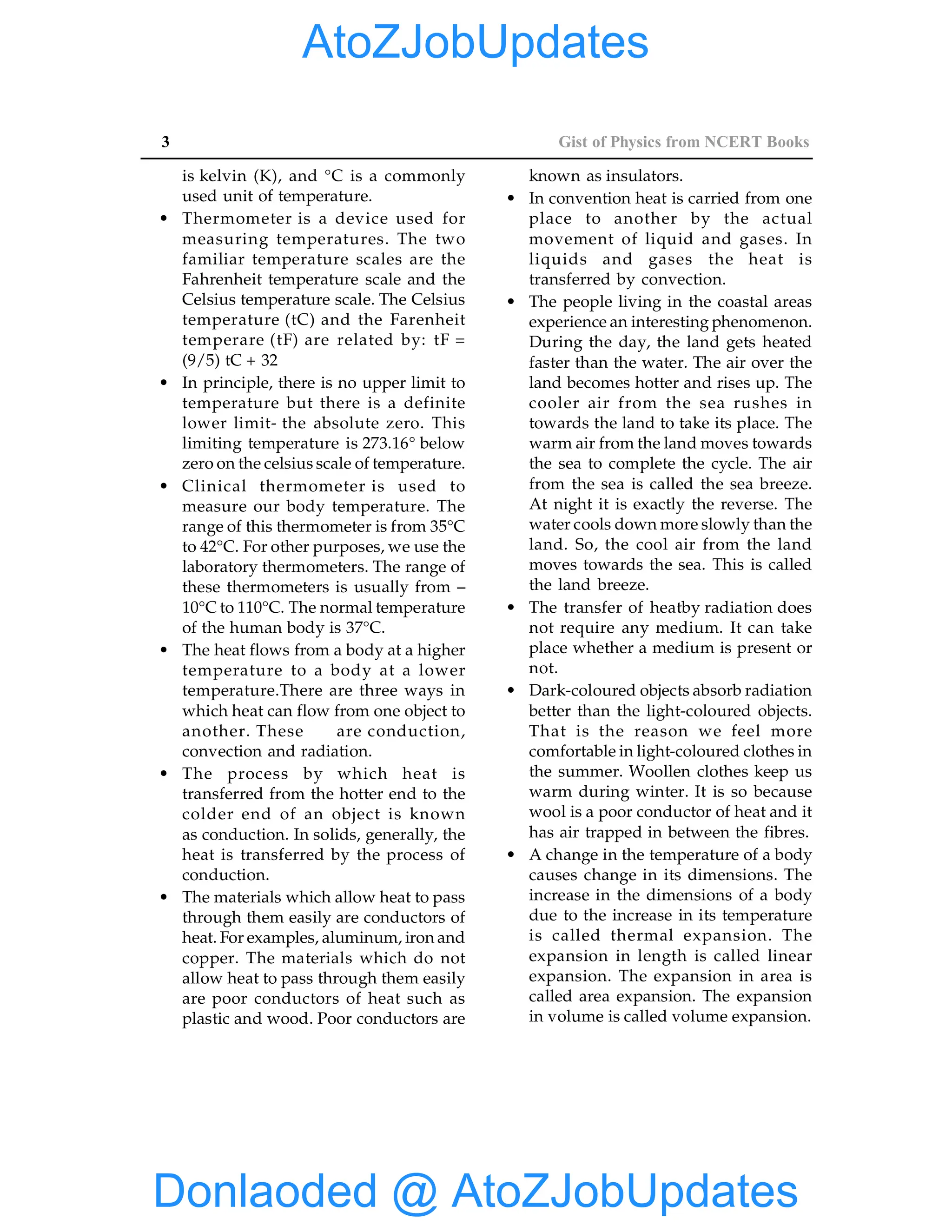 3 Gist of Physics from NCERT Books
is kelvin (K), and °C is a commonly
used unit of temperature.
• Thermometer is a device used for
measuring temperatures. The two
familiar temperature scales are the
Fahrenheit temperature scale and the
Celsius temperature scale. The Celsius
temperature (tC) and the Farenheit
temperare (tF) are related by: tF =
(9/5) tC + 32
• In principle, there is no upper limit to
temperature but there is a definite
lower limit- the absolute zero. This
limiting temperature is 273.16° below
zero on the celsius scale of temperature.
• Clinical thermometer is used to
measure our body temperature. The
range of this thermometer is from 35°C
to 42°C. For other purposes, we use the
laboratory thermometers. The range of
these thermometers is usually from –
10°C to 110°C. The normal temperature
of the human body is 37°C.
• The heat flows from a body at a higher
temperature to a body at a lower
temperature.There are three ways in
which heat can flow from one object to
another. These are conduction,
convection and radiation.
• The process by which heat is
transferred from the hotter end to the
colder end of an object is known
as conduction. In solids, generally, the
heat is transferred by the process of
conduction.
• The materials which allow heat to pass
through them easily are conductors of
heat. For examples, aluminum, iron and
copper. The materials which do not
allow heat to pass through them easily
are poor conductors of heat such as
plastic and wood. Poor conductors are
known as insulators.
• In convention heat is carried from one
place to another by the actual
movement of liquid and gases. In
liquids and gases the heat is
transferred by convection.
• The people living in the coastal areas
experience an interesting phenomenon.
During the day, the land gets heated
faster than the water. The air over the
land becomes hotter and rises up. The
cooler air from the sea rushes in
towards the land to take its place. The
warm air from the land moves towards
the sea to complete the cycle. The air
from the sea is called the sea breeze.
At night it is exactly the reverse. The
water cools down more slowly than the
land. So, the cool air from the land
moves towards the sea. This is called
the land breeze.
• The transfer of heatby radiation does
not require any medium. It can take
place whether a medium is present or
not.
• Dark-coloured objects absorb radiation
better than the light-coloured objects.
That is the reason we feel more
comfortable in light-coloured clothes in
the summer. Woollen clothes keep us
warm during winter. It is so because
wool is a poor conductor of heat and it
has air trapped in between the fibres.
• A change in the temperature of a body
causes change in its dimensions. The
increase in the dimensions of a body
due to the increase in its temperature
is called thermal expansion. The
expansion in length is called linear
expansion. The expansion in area is
called area expansion. The expansion
in volume is called volume expansion.
Donlaoded @ AtoZJobUpdates
AtoZJobUpdates
 