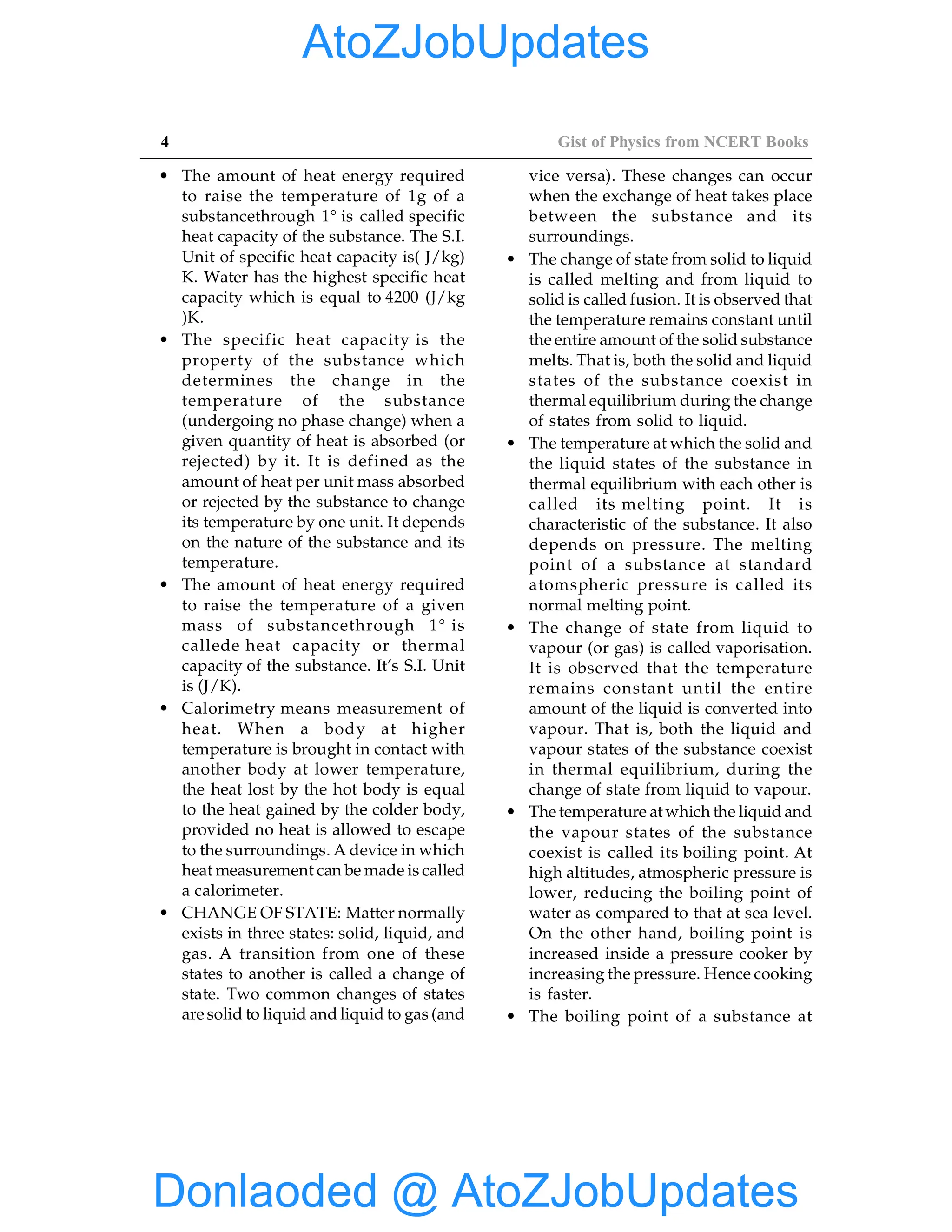 4 Gist of Physics from NCERT Books
• The amount of heat energy required
to raise the temperature of 1g of a
substancethrough 1° is called specific
heat capacity of the substance. The S.I.
Unit of specific heat capacity is( J/kg)
K. Water has the highest specific heat
capacity which is equal to 4200 (J/kg
)K.
• The specific heat capacity is the
property of the substance which
determines the change in the
temperature of the substance
(undergoing no phase change) when a
given quantity of heat is absorbed (or
rejected) by it. It is defined as the
amount of heat per unit mass absorbed
or rejected by the substance to change
its temperature by one unit. It depends
on the nature of the substance and its
temperature.
• The amount of heat energy required
to raise the temperature of a given
mass of substancethrough 1° is
callede heat capacity or thermal
capacity of the substance. It’s S.I. Unit
is (J/K).
• Calorimetry means measurement of
heat. When a body at higher
temperature is brought in contact with
another body at lower temperature,
the heat lost by the hot body is equal
to the heat gained by the colder body,
provided no heat is allowed to escape
to the surroundings. A device in which
heat measurement can be made is called
a calorimeter.
• CHANGE OF STATE: Matter normally
exists in three states: solid, liquid, and
gas. A transition from one of these
states to another is called a change of
state. Two common changes of states
are solid to liquid and liquid to gas (and
vice versa). These changes can occur
when the exchange of heat takes place
between the substance and its
surroundings.
• The change of state from solid to liquid
is called melting and from liquid to
solid is called fusion. It is observed that
the temperature remains constant until
the entire amount of the solid substance
melts. That is, both the solid and liquid
states of the substance coexist in
thermal equilibrium during the change
of states from solid to liquid.
• The temperature at which the solid and
the liquid states of the substance in
thermal equilibrium with each other is
called its melting point. It is
characteristic of the substance. It also
depends on pressure. The melting
point of a substance at standard
atomspheric pressure is called its
normal melting point.
• The change of state from liquid to
vapour (or gas) is called vaporisation.
It is observed that the temperature
remains constant until the entire
amount of the liquid is converted into
vapour. That is, both the liquid and
vapour states of the substance coexist
in thermal equilibrium, during the
change of state from liquid to vapour.
• The temperature at which the liquid and
the vapour states of the substance
coexist is called its boiling point. At
high altitudes, atmospheric pressure is
lower, reducing the boiling point of
water as compared to that at sea level.
On the other hand, boiling point is
increased inside a pressure cooker by
increasing the pressure. Hence cooking
is faster.
• The boiling point of a substance at
Donlaoded @ AtoZJobUpdates
AtoZJobUpdates
 