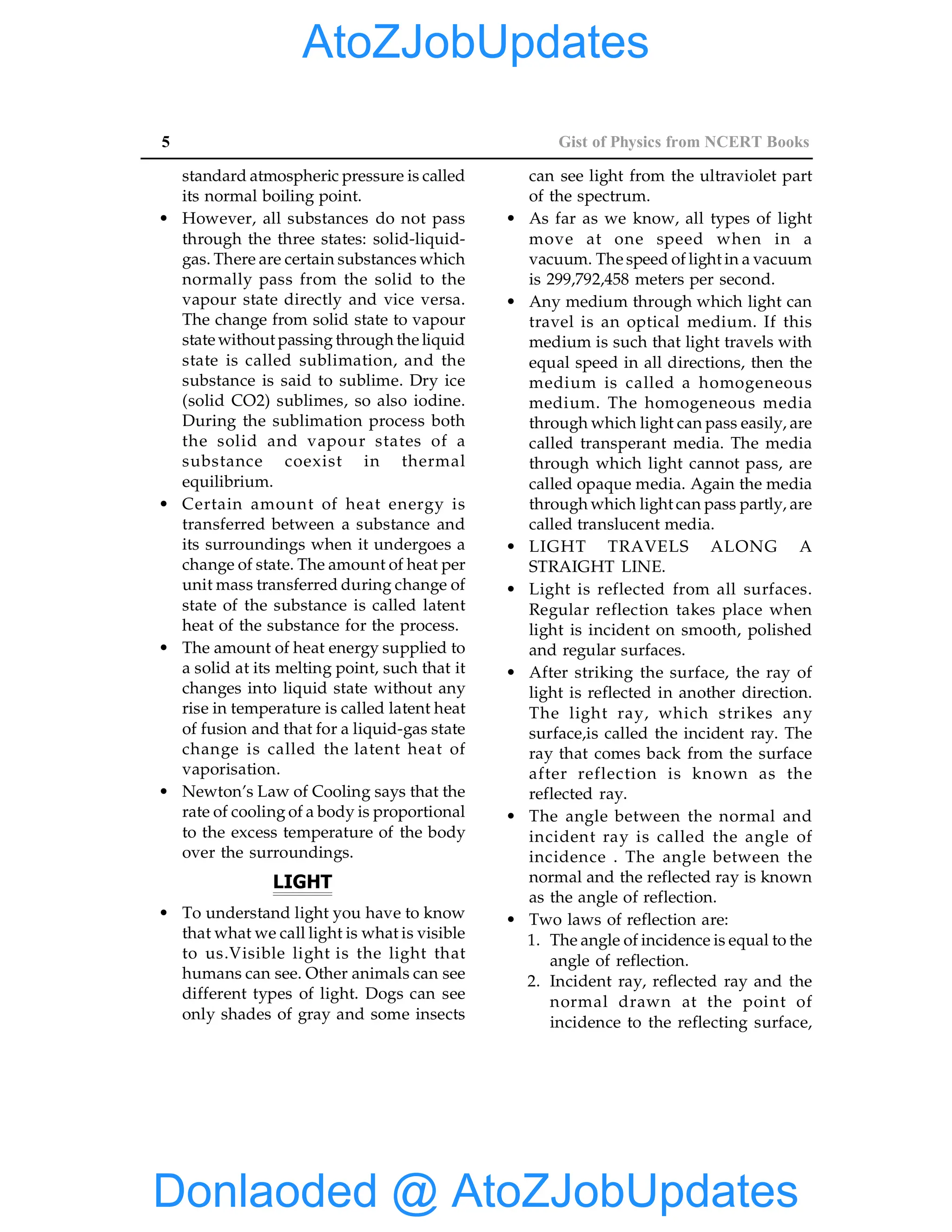 5 Gist of Physics from NCERT Books
standard atmospheric pressure is called
its normal boiling point.
• However, all substances do not pass
through the three states: solid-liquid-
gas. There are certain substances which
normally pass from the solid to the
vapour state directly and vice versa.
The change from solid state to vapour
state without passing through the liquid
state is called sublimation, and the
substance is said to sublime. Dry ice
(solid CO2) sublimes, so also iodine.
During the sublimation process both
the solid and vapour states of a
substance coexist in thermal
equilibrium.
• Certain amount of heat energy is
transferred between a substance and
its surroundings when it undergoes a
change of state. The amount of heat per
unit mass transferred during change of
state of the substance is called latent
heat of the substance for the process.
• The amount of heat energy supplied to
a solid at its melting point, such that it
changes into liquid state without any
rise in temperature is called latent heat
of fusion and that for a liquid-gas state
change is called the latent heat of
vaporisation.
• Newton’s Law of Cooling says that the
rate of cooling of a body is proportional
to the excess temperature of the body
over the surroundings.
LIGHT
• To understand light you have to know
that what we call light is what is visible
to us.Visible light is the light that
humans can see. Other animals can see
different types of light. Dogs can see
only shades of gray and some insects
can see light from the ultraviolet part
of the spectrum.
• As far as we know, all types of light
move at one speed when in a
vacuum. The speed of light in a vacuum
is 299,792,458 meters per second.
• Any medium through which light can
travel is an optical medium. If this
medium is such that light travels with
equal speed in all directions, then the
medium is called a homogeneous
medium. The homogeneous media
through which light can pass easily, are
called transperant media. The media
through which light cannot pass, are
called opaque media. Again the media
through which light can pass partly, are
called translucent media.
• LIGHT TRAVELS ALONG A
STRAIGHT LINE.
• Light is reflected from all surfaces.
Regular reflection takes place when
light is incident on smooth, polished
and regular surfaces.
• After striking the surface, the ray of
light is reflected in another direction.
The light ray, which strikes any
surface,is called the incident ray. The
ray that comes back from the surface
after reflection is known as the
reflected ray.
• The angle between the normal and
incident ray is called the angle of
incidence . The angle between the
normal and the reflected ray is known
as the angle of reflection.
• Two laws of reflection are:
1. The angle of incidence is equal to the
angle of reflection.
2. Incident ray, reflected ray and the
normal drawn at the point of
incidence to the reflecting surface,
Donlaoded @ AtoZJobUpdates
AtoZJobUpdates
 