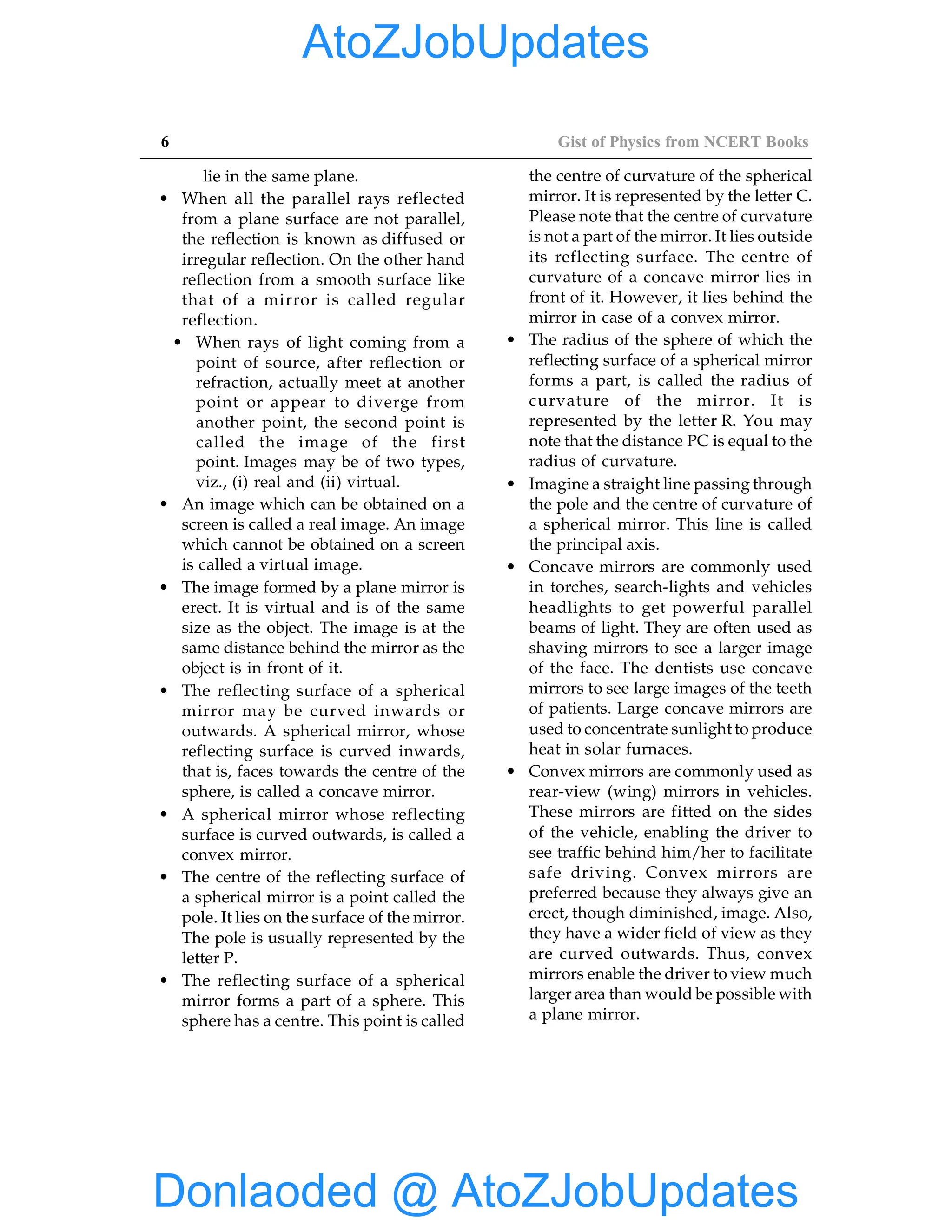 6 Gist of Physics from NCERT Books
lie in the same plane.
• When all the parallel rays reflected
from a plane surface are not parallel,
the reflection is known as diffused or
irregular reflection. On the other hand
reflection from a smooth surface like
that of a mirror is called regular
reflection.
• When rays of light coming from a
point of source, after reflection or
refraction, actually meet at another
point or appear to diverge from
another point, the second point is
called the image of the first
point. Images may be of two types,
viz., (i) real and (ii) virtual.
• An image which can be obtained on a
screen is called a real image. An image
which cannot be obtained on a screen
is called a virtual image.
• The image formed by a plane mirror is
erect. It is virtual and is of the same
size as the object. The image is at the
same distance behind the mirror as the
object is in front of it.
• The reflecting surface of a spherical
mirror may be curved inwards or
outwards. A spherical mirror, whose
reflecting surface is curved inwards,
that is, faces towards the centre of the
sphere, is called a concave mirror.
• A spherical mirror whose reflecting
surface is curved outwards, is called a
convex mirror.
• The centre of the reflecting surface of
a spherical mirror is a point called the
pole. It lies on the surface of the mirror.
The pole is usually represented by the
letter P.
• The reflecting surface of a spherical
mirror forms a part of a sphere. This
sphere has a centre. This point is called
the centre of curvature of the spherical
mirror. It is represented by the letter C.
Please note that the centre of curvature
is not a part of the mirror. It lies outside
its reflecting surface. The centre of
curvature of a concave mirror lies in
front of it. However, it lies behind the
mirror in case of a convex mirror.
• The radius of the sphere of which the
reflecting surface of a spherical mirror
forms a part, is called the radius of
curvature of the mirror. It is
represented by the letter R. You may
note that the distance PC is equal to the
radius of curvature.
• Imagine a straight line passing through
the pole and the centre of curvature of
a spherical mirror. This line is called
the principal axis.
• Concave mirrors are commonly used
in torches, search-lights and vehicles
headlights to get powerful parallel
beams of light. They are often used as
shaving mirrors to see a larger image
of the face. The dentists use concave
mirrors to see large images of the teeth
of patients. Large concave mirrors are
used to concentrate sunlight to produce
heat in solar furnaces.
• Convex mirrors are commonly used as
rear-view (wing) mirrors in vehicles.
These mirrors are fitted on the sides
of the vehicle, enabling the driver to
see traffic behind him/her to facilitate
safe driving. Convex mirrors are
preferred because they always give an
erect, though diminished, image. Also,
they have a wider field of view as they
are curved outwards. Thus, convex
mirrors enable the driver to view much
larger area than would be possible with
a plane mirror.
Donlaoded @ AtoZJobUpdates
AtoZJobUpdates
 