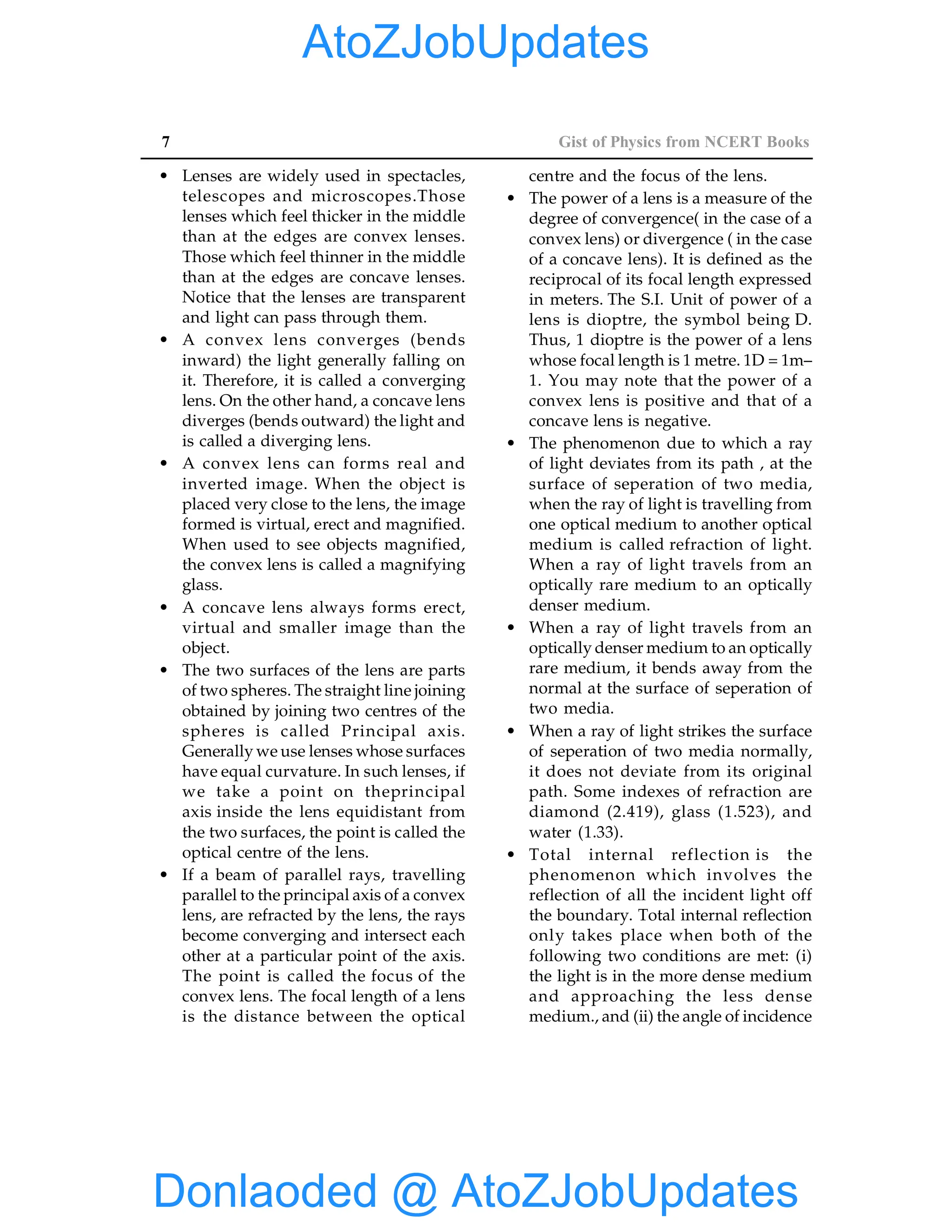 7 Gist of Physics from NCERT Books
• Lenses are widely used in spectacles,
telescopes and microscopes.Those
lenses which feel thicker in the middle
than at the edges are convex lenses.
Those which feel thinner in the middle
than at the edges are concave lenses.
Notice that the lenses are transparent
and light can pass through them.
• A convex lens converges (bends
inward) the light generally falling on
it. Therefore, it is called a converging
lens. On the other hand, a concave lens
diverges (bends outward) the light and
is called a diverging lens.
• A convex lens can forms real and
inverted image. When the object is
placed very close to the lens, the image
formed is virtual, erect and magnified.
When used to see objects magnified,
the convex lens is called a magnifying
glass.
• A concave lens always forms erect,
virtual and smaller image than the
object.
• The two surfaces of the lens are parts
of two spheres. The straight line joining
obtained by joining two centres of the
spheres is called Principal axis.
Generally we use lenses whose surfaces
have equal curvature. In such lenses, if
we take a point on theprincipal
axis inside the lens equidistant from
the two surfaces, the point is called the
optical centre of the lens.
• If a beam of parallel rays, travelling
parallel to the principal axis of a convex
lens, are refracted by the lens, the rays
become converging and intersect each
other at a particular point of the axis.
The point is called the focus of the
convex lens. The focal length of a lens
is the distance between the optical
centre and the focus of the lens.
• The power of a lens is a measure of the
degree of convergence( in the case of a
convex lens) or divergence ( in the case
of a concave lens). It is defined as the
reciprocal of its focal length expressed
in meters. The S.I. Unit of power of a
lens is dioptre, the symbol being D.
Thus, 1 dioptre is the power of a lens
whose focal length is 1 metre. 1D = 1m–
1. You may note that the power of a
convex lens is positive and that of a
concave lens is negative.
• The phenomenon due to which a ray
of light deviates from its path , at the
surface of seperation of two media,
when the ray of light is travelling from
one optical medium to another optical
medium is called refraction of light.
When a ray of light travels from an
optically rare medium to an optically
denser medium.
• When a ray of light travels from an
optically denser medium to an optically
rare medium, it bends away from the
normal at the surface of seperation of
two media.
• When a ray of light strikes the surface
of seperation of two media normally,
it does not deviate from its original
path. Some indexes of refraction are
diamond (2.419), glass (1.523), and
water (1.33).
• Total internal reflection is the
phenomenon which involves the
reflection of all the incident light off
the boundary. Total internal reflection
only takes place when both of the
following two conditions are met: (i)
the light is in the more dense medium
and approaching the less dense
medium., and (ii) the angle of incidence
Donlaoded @ AtoZJobUpdates
AtoZJobUpdates
 