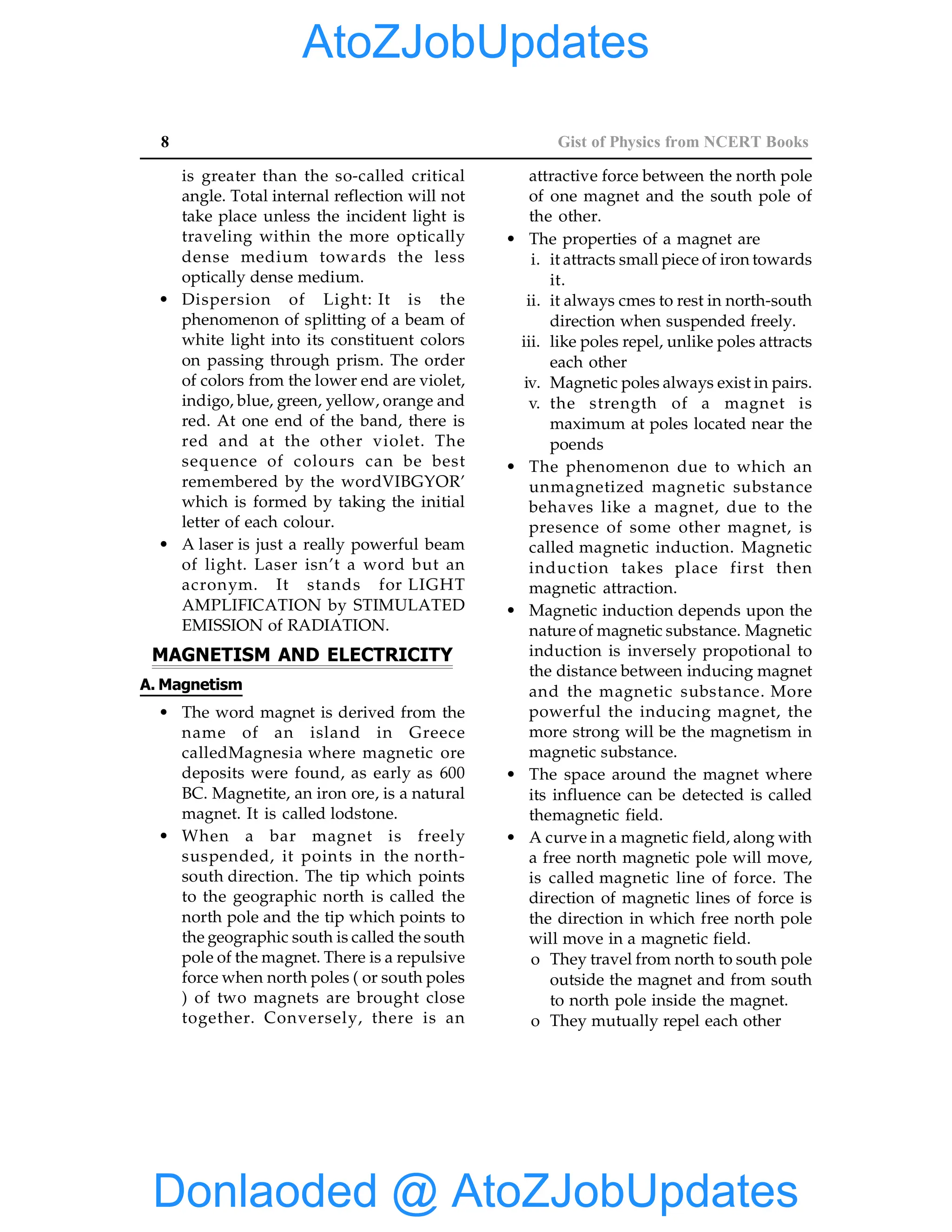8 Gist of Physics from NCERT Books
is greater than the so-called critical
angle. Total internal reflection will not
take place unless the incident light is
traveling within the more optically
dense medium towards the less
optically dense medium.
• Dispersion of Light: It is the
phenomenon of splitting of a beam of
white light into its constituent colors
on passing through prism. The order
of colors from the lower end are violet,
indigo, blue, green, yellow, orange and
red. At one end of the band, there is
red and at the other violet. The
sequence of colours can be best
remembered by the wordVIBGYOR’
which is formed by taking the initial
letter of each colour.
• A laser is just a really powerful beam
of light. Laser isn’t a word but an
acronym. It stands for LIGHT
AMPLIFICATION by STIMULATED
EMISSION of RADIATION.
MAGNETISM AND ELECTRICITY
A. Magnetism
• The word magnet is derived from the
name of an island in Greece
calledMagnesia where magnetic ore
deposits were found, as early as 600
BC. Magnetite, an iron ore, is a natural
magnet. It is called lodstone.
• When a bar magnet is freely
suspended, it points in the north-
south direction. The tip which points
to the geographic north is called the
north pole and the tip which points to
the geographic south is called the south
pole of the magnet. There is a repulsive
force when north poles ( or south poles
) of two magnets are brought close
together. Conversely, there is an
attractive force between the north pole
of one magnet and the south pole of
the other.
• The properties of a magnet are
i. it attracts small piece of iron towards
it.
ii. it always cmes to rest in north-south
direction when suspended freely.
iii. like poles repel, unlike poles attracts
each other
iv. Magnetic poles always exist in pairs.
v. the strength of a magnet is
maximum at poles located near the
poends
• The phenomenon due to which an
unmagnetized magnetic substance
behaves like a magnet, due to the
presence of some other magnet, is
called magnetic induction. Magnetic
induction takes place first then
magnetic attraction.
• Magnetic induction depends upon the
nature of magnetic substance. Magnetic
induction is inversely propotional to
the distance between inducing magnet
and the magnetic substance. More
powerful the inducing magnet, the
more strong will be the magnetism in
magnetic substance.
• The space around the magnet where
its influence can be detected is called
themagnetic field.
• A curve in a magnetic field, along with
a free north magnetic pole will move,
is called magnetic line of force. The
direction of magnetic lines of force is
the direction in which free north pole
will move in a magnetic field.
o They travel from north to south pole
outside the magnet and from south
to north pole inside the magnet.
o They mutually repel each other
Donlaoded @ AtoZJobUpdates
AtoZJobUpdates
 