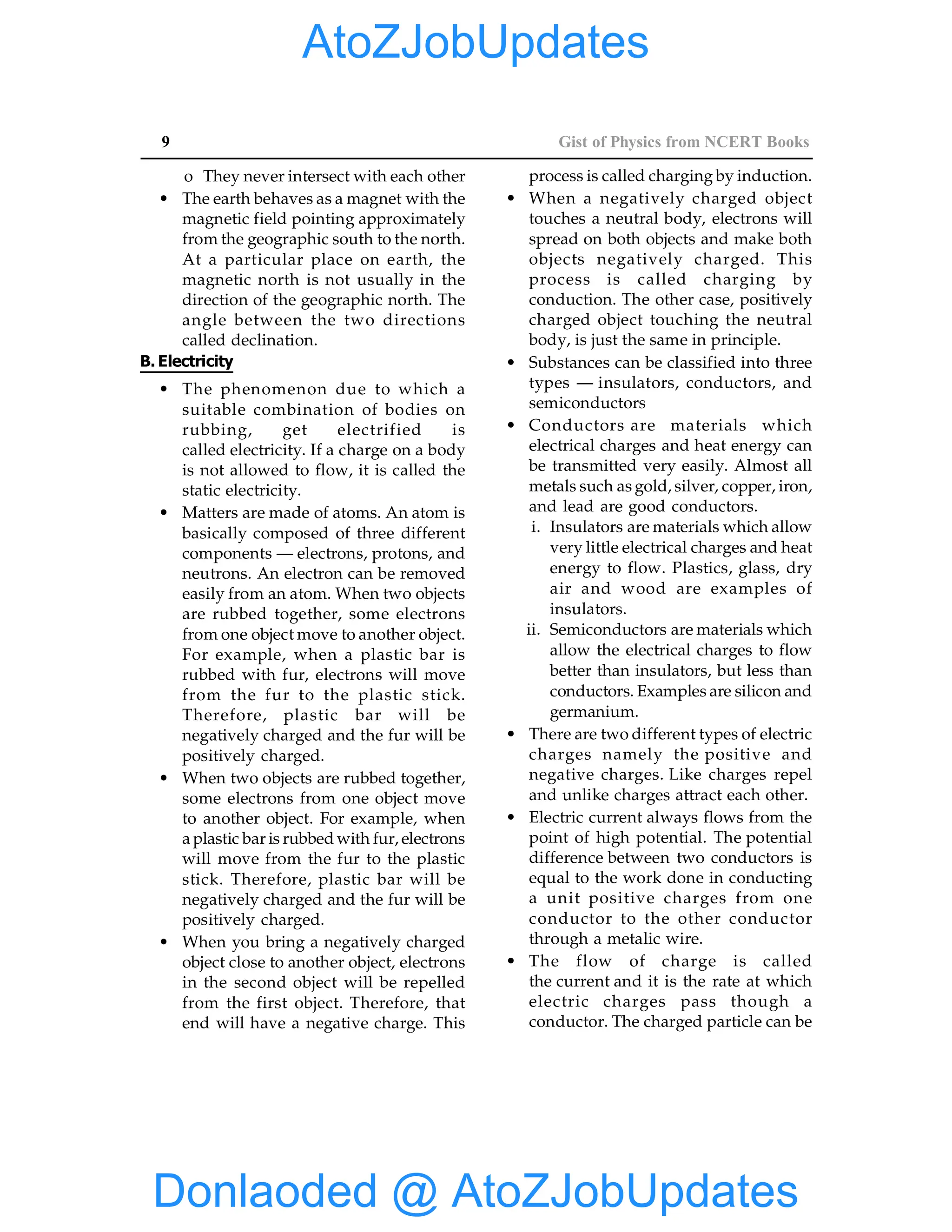 9 Gist of Physics from NCERT Books
o They never intersect with each other
• The earth behaves as a magnet with the
magnetic field pointing approximately
from the geographic south to the north.
At a particular place on earth, the
magnetic north is not usually in the
direction of the geographic north. The
angle between the two directions
called declination.
B. Electricity
• The phenomenon due to which a
suitable combination of bodies on
rubbing, get electrified is
called electricity. If a charge on a body
is not allowed to flow, it is called the
static electricity.
• Matters are made of atoms. An atom is
basically composed of three different
components — electrons, protons, and
neutrons. An electron can be removed
easily from an atom. When two objects
are rubbed together, some electrons
from one object move to another object.
For example, when a plastic bar is
rubbed with fur, electrons will move
from the fur to the plastic stick.
Therefore, plastic bar will be
negatively charged and the fur will be
positively charged.
• When two objects are rubbed together,
some electrons from one object move
to another object. For example, when
a plastic bar is rubbed with fur, electrons
will move from the fur to the plastic
stick. Therefore, plastic bar will be
negatively charged and the fur will be
positively charged.
• When you bring a negatively charged
object close to another object, electrons
in the second object will be repelled
from the first object. Therefore, that
end will have a negative charge. This
process is called charging by induction.
• When a negatively charged object
touches a neutral body, electrons will
spread on both objects and make both
objects negatively charged. This
process is called charging by
conduction. The other case, positively
charged object touching the neutral
body, is just the same in principle.
• Substances can be classified into three
types — insulators, conductors, and
semiconductors
• Conductors are materials which
electrical charges and heat energy can
be transmitted very easily. Almost all
metals such as gold, silver, copper, iron,
and lead are good conductors.
i. Insulators are materials which allow
very little electrical charges and heat
energy to flow. Plastics, glass, dry
air and wood are examples of
insulators.
ii. Semiconductors are materials which
allow the electrical charges to flow
better than insulators, but less than
conductors. Examples are silicon and
germanium.
• There are two different types of electric
charges namely the positive and
negative charges. Like charges repel
and unlike charges attract each other.
• Electric current always flows from the
point of high potential. The potential
difference between two conductors is
equal to the work done in conducting
a unit positive charges from one
conductor to the other conductor
through a metalic wire.
• The flow of charge is called
the current and it is the rate at which
electric charges pass though a
conductor. The charged particle can be
Donlaoded @ AtoZJobUpdates
AtoZJobUpdates
 