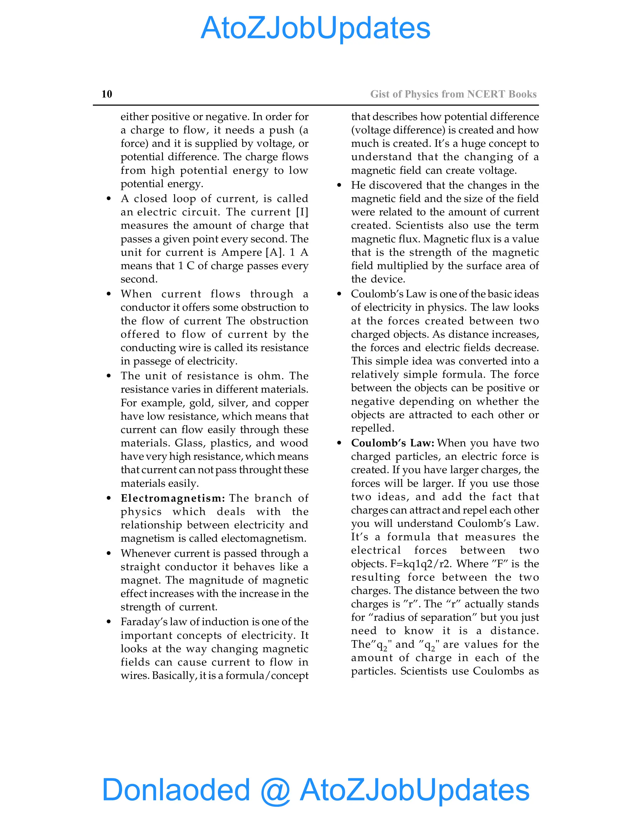 10 Gist of Physics from NCERT Books
either positive or negative. In order for
a charge to flow, it needs a push (a
force) and it is supplied by voltage, or
potential difference. The charge flows
from high potential energy to low
potential energy.
• A closed loop of current, is called
an electric circuit. The current [I]
measures the amount of charge that
passes a given point every second. The
unit for current is Ampere [A]. 1 A
means that 1 C of charge passes every
second.
• When current flows through a
conductor it offers some obstruction to
the flow of current The obstruction
offered to flow of current by the
conducting wire is called its resistance
in passege of electricity.
• The unit of resistance is ohm. The
resistance varies in different materials.
For example, gold, silver, and copper
have low resistance, which means that
current can flow easily through these
materials. Glass, plastics, and wood
have very high resistance, which means
that current can not pass throught these
materials easily.
• Electromagnetism: The branch of
physics which deals with the
relationship between electricity and
magnetism is called electomagnetism.
• Whenever current is passed through a
straight conductor it behaves like a
magnet. The magnitude of magnetic
effect increases with the increase in the
strength of current.
• Faraday’s law of induction is one of the
important concepts of electricity. It
looks at the way changing magnetic
fields can cause current to flow in
wires. Basically, it is a formula/concept
that describes how potential difference
(voltage difference) is created and how
much is created. It’s a huge concept to
understand that the changing of a
magnetic field can create voltage.
• He discovered that the changes in the
magnetic field and the size of the field
were related to the amount of current
created. Scientists also use the term
magnetic flux. Magnetic flux is a value
that is the strength of the magnetic
field multiplied by the surface area of
the device.
• Coulomb’s Law is one of the basic ideas
of electricity in physics. The law looks
at the forces created between two
charged objects. As distance increases,
the forces and electric fields decrease.
This simple idea was converted into a
relatively simple formula. The force
between the objects can be positive or
negative depending on whether the
objects are attracted to each other or
repelled.
• Coulomb’s Law: When you have two
charged particles, an electric force is
created. If you have larger charges, the
forces will be larger. If you use those
two ideas, and add the fact that
charges can attract and repel each other
you will understand Coulomb’s Law.
It’s a formula that measures the
electrical forces between two
objects. F=kq1q2/r2. Where ”F” is the
resulting force between the two
charges. The distance between the two
charges is ”r”. The “r” actually stands
for “radius of separation” but you just
need to know it is a distance.
The”q2" and ”q2" are values for the
amount of charge in each of the
particles. Scientists use Coulombs as
Donlaoded @ AtoZJobUpdates
AtoZJobUpdates
 