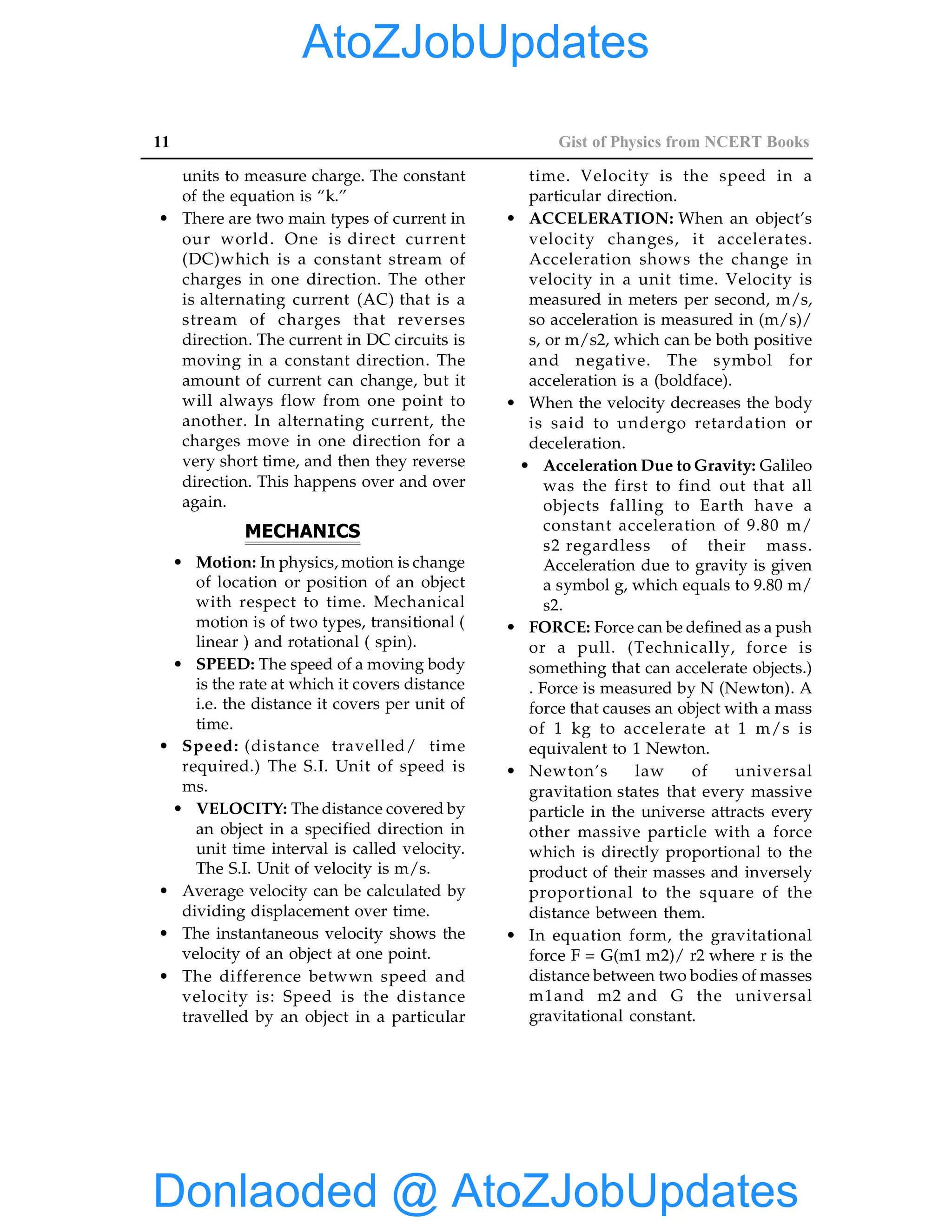 11 Gist of Physics from NCERT Books
units to measure charge. The constant
of the equation is “k.”
• There are two main types of current in
our world. One is direct current
(DC)which is a constant stream of
charges in one direction. The other
is alternating current (AC) that is a
stream of charges that reverses
direction. The current in DC circuits is
moving in a constant direction. The
amount of current can change, but it
will always flow from one point to
another. In alternating current, the
charges move in one direction for a
very short time, and then they reverse
direction. This happens over and over
again.
MECHANICS
• Motion: In physics, motion is change
of location or position of an object
with respect to time. Mechanical
motion is of two types, transitional (
linear ) and rotational ( spin).
• SPEED: The speed of a moving body
is the rate at which it covers distance
i.e. the distance it covers per unit of
time.
• Speed: (distance travelled/ time
required.) The S.I. Unit of speed is
ms.
• VELOCITY: The distance covered by
an object in a specified direction in
unit time interval is called velocity.
The S.I. Unit of velocity is m/s.
• Average velocity can be calculated by
dividing displacement over time.
• The instantaneous velocity shows the
velocity of an object at one point.
• The difference betwwn speed and
velocity is: Speed is the distance
travelled by an object in a particular
time. Velocity is the speed in a
particular direction.
• ACCELERATION: When an object’s
velocity changes, it accelerates.
Acceleration shows the change in
velocity in a unit time. Velocity is
measured in meters per second, m/s,
so acceleration is measured in (m/s)/
s, or m/s2, which can be both positive
and negative. The symbol for
acceleration is a (boldface).
• When the velocity decreases the body
is said to undergo retardation or
deceleration.
• Acceleration Due to Gravity: Galileo
was the first to find out that all
objects falling to Earth have a
constant acceleration of 9.80 m/
s2 regardless of their mass.
Acceleration due to gravity is given
a symbol g, which equals to 9.80 m/
s2.
• FORCE: Force can be defined as a push
or a pull. (Technically, force is
something that can accelerate objects.)
. Force is measured by N (Newton). A
force that causes an object with a mass
of 1 kg to accelerate at 1 m/s is
equivalent to 1 Newton.
• Newton’s law of universal
gravitation states that every massive
particle in the universe attracts every
other massive particle with a force
which is directly proportional to the
product of their masses and inversely
proportional to the square of the
distance between them.
• In equation form, the gravitational
force F = G(m1 m2)/ r2 where r is the
distance between two bodies of masses
m1and m2 and G the universal
gravitational constant.
Donlaoded @ AtoZJobUpdates
AtoZJobUpdates
 