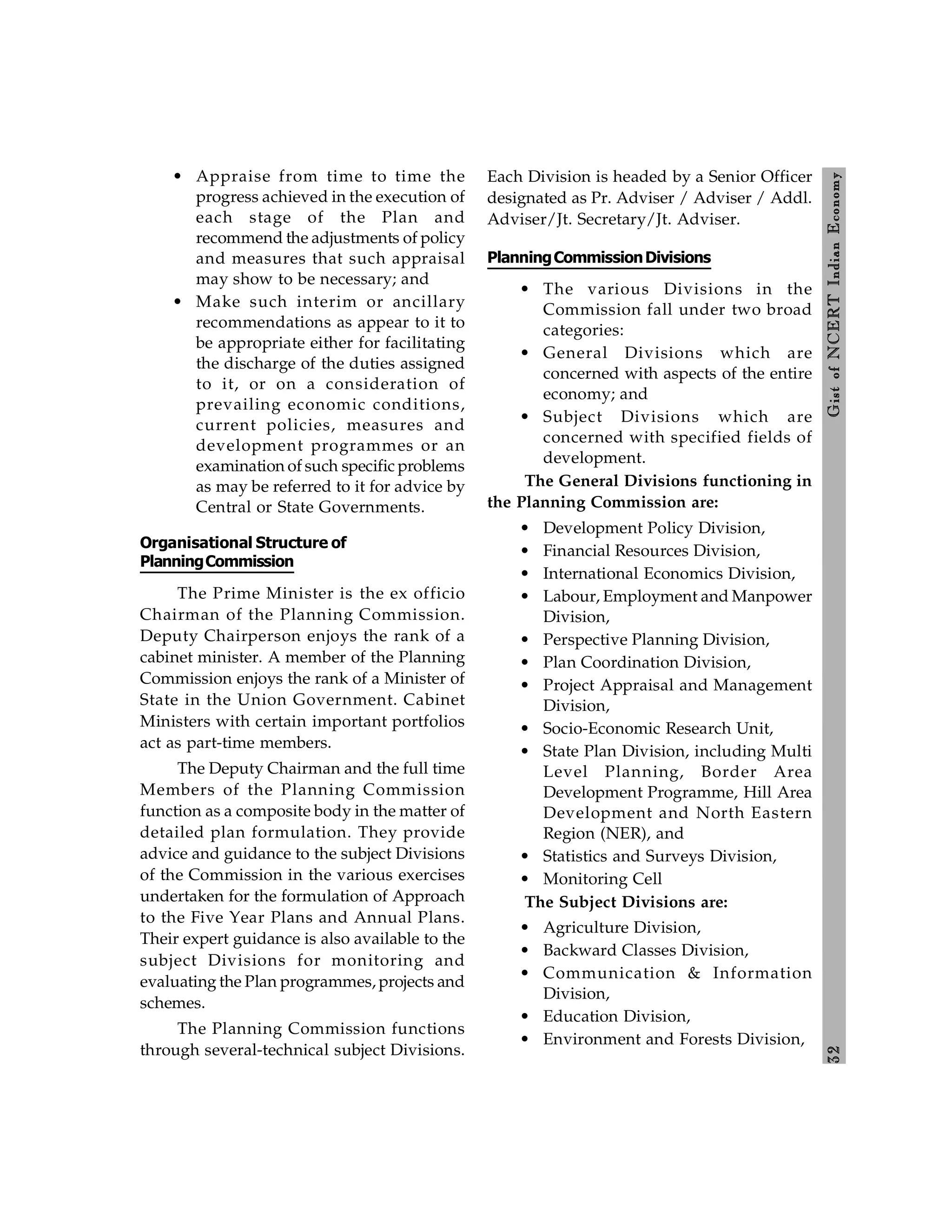 3
2
Gist
of
NCERT
Indian
Economy
• Appraise from time to time the
progress achieved in the execution of
each stage of the Plan and
recommend the adjustments of policy
and measures that such appraisal
may show to be necessary; and
• Make such interim or ancillary
recommendations as appear to it to
be appropriate either for facilitating
the discharge of the duties assigned
to it, or on a consideration of
prevailing economic conditions,
current policies, measures and
development programmes or an
examination of such specific problems
as may be referred to it for advice by
Central or State Governments.
Organisational Structure of
PlanningCommission
The Prime Minister is the ex officio
Chairman of the Planning Commission.
Deputy Chairperson enjoys the rank of a
cabinet minister. A member of the Planning
Commission enjoys the rank of a Minister of
State in the Union Government. Cabinet
Ministers with certain important portfolios
act as part-time members.
The Deputy Chairman and the full time
Members of the Planning Commission
function as a composite body in the matter of
detailed plan formulation. They provide
advice and guidance to the subject Divisions
of the Commission in the various exercises
undertaken for the formulation of Approach
to the Five Year Plans and Annual Plans.
Their expert guidance is also available to the
subject Divisions for monitoring and
evaluating the Plan programmes, projects and
schemes.
The Planning Commission functions
through several-technical subject Divisions.
Each Division is headed by a Senior Officer
designated as Pr. Adviser / Adviser / Addl.
Adviser/Jt. Secretary/Jt. Adviser.
PlanningCommissionDivisions
• The various Divisions in the
Commission fall under two broad
categories:
• General Divisions which are
concerned with aspects of the entire
economy; and
• Subject Divisions which are
concerned with specified fields of
development.
The General Divisions functioning in
the Planning Commission are:
• Development Policy Division,
• Financial Resources Division,
• International Economics Division,
• Labour, Employment and Manpower
Division,
• Perspective Planning Division,
• Plan Coordination Division,
• Project Appraisal and Management
Division,
• Socio-Economic Research Unit,
• State Plan Division, including Multi
Level Planning, Border Area
Development Programme, Hill Area
Development and North Eastern
Region (NER), and
• Statistics and Surveys Division,
• Monitoring Cell
The Subject Divisions are:
• Agriculture Division,
• Backward Classes Division,
• Communication & Information
Division,
• Education Division,
• Environment and Forests Division,
 
