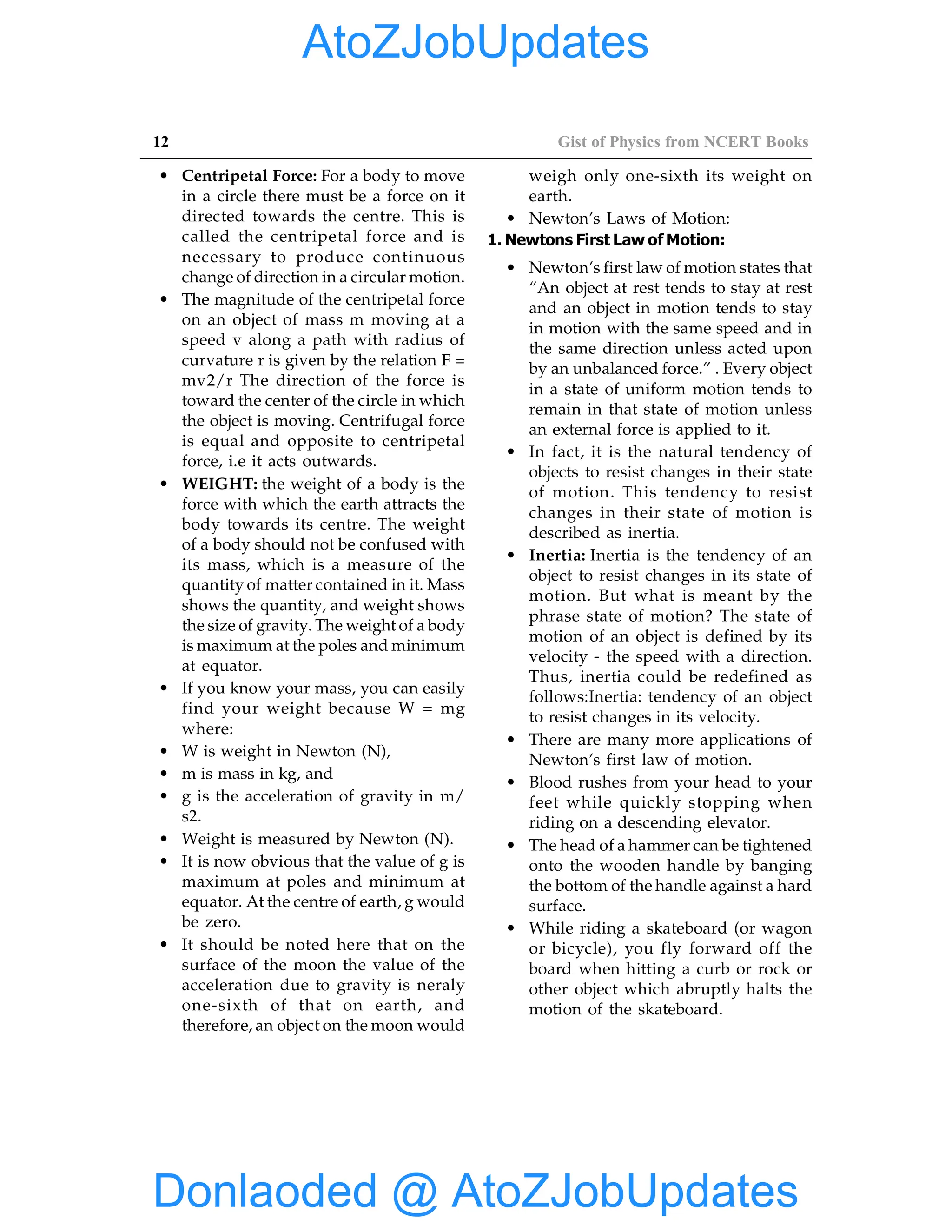 12 Gist of Physics from NCERT Books
• Centripetal Force: For a body to move
in a circle there must be a force on it
directed towards the centre. This is
called the centripetal force and is
necessary to produce continuous
change of direction in a circular motion.
• The magnitude of the centripetal force
on an object of mass m moving at a
speed v along a path with radius of
curvature r is given by the relation F =
mv2/r The direction of the force is
toward the center of the circle in which
the object is moving. Centrifugal force
is equal and opposite to centripetal
force, i.e it acts outwards.
• WEIGHT: the weight of a body is the
force with which the earth attracts the
body towards its centre. The weight
of a body should not be confused with
its mass, which is a measure of the
quantity of matter contained in it. Mass
shows the quantity, and weight shows
the size of gravity. The weight of a body
is maximum at the poles and minimum
at equator.
• If you know your mass, you can easily
find your weight because W = mg
where:
• W is weight in Newton (N),
• m is mass in kg, and
• g is the acceleration of gravity in m/
s2.
• Weight is measured by Newton (N).
• It is now obvious that the value of g is
maximum at poles and minimum at
equator. At the centre of earth, g would
be zero.
• It should be noted here that on the
surface of the moon the value of the
acceleration due to gravity is neraly
one-sixth of that on earth, and
therefore, an object on the moon would
weigh only one-sixth its weight on
earth.
• Newton’s Laws of Motion:
1. Newtons First Law of Motion:
• Newton’s first law of motion states that
“An object at rest tends to stay at rest
and an object in motion tends to stay
in motion with the same speed and in
the same direction unless acted upon
by an unbalanced force.” . Every object
in a state of uniform motion tends to
remain in that state of motion unless
an external force is applied to it.
• In fact, it is the natural tendency of
objects to resist changes in their state
of motion. This tendency to resist
changes in their state of motion is
described as inertia.
• Inertia: Inertia is the tendency of an
object to resist changes in its state of
motion. But what is meant by the
phrase state of motion? The state of
motion of an object is defined by its
velocity - the speed with a direction.
Thus, inertia could be redefined as
follows:Inertia: tendency of an object
to resist changes in its velocity.
• There are many more applications of
Newton’s first law of motion.
• Blood rushes from your head to your
feet while quickly stopping when
riding on a descending elevator.
• The head of a hammer can be tightened
onto the wooden handle by banging
the bottom of the handle against a hard
surface.
• While riding a skateboard (or wagon
or bicycle), you fly forward off the
board when hitting a curb or rock or
other object which abruptly halts the
motion of the skateboard.
Donlaoded @ AtoZJobUpdates
AtoZJobUpdates
 