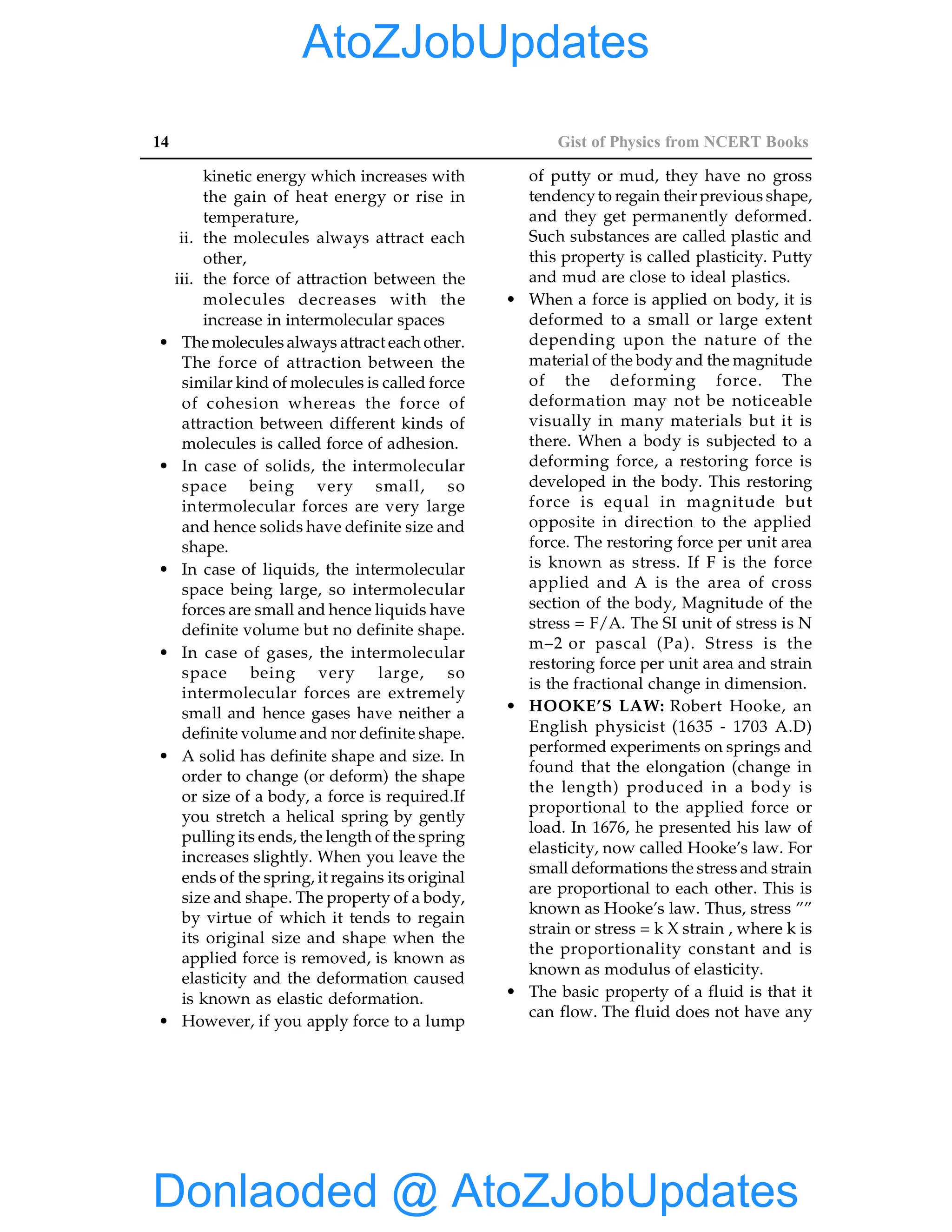 14 Gist of Physics from NCERT Books
kinetic energy which increases with
the gain of heat energy or rise in
temperature,
ii. the molecules always attract each
other,
iii. the force of attraction between the
molecules decreases with the
increase in intermolecular spaces
• The molecules always attract each other.
The force of attraction between the
similar kind of molecules is called force
of cohesion whereas the force of
attraction between different kinds of
molecules is called force of adhesion.
• In case of solids, the intermolecular
space being very small, so
intermolecular forces are very large
and hence solids have definite size and
shape.
• In case of liquids, the intermolecular
space being large, so intermolecular
forces are small and hence liquids have
definite volume but no definite shape.
• In case of gases, the intermolecular
space being very large, so
intermolecular forces are extremely
small and hence gases have neither a
definite volume and nor definite shape.
• A solid has definite shape and size. In
order to change (or deform) the shape
or size of a body, a force is required.If
you stretch a helical spring by gently
pulling its ends, the length of the spring
increases slightly. When you leave the
ends of the spring, it regains its original
size and shape. The property of a body,
by virtue of which it tends to regain
its original size and shape when the
applied force is removed, is known as
elasticity and the deformation caused
is known as elastic deformation.
• However, if you apply force to a lump
of putty or mud, they have no gross
tendencyto regain their previous shape,
and they get permanently deformed.
Such substances are called plastic and
this property is called plasticity. Putty
and mud are close to ideal plastics.
• When a force is applied on body, it is
deformed to a small or large extent
depending upon the nature of the
material of the body and the magnitude
of the deforming force. The
deformation may not be noticeable
visually in many materials but it is
there. When a body is subjected to a
deforming force, a restoring force is
developed in the body. This restoring
force is equal in magnitude but
opposite in direction to the applied
force. The restoring force per unit area
is known as stress. If F is the force
applied and A is the area of cross
section of the body, Magnitude of the
stress = F/A. The SI unit of stress is N
m–2 or pascal (Pa). Stress is the
restoring force per unit area and strain
is the fractional change in dimension.
• HOOKE’S LAW: Robert Hooke, an
English physicist (1635 - 1703 A.D)
performed experiments on springs and
found that the elongation (change in
the length) produced in a body is
proportional to the applied force or
load. In 1676, he presented his law of
elasticity, now called Hooke’s law. For
small deformations the stress and strain
are proportional to each other. This is
known as Hooke’s law. Thus, stress ””
strain or stress = k X strain , where k is
the proportionality constant and is
known as modulus of elasticity.
• The basic property of a fluid is that it
can flow. The fluid does not have any
Donlaoded @ AtoZJobUpdates
AtoZJobUpdates
 