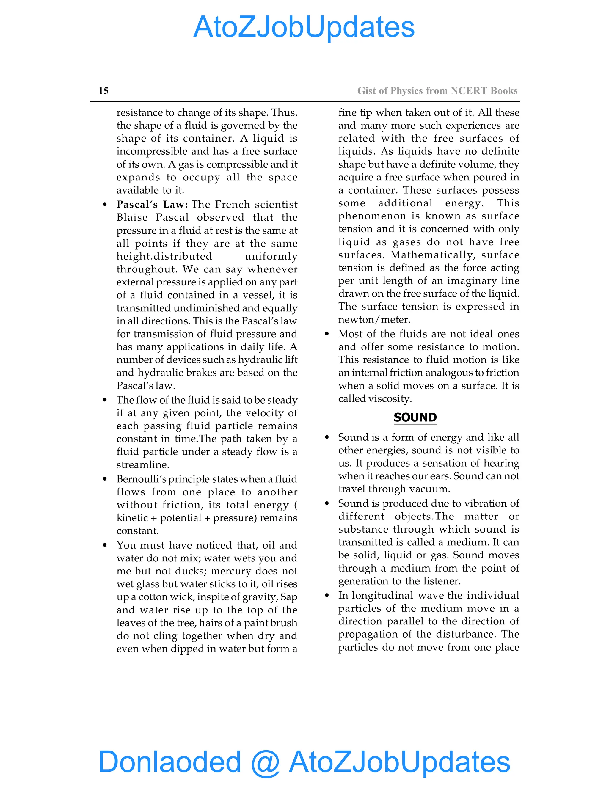 15 Gist of Physics from NCERT Books
resistance to change of its shape. Thus,
the shape of a fluid is governed by the
shape of its container. A liquid is
incompressible and has a free surface
of its own. A gas is compressible and it
expands to occupy all the space
available to it.
• Pascal’s Law: The French scientist
Blaise Pascal observed that the
pressure in a fluid at rest is the same at
all points if they are at the same
height.distributed uniformly
throughout. We can say whenever
external pressure is applied on any part
of a fluid contained in a vessel, it is
transmitted undiminished and equally
in all directions. This is the Pascal’s law
for transmission of fluid pressure and
has many applications in daily life. A
number of devices such as hydraulic lift
and hydraulic brakes are based on the
Pascal’s law.
• The flow of the fluid is said to be steady
if at any given point, the velocity of
each passing fluid particle remains
constant in time.The path taken by a
fluid particle under a steady flow is a
streamline.
• Bernoulli’s principle states when a fluid
flows from one place to another
without friction, its total energy (
kinetic + potential + pressure) remains
constant.
• You must have noticed that, oil and
water do not mix; water wets you and
me but not ducks; mercury does not
wet glass but water sticks to it, oil rises
up a cotton wick, inspite of gravity, Sap
and water rise up to the top of the
leaves of the tree, hairs of a paint brush
do not cling together when dry and
even when dipped in water but form a
fine tip when taken out of it. All these
and many more such experiences are
related with the free surfaces of
liquids. As liquids have no definite
shape but have a definite volume, they
acquire a free surface when poured in
a container. These surfaces possess
some additional energy. This
phenomenon is known as surface
tension and it is concerned with only
liquid as gases do not have free
surfaces. Mathematically, surface
tension is defined as the force acting
per unit length of an imaginary line
drawn on the free surface of the liquid.
The surface tension is expressed in
newton/meter.
• Most of the fluids are not ideal ones
and offer some resistance to motion.
This resistance to fluid motion is like
an internal friction analogous to friction
when a solid moves on a surface. It is
called viscosity.
SOUND
• Sound is a form of energy and like all
other energies, sound is not visible to
us. It produces a sensation of hearing
when it reaches our ears. Sound can not
travel through vacuum.
• Sound is produced due to vibration of
different objects.The matter or
substance through which sound is
transmitted is called a medium. It can
be solid, liquid or gas. Sound moves
through a medium from the point of
generation to the listener.
• In longitudinal wave the individual
particles of the medium move in a
direction parallel to the direction of
propagation of the disturbance. The
particles do not move from one place
Donlaoded @ AtoZJobUpdates
AtoZJobUpdates
 