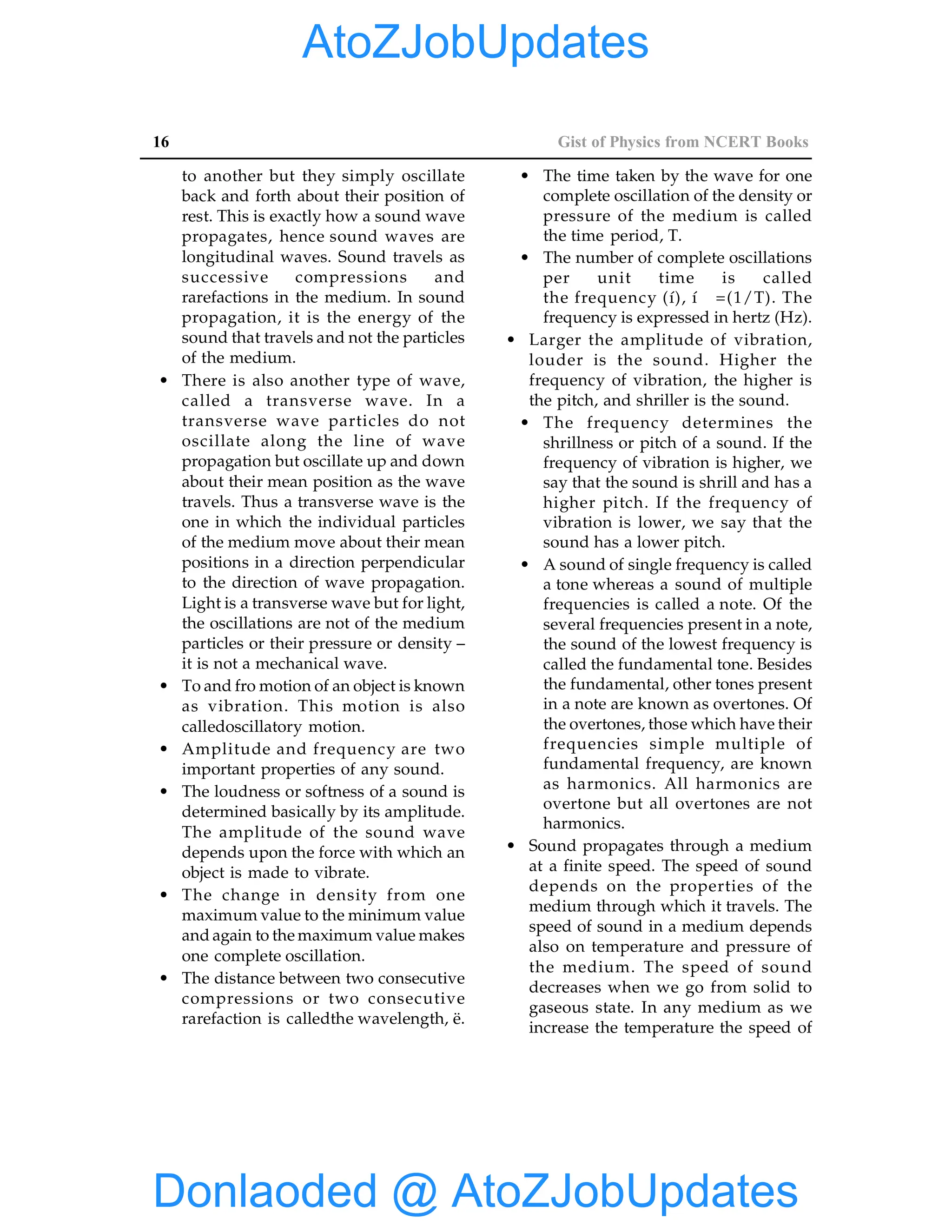 16 Gist of Physics from NCERT Books
to another but they simply oscillate
back and forth about their position of
rest. This is exactly how a sound wave
propagates, hence sound waves are
longitudinal waves. Sound travels as
successive compressions and
rarefactions in the medium. In sound
propagation, it is the energy of the
sound that travels and not the particles
of the medium.
• There is also another type of wave,
called a transverse wave. In a
transverse wave particles do not
oscillate along the line of wave
propagation but oscillate up and down
about their mean position as the wave
travels. Thus a transverse wave is the
one in which the individual particles
of the medium move about their mean
positions in a direction perpendicular
to the direction of wave propagation.
Light is a transverse wave but for light,
the oscillations are not of the medium
particles or their pressure or density –
it is not a mechanical wave.
• To and fro motion of an object is known
as vibration. This motion is also
calledoscillatory motion.
• Amplitude and frequency are two
important properties of any sound.
• The loudness or softness of a sound is
determined basically by its amplitude.
The amplitude of the sound wave
depends upon the force with which an
object is made to vibrate.
• The change in density from one
maximum value to the minimum value
and again to the maximum value makes
one complete oscillation.
• The distance between two consecutive
compressions or two consecutive
rarefaction is calledthe wavelength, ë.
• The time taken by the wave for one
complete oscillation of the density or
pressure of the medium is called
the time period, T.
• The number of complete oscillations
per unit time is called
the frequency (í), í =(1/T). The
frequency is expressed in hertz (Hz).
• Larger the amplitude of vibration,
louder is the sound. Higher the
frequency of vibration, the higher is
the pitch, and shriller is the sound.
• The frequency determines the
shrillness or pitch of a sound. If the
frequency of vibration is higher, we
say that the sound is shrill and has a
higher pitch. If the frequency of
vibration is lower, we say that the
sound has a lower pitch.
• A sound of single frequency is called
a tone whereas a sound of multiple
frequencies is called a note. Of the
several frequencies present in a note,
the sound of the lowest frequency is
called the fundamental tone. Besides
the fundamental, other tones present
in a note are known as overtones. Of
the overtones, those which have their
frequencies simple multiple of
fundamental frequency, are known
as harmonics. All harmonics are
overtone but all overtones are not
harmonics.
• Sound propagates through a medium
at a finite speed. The speed of sound
depends on the properties of the
medium through which it travels. The
speed of sound in a medium depends
also on temperature and pressure of
the medium. The speed of sound
decreases when we go from solid to
gaseous state. In any medium as we
increase the temperature the speed of
Donlaoded @ AtoZJobUpdates
AtoZJobUpdates
 