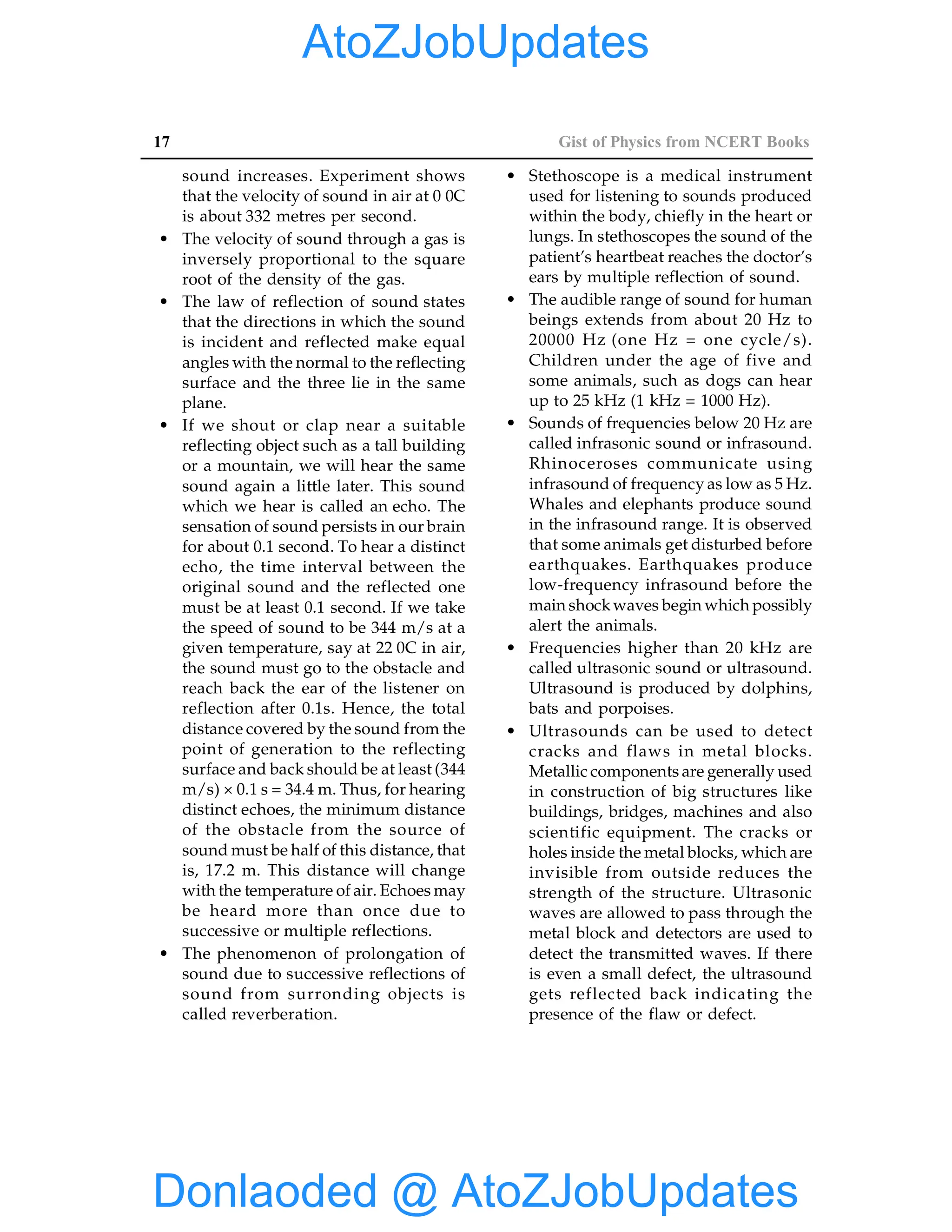 17 Gist of Physics from NCERT Books
sound increases. Experiment shows
that the velocity of sound in air at 0 0C
is about 332 metres per second.
• The velocity of sound through a gas is
inversely proportional to the square
root of the density of the gas.
• The law of reflection of sound states
that the directions in which the sound
is incident and reflected make equal
angles with the normal to the reflecting
surface and the three lie in the same
plane.
• If we shout or clap near a suitable
reflecting object such as a tall building
or a mountain, we will hear the same
sound again a little later. This sound
which we hear is called an echo. The
sensation of sound persists in our brain
for about 0.1 second. To hear a distinct
echo, the time interval between the
original sound and the reflected one
must be at least 0.1 second. If we take
the speed of sound to be 344 m/s at a
given temperature, say at 22 0C in air,
the sound must go to the obstacle and
reach back the ear of the listener on
reflection after 0.1s. Hence, the total
distance covered by the sound from the
point of generation to the reflecting
surface and back should be at least (344
m/s) × 0.1 s = 34.4 m. Thus, for hearing
distinct echoes, the minimum distance
of the obstacle from the source of
sound must be half of this distance, that
is, 17.2 m. This distance will change
with the temperature of air. Echoes may
be heard more than once due to
successive or multiple reflections.
• The phenomenon of prolongation of
sound due to successive reflections of
sound from surronding objects is
called reverberation.
• Stethoscope is a medical instrument
used for listening to sounds produced
within the body, chiefly in the heart or
lungs. In stethoscopes the sound of the
patient’s heartbeat reaches the doctor’s
ears by multiple reflection of sound.
• The audible range of sound for human
beings extends from about 20 Hz to
20000 Hz (one Hz = one cycle/s).
Children under the age of five and
some animals, such as dogs can hear
up to 25 kHz (1 kHz = 1000 Hz).
• Sounds of frequencies below 20 Hz are
called infrasonic sound or infrasound.
Rhinoceroses communicate using
infrasound of frequency as low as 5 Hz.
Whales and elephants produce sound
in the infrasound range. It is observed
that some animals get disturbed before
earthquakes. Earthquakes produce
low-frequency infrasound before the
main shockwaves begin which possibly
alert the animals.
• Frequencies higher than 20 kHz are
called ultrasonic sound or ultrasound.
Ultrasound is produced by dolphins,
bats and porpoises.
• Ultrasounds can be used to detect
cracks and flaws in metal blocks.
Metallic components are generally used
in construction of big structures like
buildings, bridges, machines and also
scientific equipment. The cracks or
holes inside the metal blocks, which are
invisible from outside reduces the
strength of the structure. Ultrasonic
waves are allowed to pass through the
metal block and detectors are used to
detect the transmitted waves. If there
is even a small defect, the ultrasound
gets reflected back indicating the
presence of the flaw or defect.
Donlaoded @ AtoZJobUpdates
AtoZJobUpdates
 