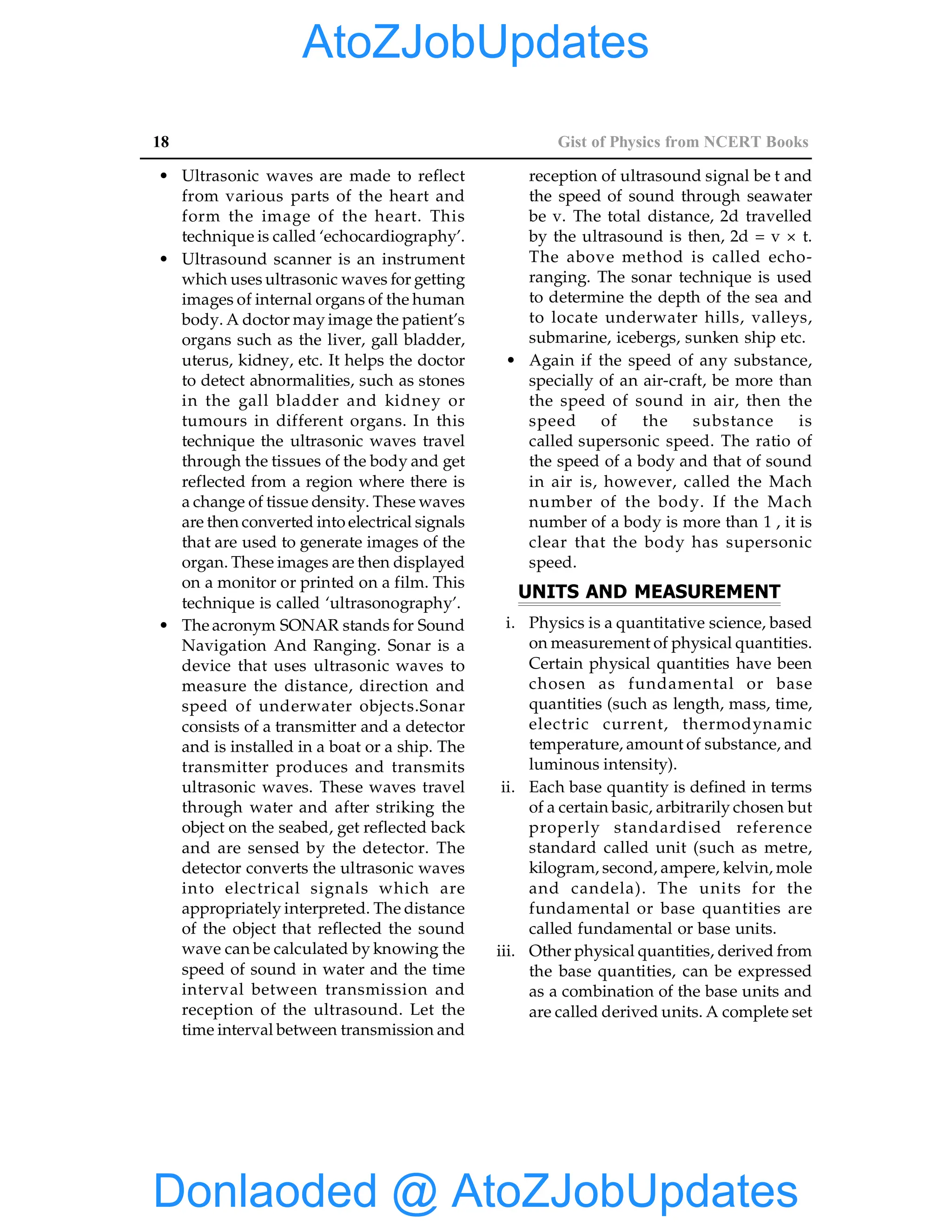 18 Gist of Physics from NCERT Books
• Ultrasonic waves are made to reflect
from various parts of the heart and
form the image of the heart. This
technique is called ‘echocardiography’.
• Ultrasound scanner is an instrument
which uses ultrasonic waves for getting
images of internal organs of the human
body. A doctor may image the patient’s
organs such as the liver, gall bladder,
uterus, kidney, etc. It helps the doctor
to detect abnormalities, such as stones
in the gall bladder and kidney or
tumours in different organs. In this
technique the ultrasonic waves travel
through the tissues of the body and get
reflected from a region where there is
a change of tissue density. These waves
are then converted into electrical signals
that are used to generate images of the
organ. These images are then displayed
on a monitor or printed on a film. This
technique is called ‘ultrasonography’.
• The acronym SONAR stands for Sound
Navigation And Ranging. Sonar is a
device that uses ultrasonic waves to
measure the distance, direction and
speed of underwater objects.Sonar
consists of a transmitter and a detector
and is installed in a boat or a ship. The
transmitter produces and transmits
ultrasonic waves. These waves travel
through water and after striking the
object on the seabed, get reflected back
and are sensed by the detector. The
detector converts the ultrasonic waves
into electrical signals which are
appropriately interpreted. The distance
of the object that reflected the sound
wave can be calculated by knowing the
speed of sound in water and the time
interval between transmission and
reception of the ultrasound. Let the
time interval between transmission and
reception of ultrasound signal be t and
the speed of sound through seawater
be v. The total distance, 2d travelled
by the ultrasound is then, 2d = v × t.
The above method is called echo-
ranging. The sonar technique is used
to determine the depth of the sea and
to locate underwater hills, valleys,
submarine, icebergs, sunken ship etc.
• Again if the speed of any substance,
specially of an air-craft, be more than
the speed of sound in air, then the
speed of the substance is
called supersonic speed. The ratio of
the speed of a body and that of sound
in air is, however, called the Mach
number of the body. If the Mach
number of a body is more than 1 , it is
clear that the body has supersonic
speed.
UNITS AND MEASUREMENT
i. Physics is a quantitative science, based
on measurement of physical quantities.
Certain physical quantities have been
chosen as fundamental or base
quantities (such as length, mass, time,
electric current, thermodynamic
temperature, amount of substance, and
luminous intensity).
ii. Each base quantity is defined in terms
of a certain basic, arbitrarily chosen but
properly standardised reference
standard called unit (such as metre,
kilogram, second, ampere, kelvin, mole
and candela). The units for the
fundamental or base quantities are
called fundamental or base units.
iii. Other physical quantities, derived from
the base quantities, can be expressed
as a combination of the base units and
are called derived units. A complete set
Donlaoded @ AtoZJobUpdates
AtoZJobUpdates
 