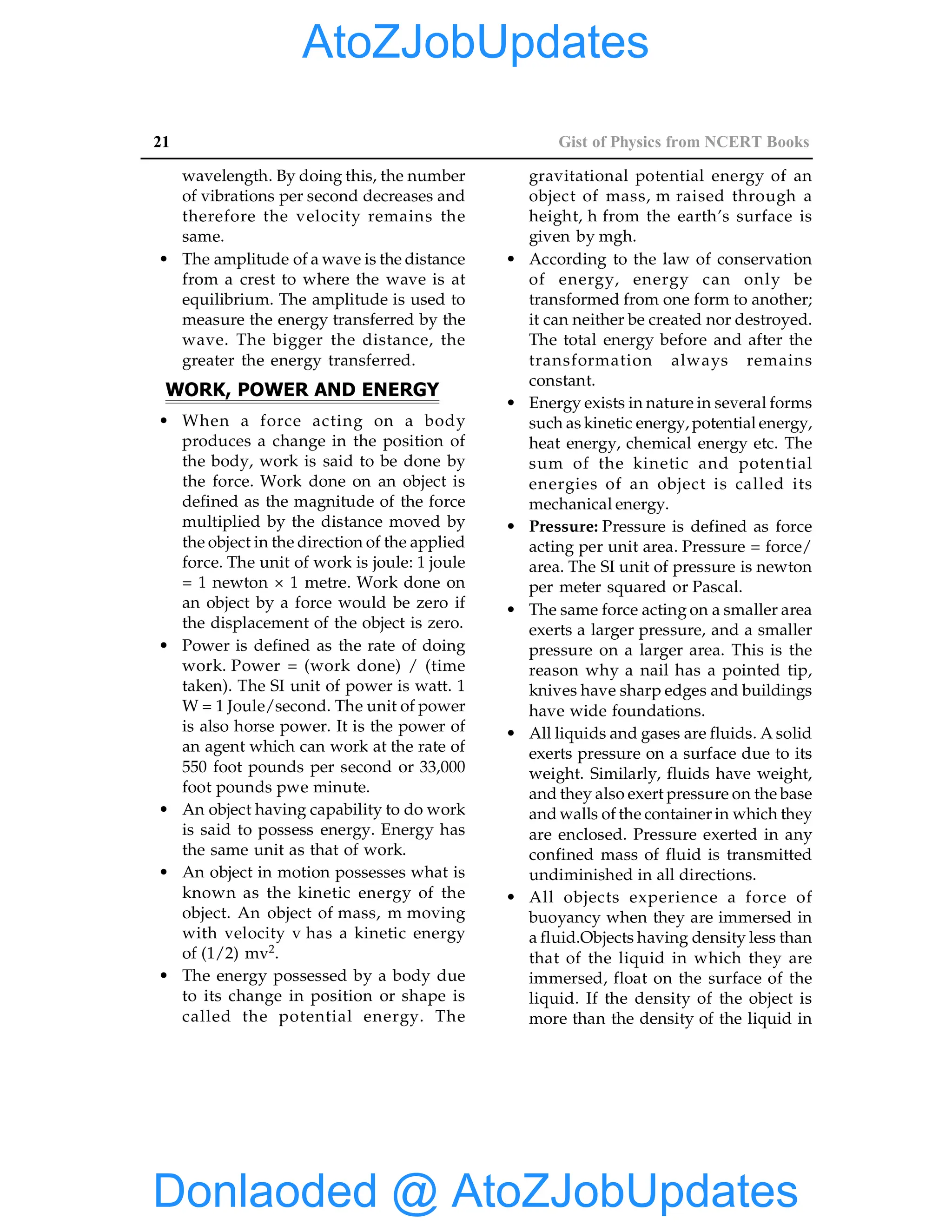 21 Gist of Physics from NCERT Books
wavelength. By doing this, the number
of vibrations per second decreases and
therefore the velocity remains the
same.
• The amplitude of a wave is the distance
from a crest to where the wave is at
equilibrium. The amplitude is used to
measure the energy transferred by the
wave. The bigger the distance, the
greater the energy transferred.
WORK, POWER AND ENERGY
• When a force acting on a body
produces a change in the position of
the body, work is said to be done by
the force. Work done on an object is
defined as the magnitude of the force
multiplied by the distance moved by
the object in the direction of the applied
force. The unit of work is joule: 1 joule
= 1 newton × 1 metre. Work done on
an object by a force would be zero if
the displacement of the object is zero.
• Power is defined as the rate of doing
work. Power = (work done) / (time
taken). The SI unit of power is watt. 1
W = 1 Joule/second. The unit of power
is also horse power. It is the power of
an agent which can work at the rate of
550 foot pounds per second or 33,000
foot pounds pwe minute.
• An object having capability to do work
is said to possess energy. Energy has
the same unit as that of work.
• An object in motion possesses what is
known as the kinetic energy of the
object. An object of mass, m moving
with velocity v has a kinetic energy
of (1/2) mv2.
• The energy possessed by a body due
to its change in position or shape is
called the potential energy. The
gravitational potential energy of an
object of mass, m raised through a
height, h from the earth’s surface is
given by mgh.
• According to the law of conservation
of energy, energy can only be
transformed from one form to another;
it can neither be created nor destroyed.
The total energy before and after the
transformation always remains
constant.
• Energy exists in nature in several forms
such as kinetic energy, potential energy,
heat energy, chemical energy etc. The
sum of the kinetic and potential
energies of an object is called its
mechanical energy.
• Pressure: Pressure is defined as force
acting per unit area. Pressure = force/
area. The SI unit of pressure is newton
per meter squared or Pascal.
• The same force acting on a smaller area
exerts a larger pressure, and a smaller
pressure on a larger area. This is the
reason why a nail has a pointed tip,
knives have sharp edges and buildings
have wide foundations.
• All liquids and gases are fluids. A solid
exerts pressure on a surface due to its
weight. Similarly, fluids have weight,
and they also exert pressure on the base
and walls of the container in which they
are enclosed. Pressure exerted in any
confined mass of fluid is transmitted
undiminished in all directions.
• All objects experience a force of
buoyancy when they are immersed in
a fluid.Objects having density less than
that of the liquid in which they are
immersed, float on the surface of the
liquid. If the density of the object is
more than the density of the liquid in
Donlaoded @ AtoZJobUpdates
AtoZJobUpdates
 