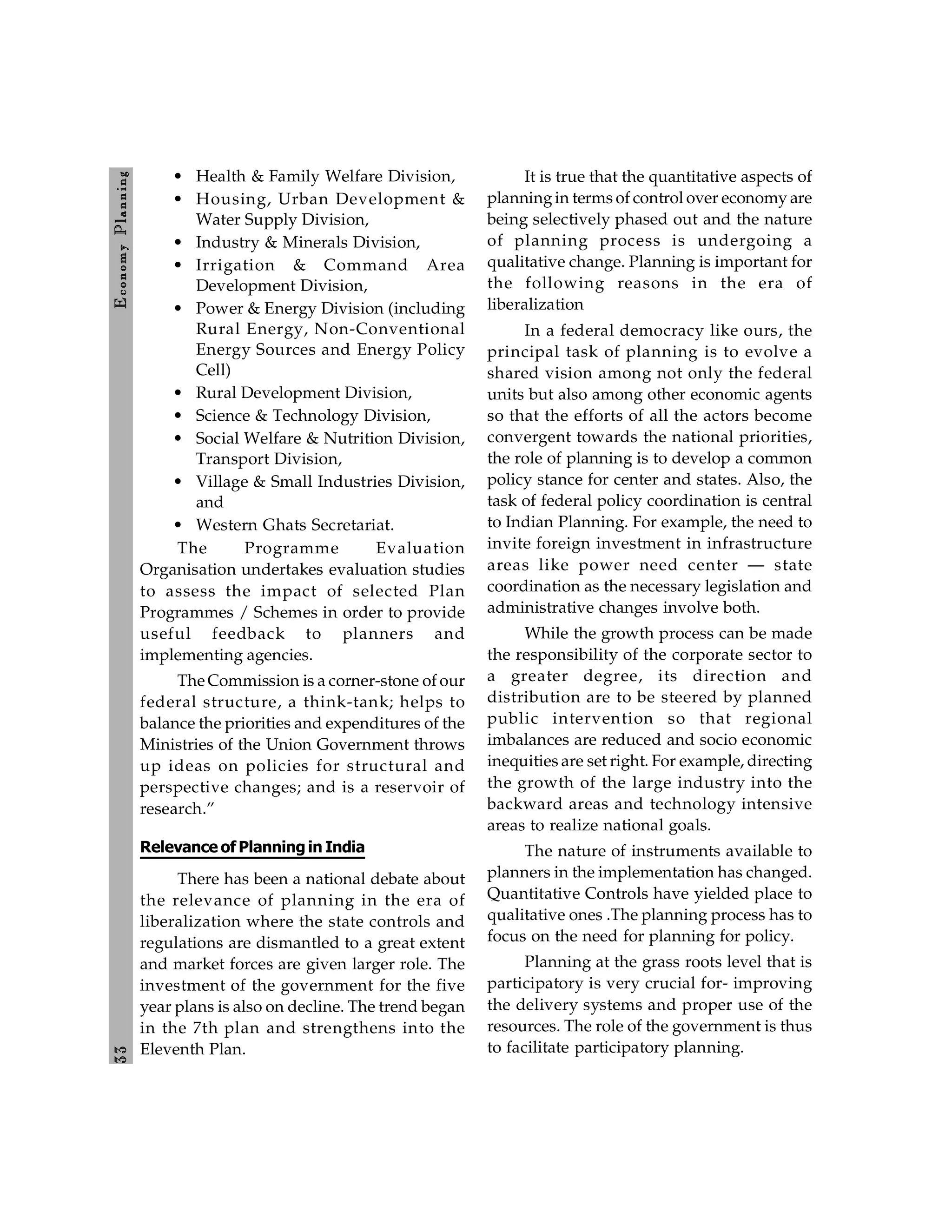 3
3
E
conom
y
P
lanning
• Health & Family Welfare Division,
• Housing, Urban Development &
Water Supply Division,
• Industry & Minerals Division,
• Irrigation & Command Area
Development Division,
• Power & Energy Division (including
Rural Energy, Non-Conventional
Energy Sources and Energy Policy
Cell)
• Rural Development Division,
• Science & Technology Division,
• Social Welfare & Nutrition Division,
Transport Division,
• Village & Small Industries Division,
and
• Western Ghats Secretariat.
The Programme Evaluation
Organisation undertakes evaluation studies
to assess the impact of selected Plan
Programmes / Schemes in order to provide
useful feedback to planners and
implementing agencies.
The Commission is a corner-stone of our
federal structure, a think-tank; helps to
balance the priorities and expenditures of the
Ministries of the Union Government throws
up ideas on policies for structural and
perspective changes; and is a reservoir of
research.”
Relevance of Planning in India
There has been a national debate about
the relevance of planning in the era of
liberalization where the state controls and
regulations are dismantled to a great extent
and market forces are given larger role. The
investment of the government for the five
year plans is also on decline. The trend began
in the 7th plan and strengthens into the
Eleventh Plan.
It is true that the quantitative aspects of
planningin terms of control over economy are
being selectively phased out and the nature
of planning process is undergoing a
qualitative change. Planning is important for
the following reasons in the era of
liberalization
In a federal democracy like ours, the
principal task of planning is to evolve a
shared vision among not only the federal
units but also among other economic agents
so that the efforts of all the actors become
convergent towards the national priorities,
the role of planning is to develop a common
policy stance for center and states. Also, the
task of federal policy coordination is central
to Indian Planning. For example, the need to
invite foreign investment in infrastructure
areas like power need center — state
coordination as the necessary legislation and
administrative changes involve both.
While the growth process can be made
the responsibility of the corporate sector to
a greater degree, its direction and
distribution are to be steered by planned
public intervention so that regional
imbalances are reduced and socio economic
inequities are set right. For example, directing
the growth of the large industry into the
backward areas and technology intensive
areas to realize national goals.
The nature of instruments available to
planners in the implementation has changed.
Quantitative Controls have yielded place to
qualitative ones .The planning process has to
focus on the need for planning for policy.
Planning at the grass roots level that is
participatory is very crucial for- improving
the delivery systems and proper use of the
resources. The role of the government is thus
to facilitate participatory planning.
 