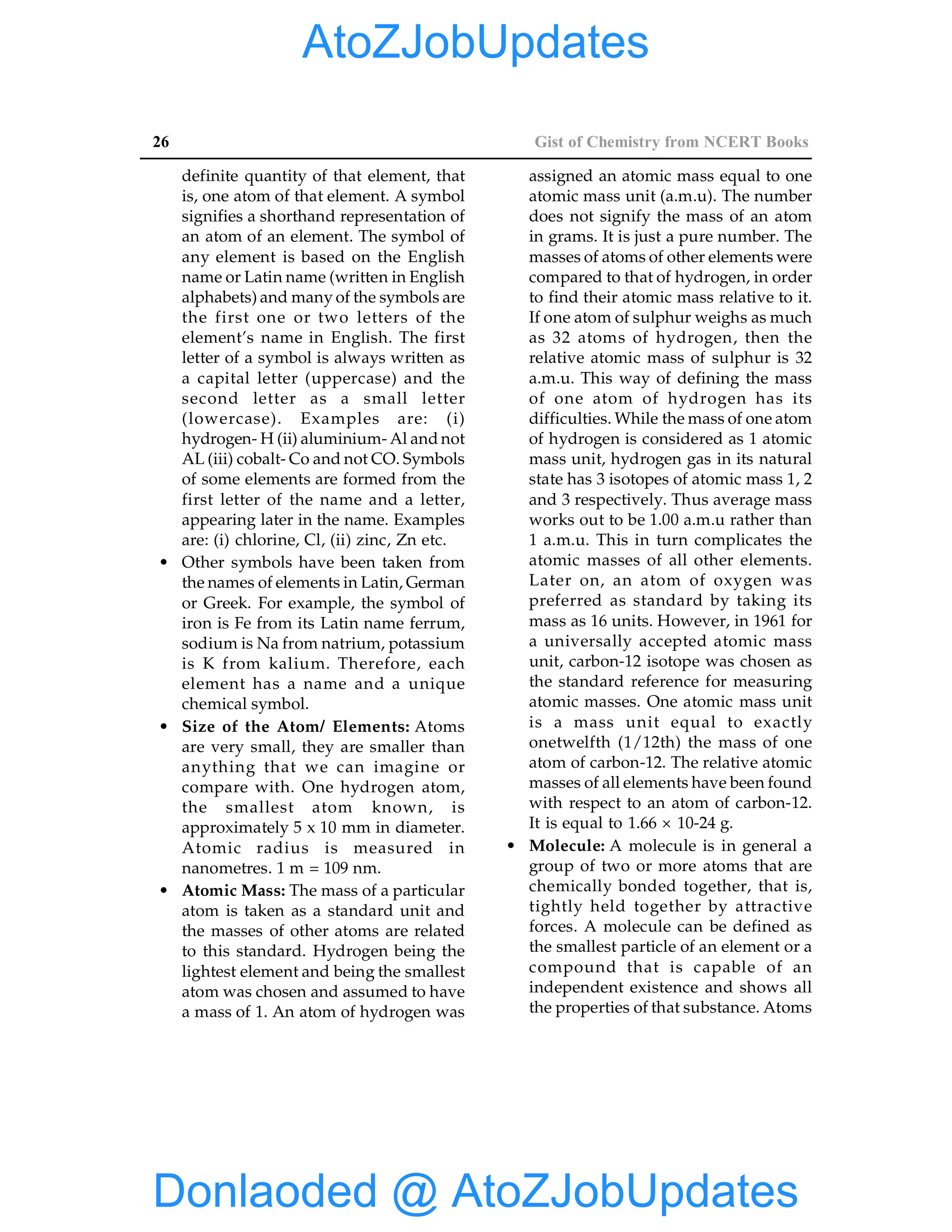 26 Gist of Chemistry from NCERT Books
definite quantity of that element, that
is, one atom of that element. A symbol
signifies a shorthand representation of
an atom of an element. The symbol of
any element is based on the English
name or Latin name (written in English
alphabets) and many of the symbols are
the first one or two letters of the
element’s name in English. The first
letter of a symbol is always written as
a capital letter (uppercase) and the
second letter as a small letter
(lowercase). Examples are: (i)
hydrogen- H (ii) aluminium- Al and not
AL (iii) cobalt- Co and not CO. Symbols
of some elements are formed from the
first letter of the name and a letter,
appearing later in the name. Examples
are: (i) chlorine, Cl, (ii) zinc, Zn etc.
• Other symbols have been taken from
the names of elements in Latin, German
or Greek. For example, the symbol of
iron is Fe from its Latin name ferrum,
sodium is Na from natrium, potassium
is K from kalium. Therefore, each
element has a name and a unique
chemical symbol.
• Size of the Atom/ Elements: Atoms
are very small, they are smaller than
anything that we can imagine or
compare with. One hydrogen atom,
the smallest atom known, is
approximately 5 x 10 mm in diameter.
Atomic radius is measured in
nanometres. 1 m = 109 nm.
• Atomic Mass: The mass of a particular
atom is taken as a standard unit and
the masses of other atoms are related
to this standard. Hydrogen being the
lightest element and being the smallest
atom was chosen and assumed to have
a mass of 1. An atom of hydrogen was
assigned an atomic mass equal to one
atomic mass unit (a.m.u). The number
does not signify the mass of an atom
in grams. It is just a pure number. The
masses of atoms of other elements were
compared to that of hydrogen, in order
to find their atomic mass relative to it.
If one atom of sulphur weighs as much
as 32 atoms of hydrogen, then the
relative atomic mass of sulphur is 32
a.m.u. This way of defining the mass
of one atom of hydrogen has its
difficulties. While the mass of one atom
of hydrogen is considered as 1 atomic
mass unit, hydrogen gas in its natural
state has 3 isotopes of atomic mass 1, 2
and 3 respectively. Thus average mass
works out to be 1.00 a.m.u rather than
1 a.m.u. This in turn complicates the
atomic masses of all other elements.
Later on, an atom of oxygen was
preferred as standard by taking its
mass as 16 units. However, in 1961 for
a universally accepted atomic mass
unit, carbon-12 isotope was chosen as
the standard reference for measuring
atomic masses. One atomic mass unit
is a mass unit equal to exactly
onetwelfth (1/12th) the mass of one
atom of carbon-12. The relative atomic
masses of all elements have been found
with respect to an atom of carbon-12.
It is equal to 1.66 × 10-24 g.
• Molecule: A molecule is in general a
group of two or more atoms that are
chemically bonded together, that is,
tightly held together by attractive
forces. A molecule can be defined as
the smallest particle of an element or a
compound that is capable of an
independent existence and shows all
the properties of that substance. Atoms
Donlaoded @ AtoZJobUpdates
AtoZJobUpdates
 